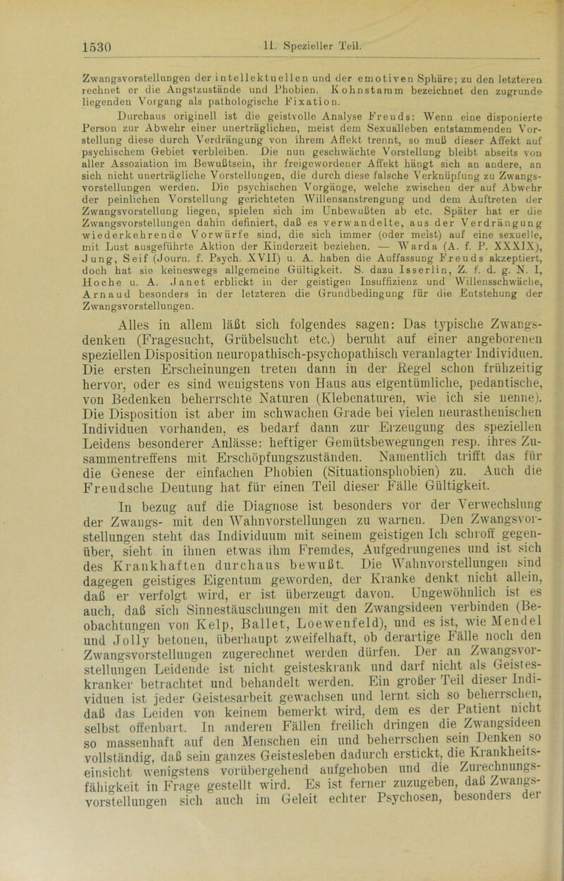 Zwangsvorstellungen der intellektuellen und der emotiven Sphäre; zu den letzteren rechnet er die Angstzustände und Phobien. Kolinstaram bezeichnet den zugrunde liegenden Vorgang als pathologische Fixation. Durchaus originell ist die geistvolle Analyse Freuds: Wenn eine disponierte Person zur Abwehr einer unerträglichen, meist dem Sexualleben entstammenden Vor- stellung diese durch Verdrängung von ihrem Affekt trennt, so muß dieser Affekt auf psychischem Gebiet verbleiben. Die nun geschwächte Vorstellung bleibt abseits von aller Assoziation im Bewußtsein, ihr freigewordeucr Affekt hängt sich an andere, an sich nicht unerträgliche Vorstellungen, die durch diese falsche Verknüpfung zu Zwangs- vorstellungen werden. Die psychischen Vorgänge, welche zwischen der auf Abwehr der peinlichen Vorstellung gerichteten Willensanstrengung und dem Auftreten der Zwangsvorstellung liegen, spielen sich im Unbewußten ab etc. Später hat er die Zwangsvorstellungen dahin definiert, daß es verwandelte, aus der Verdrängung wiederkehrende Vorwürfe sind, die sich immer (oder meist) auf eine sexuelle, mit Lust ausgeführte Aktion der Kinderzeit beziehen. — Warda (A. f. P. XXXJX), Jung, Seif (Journ. f. Psych. XVII) u. A. haben die Auffassung Freuds akzeptiert, doch hat sie keineswegs allgemeine Gültigkeit. S. dazu Isserlin, Z. f. d. g. N. I, Hoche u. A. .Janet erblickt in der geistigen Insuffizienz und Willensschwäche, Arnaud besonders in der letzteren die Grundbedingung für die Entstehung der Zwangsvorstellungen. Alles in allem läßt sich folgendes sagen: Das typische Zwangs- denken (Fragesacht, Grübelsucht etc.) beruht auf einer angeborenen speziellen Disposition neuropathisch-psychopathisch veranlagter Individuen. Die ersten Erscheinungen treten dann in der Regel schon frühzeitig hervor, oder es sind wenigstens von Haus aus eigentümliche, pedantische, von Bedenken beherrschte Naturen (Klebenaturen, wie ich sie nenne). Die Disposition ist aber im schwachen Grade bei vielen neurasthenischen Individuen vorhanden, es bedarf dann zur Erzeugung des speziellen Leidens besonderer Anlässe: heftiger Gemütsbewegungen resp. ihres Zu- sammentreffens mit Erschöpfungszuständen. Namentlich trifft das für die Genese der einfachen Phobien (Situationsphobien) zu. Auch die Freudsche Deutung hat für einen Teil dieser Fälle Gültigkeit. In bezug auf die Diagnose ist besonders vor der Verwechslung der Zwangs- mit den Wahnvorstellungen zu warnen. Den Zwangsvor- stellungen steht das Individuum mit seinem geistigen Ich schroff gegen- über, sieht in ihnen etwas ihm Fremdes, Aufgedrungenes und ist sich des Krankhaften durchaus bewußt. ' Die Wahnvorstellungen sind dagegen geistiges Eigentum geworden, der Kranke denkt, nicht, allein, daß er verfolgt wird, er ist überzeugt davon. Ungewöhnlich ist es auch, daß sich Sinnestäuschungen mit den Zwangsideen verbinden (Be- obachtungen von Kelp, Ballet, Loewenfeld), und es ist, wie Mendel und Jolly betonen, überhaupt zweifelhaft, ob derartige Fälle noch den Zwangsvorstellungen zugerechnet werden dürfen. Der an Zwangsvor- stellungen Leidende ist nicht geisteskrank und darf nicht als Geistes- kranker betrachtet und behandelt werden. Ein großer Teil dieser Indi- viduen ist jeder Geistesarbeit gewachsen und lernt sich so behei ischen, daß das Leiden von keinem bemerkt wird, dem es der Patient nicht selbst offenbart. In anderen Fällen freilich dringen die Zwangsideen so massenhaft auf den Menschen ein und beherrschen sein Denken so vollständig, daß sein ganzes Geistesleben dadurch erstickt, die Krankheits- einsicht wenigstens vorübergehend aufgehoben und die Zurechnungs- fähigkeit in Frage gestellt wird. Es ist ferner zuzugeben, daß Zwangs- vorstellungen sich auch im Geleit echter Psychosen, besonders der