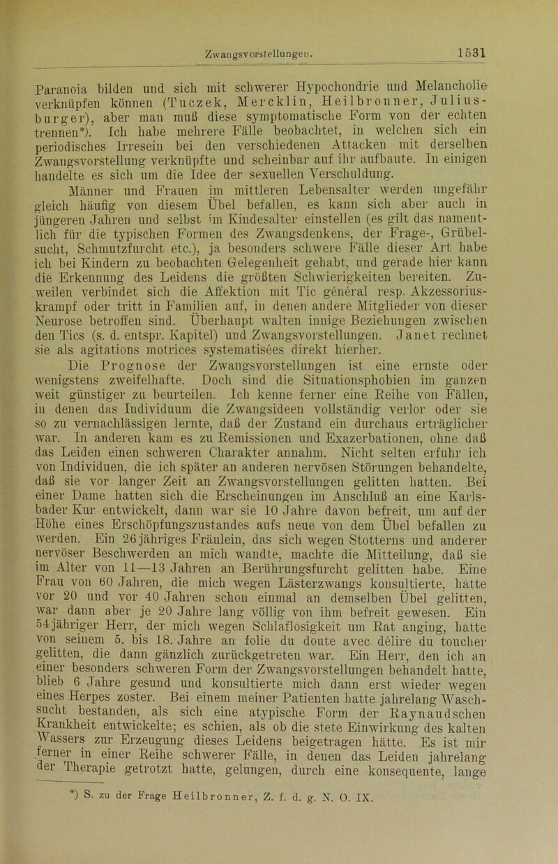 Paranoia bilden und sich mit schwerer Hypochondrie und Melancholie verknüpfen können (Tuczek, Mercklin, Heilbronn er, Julius- burger), aber man muß diese symptomatische Form von der echten trennen*). Ich habe mehrere Fälle beobachtet, in welchen sich ein periodisches Irresein bei den verschiedenen Attacken mit derselben Zwangsvorstellung verknüpfte und scheinbar auf ihr aufbaute. In einigen handelte es sich um die Idee der sexuellen Verschuldung. Männer und Frauen im mittleren Lebensalter werden ungefähr gleich häufig von diesem Übel befallen, es kann sich aber auch in jüngeren Jahren und selbst im Kindesalter einstellen (es gilt das nament- lich für die typischen Formen des Zwangsdenkens, der Frage-, Grübel- sucht, Schmutzfurcht etc.), ja besonders schwere Fälle dieser Art habe ich bei Kindern zu beobachten Gelegenheit gehabt, und gerade hier kann die Erkennung des Leidens die größten Schwierigkeiten bereiten. Zu- weilen verbindet sich die Affektion mit Tic general resp. Akzessorius- krampf oder tritt in Familien auf, in denen andere Mitglieder von dieser Neurose betroffen sind. Überhaupt walten innige Beziehungen zwischen den Tics (s. d. entspr. Kapitel) und Zwangsvorstellungen. Janet rechnet sie als agitations motrices systematisees direkt hierher. Die Prognose der Zwangsvorstellungen ist eine ernste oder wenigstens zweifelhafte. Doch sind die Situationsphobien im ganzen weit günstiger zu beurteilen. Ich kenne ferner eine Reihe von Fällen, in denen das Individuum die Zwangsideen vollständig verlor oder sie so zu vernachlässigen lernte, daß der Zustand ein durchaus erträglicher war. In anderen kam es zu Remissionen und Exazerbationen, ohne daß das Leiden einen schweren Charakter annahm. Nicht selten erfuhr ich von Individuen, die ich später an anderen nervösen Störungen behandelte, daß sie vor langer Zeit an Zwangsvorstellungen gelitten hatten. Bei einer Dame hatten sich die Erscheinungen im Anschluß an eine Karls- bader Kur entwickelt, dann war sie 10 Jahre davon befreit, um auf der Höhe eines Erschöpfungszustandes aufs neue von dem Übel befallen zu werden. Ein 26 jähriges Fräulein, das sich wegen Stotterns und anderer nervöser Besclnverden an mich wandte, machte die Mitteilung, daß sie im Alter von 11—-13 Jahren an Berührungsfurcht gelitten habe. Eine Frau von 60 Jahren, die mich wegen Lästerzwangs konsultierte, hatte vor 20 und vor 40 Jahren schon einmal an demselben Übel gelitten, war dann aber je 20 Jahre lang völlig von ihm befreit gewesen. Ein 54jähriger Herr, der mich wegen Schlaflosigkeit um Rat anging, hatte von seinem 5. bis 18. Jahre an folie du doute avec delire du toucher gelitten, die dann gänzlich zurückgetreten war. Ein Herr, den ich an einer besonders schweren Form der Zwangsvorstellungen behandelt hatte, blieb 6 Jahre gesund und konsultierte mich dann erst wieder wegen eines Herpes zoster. Bei einem meiner Patienten hatte jahrelang Wasch- sucht bestanden, als sich eine atypische Form der Raynaudschen Krankheit entwickelte; es schien, als ob die stete Einwirkung des kalten Wassers zur Erzeugung dieses Leidens beigetragen hätte. Es ist mir terner in einer Reihe schwerer Fälle, in denen das Leiden jahrelang der Therapie getrotzt hatte, gelungen, durch eine konsequente, lange *) S. zu der Frage Heilbronn er, Z. f. d. g. N. 0. IX.