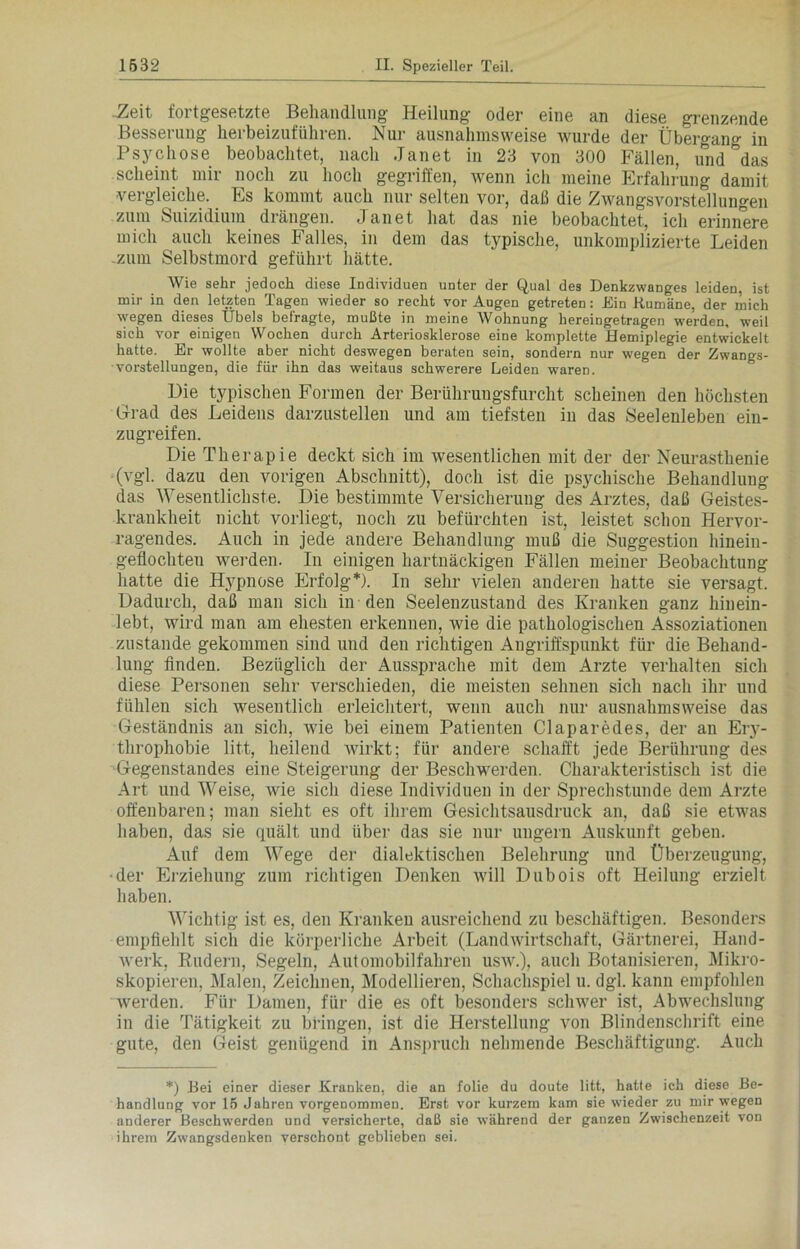 Zeit fortgesetzte Behandlung Heilung oder eine an diese grenzende Besserung herbeizuführen. Nur ausnahmsweise wurde der Übergang in Psychose beobachtet, nach Janet in 23 von 300 Fällen, und das scheint mir noch zu hoch gegriffen, wenn ich meine Erfahrung damit vergleiche. Es kommt auch nur selten vor, daß die Zwangsvorstellungen zum Suizidium drängen. Janet hat das nie beobachtet, ich erinnere mich auch keines Falles, in dem das typische, unkomplizierte Leiden -zum Selbstmord geführt hätte. Wie sehr jedoch diese Individuen unter der Qual des Denkzwanges leiden, ist mir in den letzten Tagen wieder so recht vor Augen getreten: Ein Rumäne, der mich wegen dieses Übels befragte, mußte in meine Wohnung hereingetragen werden, weil sich vor einigen Wochen durch Arteriosklerose eine komplette Hemiplegie entwickelt hatte. Er wollte aber nicht deswegen beraten sein, sondern nur wegen der Zwangs- vorstellungen, die für ihn das weitaus schwerere Leiden wareD. Die typischen Formen der Berührungsfurcht scheinen den höchsten Grad des Leidens darzustellen und am tiefsten in das Seelenleben ein- zugreifen. Die Therapie deckt sich im wesentlichen mit der der Neurasthenie (vgl. dazu den vorigen Abschnitt), doch ist die psychische Behandlung das Wesentlichste. Die bestimmte Versicherung des Arztes, daß Geistes- krankheit nicht vorliegt, noch zu befürchten ist, leistet schon Hervor- ragendes. Auch in jede andere Behandlung muß die Suggestion hinein- geflochteu werden. In einigen hartnäckigen Fällen meiner Beobachtung hatte die Hjqmose Erfolg*). In sehr vielen anderen hatte sie versagt. Dadurch, daß man sich in den Seelenzustand des Kranken ganz hinein- lebt, wird man am ehesten erkennen, wie die pathologischen Assoziationen zustande gekommen sind und den richtigen Angriffspunkt für die Behand- lung finden. Bezüglich der Aussprache mit dem Arzte verhalten sich diese Personen sehr verschieden, die meisten sehnen sich nach ihr und fühlen sich wesentlich erleichtert, wenn auch nur ausnahmsweise das Geständnis an sich, wie bei einem Patienten Claparedes, der an Ery- throphobie litt, heilend wirkt; für andere schafft jede Berührung des Gegenstandes eine Steigerung der Beschwerden. Charakteristisch ist die Art und Weise, wie sich diese Individuen in der Sprechstunde dem Arzte offenbaren; man sieht es oft ihrem Gesichtsausdruck an, daß sie etwas haben, das sie quält und über das sie nur ungern Auskunft geben. Auf dem Wege der dialektischen Belehrung und Überzeugung, •der Erziehung zum richtigen Denken will Dubois oft Heilung erzielt haben. Wichtig ist es, den Kranken ausreichend zu beschäftigen. Besonders empfiehlt sich die körperliche Arbeit (Landwirtschaft, Gärtnerei, Hand- werk, Rudern, Segeln, Automobilfahren usw.), auch Botanisieren, Mikro- skopieren, Malen, Zeichnen, Modellieren, Schachspiel u. dgl. kann empfohlen werden. Für Damen, für die es oft besonders schwer ist, Abwechslung in die Tätigkeit zu bringen, ist die Herstellung von Blindenschrift eine gute, den Geist genügend in Anspruch nehmende Beschäftigung. Auch *) Bei einer dieser Kranken, die an folie du doute litt, hatte ich diese Be- handlung vor 15 Jahren vorgenommen. Erst vor kurzem kam sie wieder zu mir wegen anderer Beschwerden und versicherte, daß sie während der ganzen Zwischenzeit von ihrem ZwTangsdenken verschont geblieben sei.