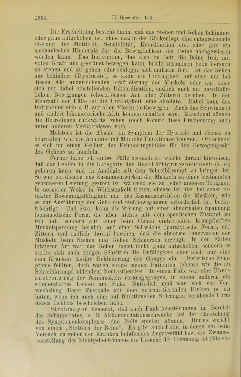 Die Erscheinung besteht darin, daß das Stehen und Gehen behindert oder ganz aufgehoben ist, ohne daß in der Rückenlage eine entsprechende Störung der Motilität, Sensibilität, Koordination etc. oder gar ein mechanisches Hindernis für die Beweglichkeit der Beine nachgewiesen werden kann. Das Individuum, das also im Bett die Beine frei, mit voller Kraft und geordnet bewegen kann, bricht zusammen beim Versuch zu stehen und zu gehen oder schleppt sich mühsam fort. Ist das Gehen nur behindert (Dysbasie), so kann die Unfähigkeit auf einer nur bei diesem Akt unzureichenden Kraftleistung der Muskeln oder auf einer sich nur dabei einstellenden Inkoordination, endlich auch auf unwillkür- lichen Bewegungen (choreiformer Art oder Zittern) beruhen. In der Mehrzahl der Fälle ist die Unfähigkeit eine absolute. Dabei kann das Individuum sich z. B. auf allen Vieren fortbewegen. Auch das Schwimmen und andere lokomotorische Akte können erhalten sein. Manchmal können die Betroffenen rückwärts gehen (doch kommt diese Erscheinung auch unter anderen Verhältnissen vor). Meistens ist die Abasie ein Symptom der Hysterie und ebenso zu beurteilen wie die Aphonie und ähnliche Funktionsstörungen. Oft scheint es sich um einen Verlust der Erinnerungsbilder für den Bewegungsakt des Gehens zu handeln. Ferner habe ich einige Fälle beobachtet, welche darauf hinweisen, daß das Leiden in die Kategorie der Beschäftigungsneurosen (s. d.) gehören kann und in Analogie mit dem Schreibkrampf zu bringen ist. So wie bei diesem das Zusammenwirken der Muskeln zu einer bestimmten geordneten Leistung gestört ist, während sie zu jeder anderen Tätigkeit in normaler Weise in Wirksamkeit treten, ebenso ist liier bei sonst in- takter Bewegungsfähigkeit nur das Zusammenwirken der Muskeln, wie es zur Ausführung der Geh- und Stellbewegungen erforderlich ist, beein- trächtigt. Und zwar kann die Störung auf einer abnormalen Spannung (spasmodische Form, die aber nichts mit dem spastischen Zustand zu tun hat, sondern auf einer beim Gehen eintretenden krampfhaften Muskelspannung beruht), auf einer Schwäche (paralytische Form), auf Zittern und endlich darauf beruhen, daß die abnorme Innervation der Muskeln beim Stehen und Gehen Schmerzen erzeugt. In den Fällen letzterer Art war das Gehen meist nicht ganz aufgehoben, sondern es stellte sich nach einigen Schritten die Unfähigkeit oder auch nur eine dem Kranken lästige Behinderung des Ganges ein. Hysterische Sym- ptome fehlten, doch waren einige meiner Patienten (ebenso wie die an Schreibkrampf leidenden) Neurastheniker. In einem Falle war eine Über- anstrengung der Beinmuskeln vorausgegaugen, in einem anderen ein schmerzhaftes Leiden am Fuße. Natürlich muß man sich vor \ er- wechslung dieser Zustände mit dem intermittierenden Hinken (s. d.) hüten, wenn ich auch eine auf funktionellen Störungen beruhende Form dieses Leidens beschrieben habe. Strohmayer bemerkt, daß auch Funktionsstörungen im Bereich des Sehapparates, z. B. Akkommodationsschwäche bei der Entstehung des Symptomenkomplexes eine Rolle spielen können. Bruns spricht von einem „Stottern der Beine“. Es gibt auch Fälle, in denen ein beim Versuch zu gehen den Kranken befallendes Angstgefühl bzw. die Zwangs- vorstellung des Nichtgehenkönnens die Ursache der Hemmung ist (Staso-