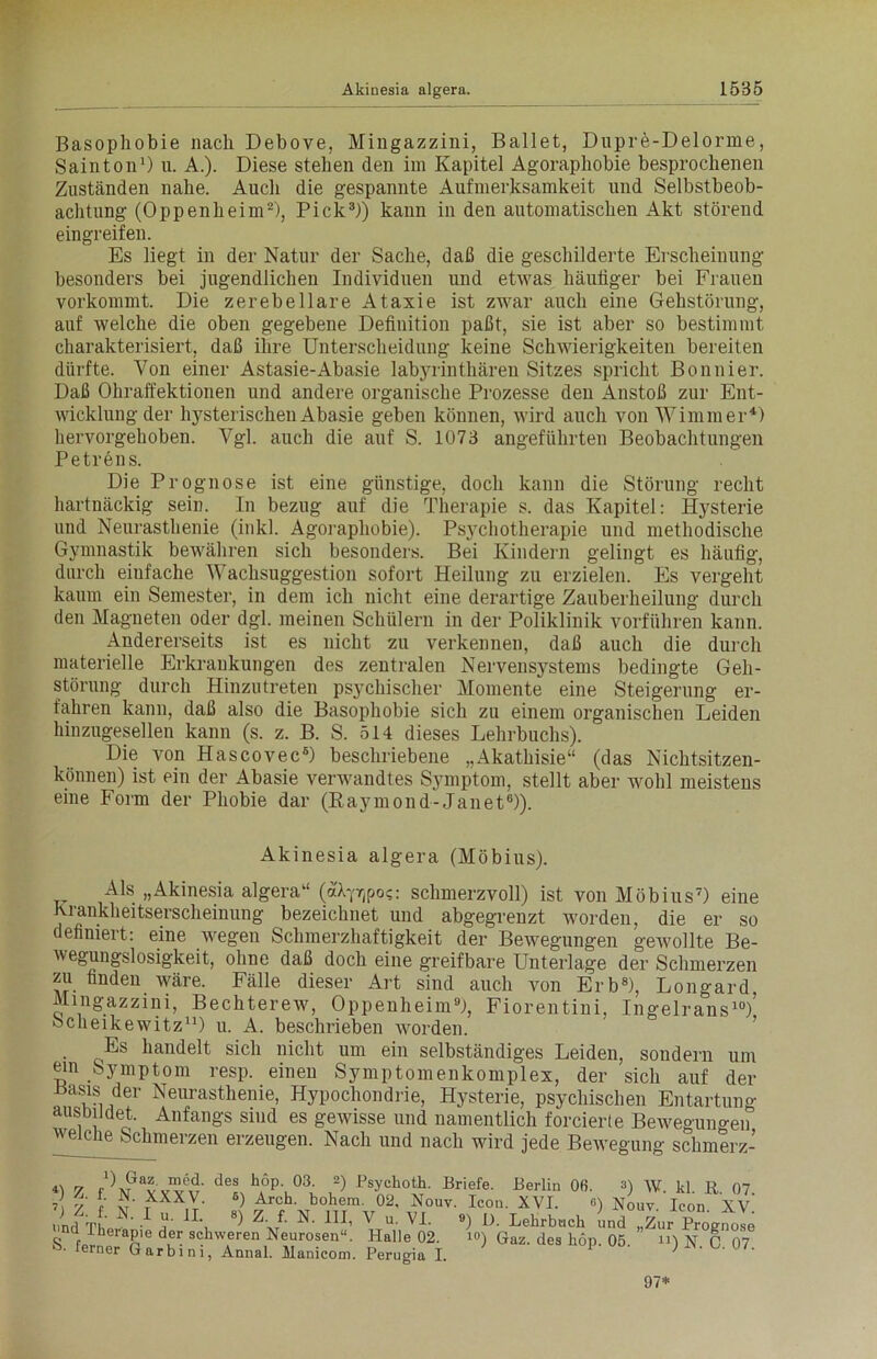 Basophobie nach Debove, Mingazzini, Ballet, Dupre-Delorine, Sainton1) u. A.). Diese stehen den im Kapitel Agoraphobie besprochenen Zuständen nahe. Auch die gespannte Aufmerksamkeit und Selbstbeob- achtung (Oppenheim2), Pick3)) kann in den automatischen Akt störend eingreif en. Es liegt in der Natur der Sache, daß die geschilderte Erscheinung besonders bei jugendlichen Individuen und etwas häutiger bei Frauen vorkommt. Die zerebellare Ataxie ist zwar auch eine Gehstörung, auf welche die oben gegebene Definition paßt, sie ist aber so bestimmt charakterisiert, daß ihre Unterscheidung keine Schwierigkeiten bereiten dürfte. Von einer Astasie-Abasie labyrinthären Sitzes spricht Bon liier. Daß Ohraffektionen und andere organische Prozesse den Anstoß zur Ent- wicklung der hysterischen Abasie geben können, wird auch von Wimmer4) liervorgehoben. Vgl. auch die auf S. 1073 angeführten Beobachtungen Petrens. Die Prognose ist eine günstige, doch kann die Störung recht hartnäckig sein. In bezug auf die Therapie s. das Kapitel: Hysterie und Neurasthenie (inkl. Agoraphobie). Psychotherapie und methodische Gymnastik bewähren sich besonders. Bei Kindern gelingt es häufig, durch einfache Wachsuggestion sofort Heilung zu erzielen. Es vergeht kaum ein Semester, in dem ich nicht eine derartige Zauberheilung durch den Magneten oder dgl. meinen Schülern in der Poliklinik vorführen kann. Andererseits ist es nicht zu verkennen, daß auch die durch materielle Erkrankungen des zentralen Nervensystems bedingte Geh- störung durch Hinzutreten psychischer Momente eine Steigerung er- fahren kann, daß also die Basophobie sich zu einem organischen Leiden hinzugesellen kann (s. z. B. S. 514 dieses Lehrbuchs). Die von Hascovec6) beschriebene „Akathisie“ (das Nichtsitzen- können) ist ein der Abasie verwandtes Symptom, stellt aber wohl meistens eine Form der Phobie dar (Raymond-Janet6)). Akinesia algera (Möbius). Als „Akinesia algera“ (aL^poc: schmerzvoll) ist von Möbius7) eine Krankheitserscheinung bezeichnet und abgegrenzt worden, die er so definiert: eine wegen Schmerzhaftigkeit der Bewegungen gewollte Be- wegungslosigkeit, ohne daß doch eine greifbare Unterlage der Schmerzen zu finden wäre. Fälle dieser Art sind auch von Erb8), Longard Mingazzini, Bechterew, Oppenheim9), Fiorentini, Ingelrans10/ Scheikewitz11) u. A. beschrieben worden. Es handelt sich nicht um ein selbständiges Leiden, sondern um ein Symptom resp. einen Symptomenkomplex, der sich auf der itasis der Neurasthenie, Hypochondrie, Hysterie, psychischen Entartung ausDiJdet. Anfangs sind es gewisse und namentlich forcierte Bewegungen welche Schmerzen erzeugen. Nach und nach wird jede Bewegung schmerz- 7 r\Ö,vvv«' deS h,°p\03- 2) fsychoth. Briefe. Berlin 06. 3) W. kl. R 07 7 7 {■ rXXX,V- «) Arch. hohem. 02, Nouv. Icon. XVI. «) Nouv Icon XV nnd Th 1 * 1L, 8) Z J- N' 1H’ V u- VI. ») I). Lehrbuch und „Zur Prognose S 1! Pe dur schwfren Neurosen“. Halle 02. io) Gaz. des hop. 05. n) N. C 07 ferner Garbim, Annal. Manicom. Perugia I. 97*