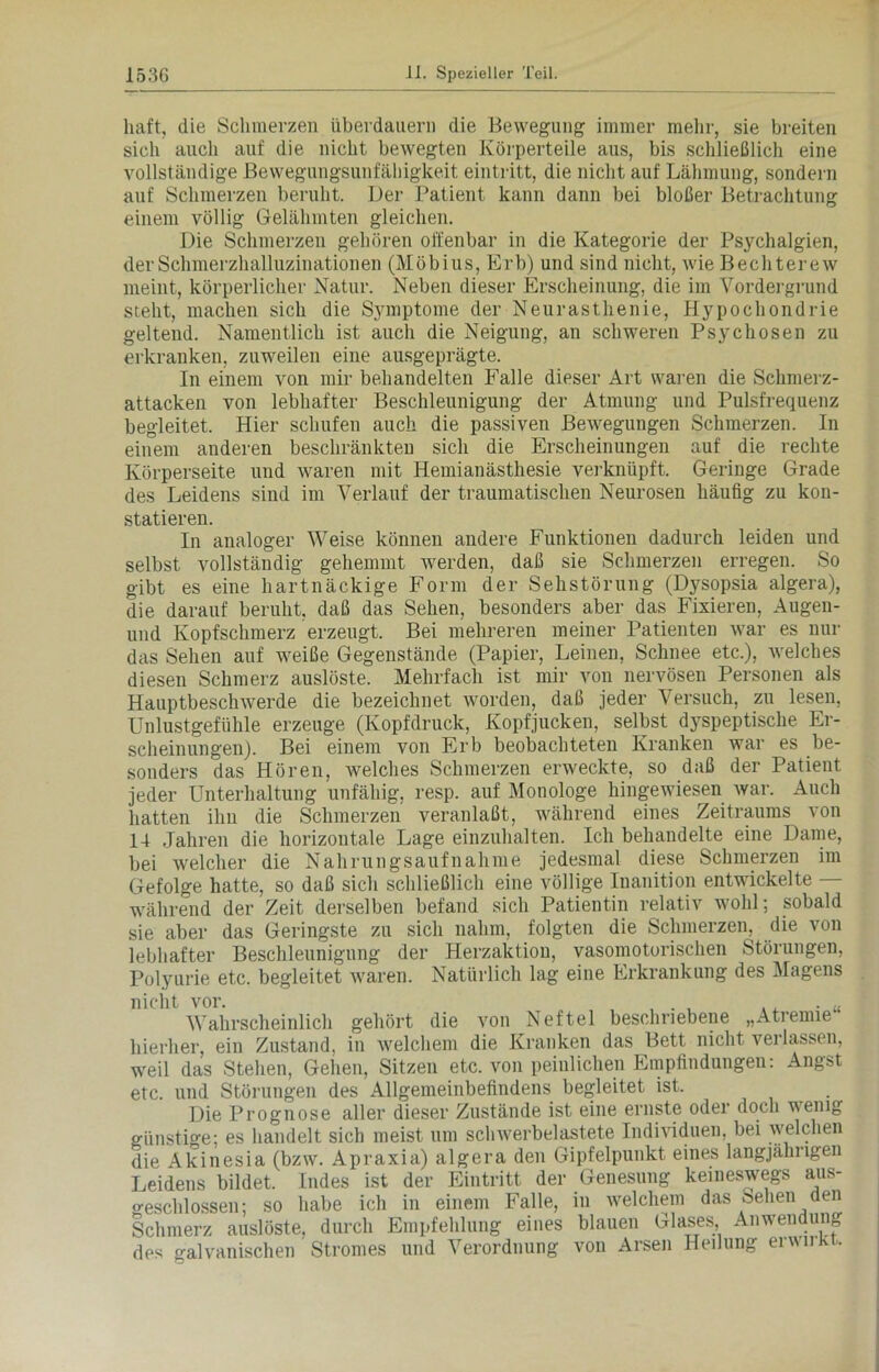 haft, die Schmerzen überdauern die Bewegung immer mehr, sie breiten sich auch auf die nicht bewegten Körperteile aus, bis schließlich eine vollständige Bewegungsunfähigkeit eintritt, die nicht auf Lähmung, sondern auf Schmerzen beruht. Der Patient kann dann bei bloßer Betrachtung einem völlig Gelähmten gleichen. Die Schmerzen gehören offenbar in die Kategorie der Psychalgien, der Schmerzhalluzinationen (Möbius, Erb) und sind nicht, wie Bechterew meint, körperlicher Natur. Neben dieser Erscheinung, die im Vordergrund steht, machen sich die Symptome der Neurasthenie, Hypochondrie geltend. Namentlich ist auch die Neigung, an schweren Psychosen zu erkranken, zuweilen eine ausgeprägte. In einem von mir behandelten Falle dieser Art waren die Schinerz- attacken von lebhafter Beschleunigung der Atmung und Pulsfrequenz begleitet. Hier schufen auch die passiven Bewegungen Schmerzen. In einem anderen beschränkten sich die Erscheinungen auf die rechte Körperseite und waren mit Hemianästhesie verknüpft. Geringe Grade des Leidens sind im Verlauf der traumatischen Neurosen häufig zu kon- statieren. In analoger Weise können andere Funktionen dadurch leiden und selbst vollständig gehemmt werden, daß sie Schmerzen erregen. So gibt es eine hartnäckige Form der Sehstörung (Dysopsia algera), die darauf beruht, daß das Sehen, besonders aber das Fixieren, Augen- und Kopfschmerz erzeugt. Bei mehreren meiner Patienten war es nur das Sehen auf weiße Gegenstände (Papier, Leinen, Schnee etc.), welches diesen Schmerz auslöste. Mehrfach ist mir von nervösen Personen als Hauptbeschwerde die bezeichnet worden, daß jeder Versuch, zu lesen, Unlustgefühle erzeuge (Kopfdruck, Kopfjucken, selbst dyspeptische Er- scheinungen). Bei einem von Erb beobachteten Kranken war es be- sonders das Hören, welches Schmerzen erweckte, so daß der Patient jeder Unterhaltung unfähig, resp. auf Monologe hingewiesen war. Auch hatten ihn die Schmerzen veranlaßt, während eines Zeitraums von 14 Jahren die horizontale Lage einzuhalten. Ich behandelte eine Dame, bei welcher die Nahrungsaufnahme jedesmal diese Schmerzen im Gefolge hatte, so daß sich schließlich eine völlige Inanition entwickelte — während der Zeit derselben befand sich Patientin relativ wohl; sobald sie aber das Geringste zu sich nahm, folgten die Schmerzen, die von lebhafter Beschleunigung der Herzaktion, vasomotorischen Störungen, Polyurie etc. begleitet waren. Natürlich lag eine Erkrankung des Magens nicht vor. . u Wahrscheinlich gehört die von Neftel beschriebene „Atremie hierher, ein Zustand, in welchem die Kranken das Bett nicht verlassen, weil das Stehen, Gehen, Sitzen etc. von peinlichen Empfindungen: Angst etc. und Störungen des Allgemeinbefindens begleitet ist. Die Prognose aller dieser Zustände ist eine ernste oder doch wenig günstige; es handelt sich meist um schwerbelastete Individuen, bei welchen die Akinesia (bzw. Apraxia) algera den Gipfelpunkt eines langjährigen Leidens bildet. Indes ist der Eintritt der Genesung keineswegs aus- geschlossen; so habe ich in einem Falle, in welchem das sehen den Schmerz auslöste, durch Empfehlung eines blauen Glases, Anwendung des galvanischen Stromes und Verordnung von Arsen Heilung erwnkt.