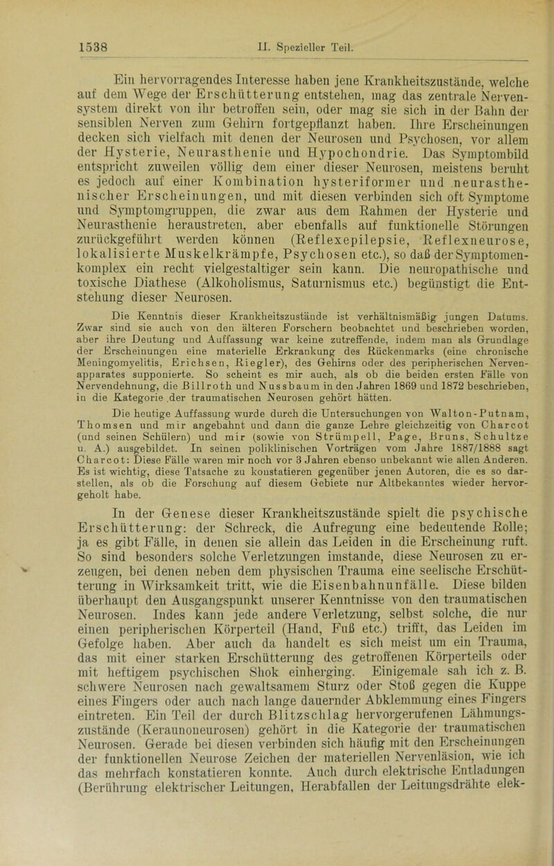 Ein hervorragendes Interesse haben jene Krankheitszustände, welche auf dem Wege der Erschütterung entstehen, mag das zentrale Nerven- system direkt von ihr betroffen sein, oder mag sie sich in der Bahn der sensiblen Nerven zum Gehirn fortgepflanzt haben. Ihre Erscheinungen decken sich vielfach mit denen der Neurosen und Psychosen, vor allem der Hysterie, Neurasthenie und Hypochondrie. Das Symptombild entspricht zuweilen völlig dem einer dieser Neurosen, meistens beruht es jedoch auf einer Kombination hysteriformer und neurasthe- nischer Erscheinungen, und mit diesen verbinden sich oft Symptome und S.ymptomgruppen, die zwar aus dem Rahmen der Hysterie und Neurasthenie heraustreten, aber ebenfalls auf funktionelle Störungen zurückgeführt werden können (Reflexepilepsie, Reflexneurose, lokalisierte Muskelkrämpfe, Psychosen etc.), so daß der Symptomen- komplex ein recht vielgestaltiger sein kann. Die neuropathische und toxische Diathese (Alkoholismus, Saturnismus etc.) begünstigt die Ent- stehung dieser Neurosen. Die Kenntnis dieser Krankheitszustände ist verhältnismäßig jungen Datums. Zwar sind sie auch von den älteren Forschern beobachtet und beschrieben worden, aber ihre Deutung und Auffassung war keine zutreffende, indem man als Grundlage der Erscheinungen eine materielle Erkrankung des Kückenmarks (eine chronische Meningomyelitis, Erichsen, Kiegler), des Gehirns oder des peripherischen Nerven- apparates supponierte. So scheint es mir auch, als ob die beiden ersten Fälle von Nervendehnung, die ßillroth und Nussbaum in den Jahren 1869 und 1872 beschrieben, in die Kategorie der traumatischen Neurosen gehört hätten. Die heutige Auffassung wurde durch die Untersuchungen von Walton-Putnam, Thomsen und mir angebahnt und dann die ganze Lehre gleichzeitig von Charcot (und seinen Schülern) und mir (sowie von Strümpell, Page, Krüns, Schultze u. A.) ausgebildet. In seinen poliklinischen Vorträgen vom Jahre 1887/1888 sagt Charcot: Diese Fälle waren mir noch vor 3 Jahren ebenso unbekannt wie allen Anderen. Es ist wichtig, diese Tatsache zu konstatieren gegenüber jenen Autoren, die es so dar- stellen, als ob die Forschung auf diesem Gebiete nur Altbekanntes wieder hervor- geholt habe. In der Genese dieser Kranklieitszustände spielt die psychische Erschütterung: der Schreck, die Aufregung eine bedeutende Rolle; ja es gibt Fälle, in denen sie allein das Leiden in die Erscheinung ruft. So sind besonders solche Verletzungen imstande, diese Neurosen zu er- zeugen, bei denen neben dem physischen Trauma eine seelische Erschüt- terung in Wirksamkeit tritt, wie die Eisenbahnunfälle. Diese bilden überhaupt den Ausgangspunkt unserer Kenntnisse von den traumatischen Neurosen. Indes kann jede andere Verletzung, selbst solche, die nur einen peripherischen Körperteil (Hand, Fuß etc.) trifft, das Leiden im Gefolge haben. Aber auch da handelt es sich meist um ein Trauma, das mit einer starken Erschütterung des getroffenen Körperteils oder mit heftigem psychischen Sliok einherging. Einigemale sah ich z. B. schwere Neurosen nach gewaltsamem Sturz oder Stoß gegen die Kuppe eines Fingers oder auch nach lange dauernder Abklemmung eines Fingers eintreten. Ein Teil der durch Blitzschlag hervorgerufenen Lähmungs- zustände (Keraunoueurosen) gehört in die Kategorie der traumatischen Neurosen. Gerade bei diesen verbinden sich häufig mit den Erscheinungen der funktionellen Neurose Zeichen der materiellen Neryenläsion, wie ich das mehrfach konstatieren konnte. Auch durch elektrische Entladungen (Berührung elektrischer Leitungen, Herabfallen der Leitungsdrähte elek-