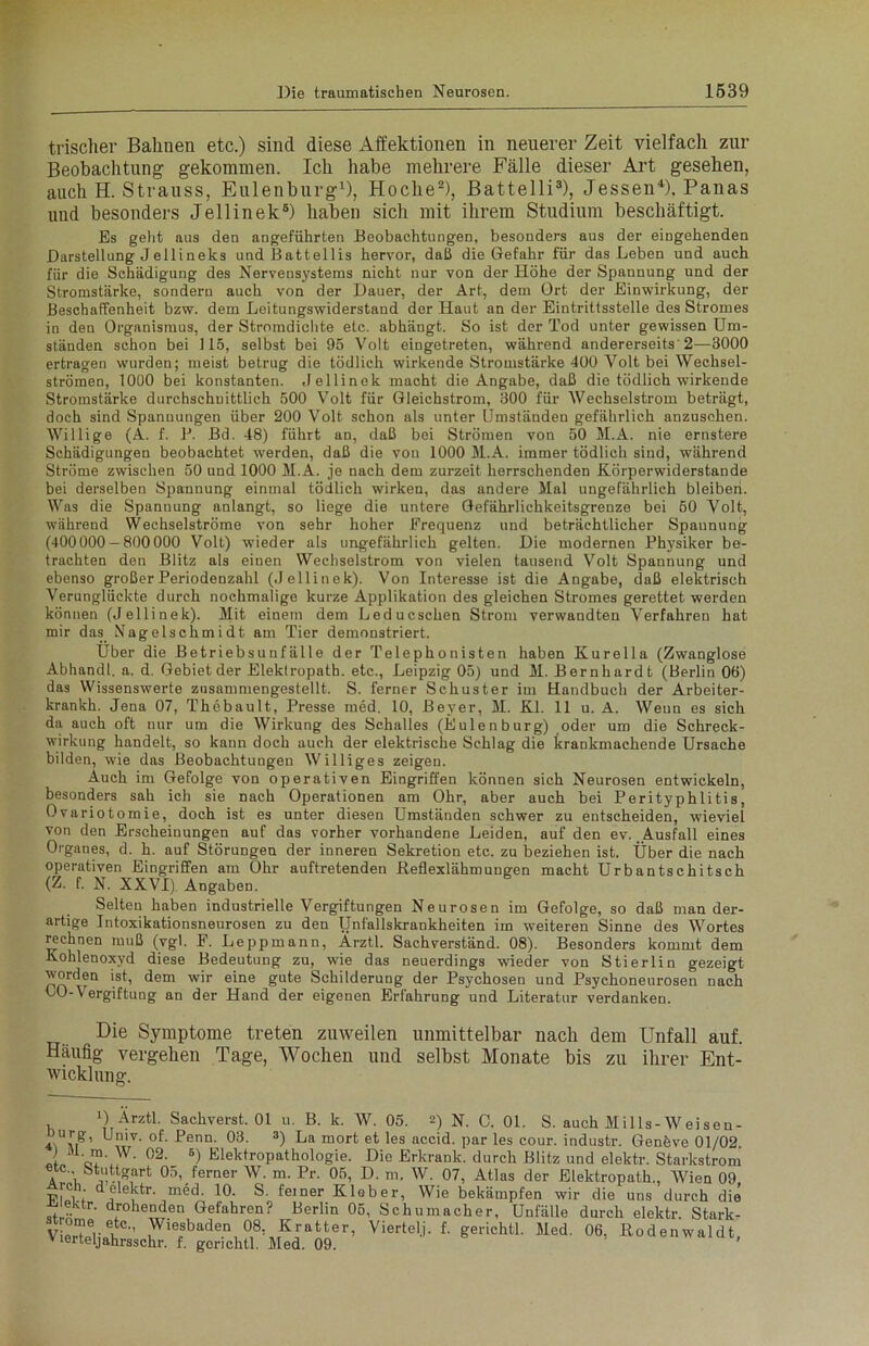 trischer Bahnen etc.) sind diese Affektionen in neuerer Zeit vielfach zur Beobachtung gekommen. Ich habe mehrere Fälle dieser Art gesehen, auch H. Strauss, Eulenburg1), Hoclie2), Battelli3), Jessen4). Panas und besonders Jellinek6) haben sich mit ihrem Studium beschäftigt. Es geht aus den angeführten Beobachtungen, besonders aus der eingehenden Darstellung Jellineks undBattellis hervor, daß die Gefahr für das Leben und auch für die Schädigung des Nervensystems nicht nur von der Höhe der Spannung und der Stromstärke, sondern auch von der Dauer, der Art, dem Ort der Einwirkung, der Beschaffenheit bzw. dem Leitungswiderstand der Haut an der Eintrittsstelle des Stromes in den Organismus, der Stromdichte etc. abhängt. So ist der Tod unter gewissen Um- ständen schon bei 115, selbst bei 95 Volt eingetreten, während andererseits 2—3000 ertragen wurden; meist betrug die tödlich wirkende Stromstärke 400 Volt bei Wechsel- strömen, 1000 bei konstanten. Jellinek macht die Angabe, daß die tödlich wirkende Stromstärke durchschnittlich 500 Volt für Gleichstrom, 300 für Wechselstrom beträgt, doch sind Spannungen über 200 Volt schon als unter Umständen gefährlich anzusehen. Willige (A. f. P. Bd. 48) führt an, daß bei Strömen von 50 M.A. nie ernstere Schädigungen beobachtet werden, daß die von 1000 M.A. immer tödlich sind, während Ströme zwischen 50 und 1000 M.A. je nach dem zurzeit herrschenden Körperwiderstande bei derselben Spannung einmal tödlich wirken, das andere Mal ungefährlich bleiben. Was die Spannung anlangt, so liege die untere Gefährlichkeitsgrenze bei 50 Volt, während Wechselströme von sehr hoher Frequenz und beträchtlicher Spaunung (400000 — 800000 Volt) wieder als ungefährlich gelten. Die modernen Physiker be- trachten den Blitz als einen Wechselstrom von vielen tausend Volt Spannung und ebenso großer Periodenzahl (Jellinek). Von Interesse ist die Angabe, daß elektrisch Verunglückte durch nochmalige kurze Applikation des gleichen Stromes gerettet werden können (Jellinek). Mit einem dem Leducschen Strom verwandten Verfahren hat mir das Nagelschmidt am Tier demonstriert. Über die Betriebsunfälle der Telephonisten haben Kurelia (Zwanglose Abhandl. a. d. Gebiet der Elektropath. etc., Leipzig 05) und M. Bernhardt (Berlin 06) das Wissenswerte znsammengestellt. S. ferner Schuster im Handbuch der Arbeiter- krankh. Jena 07, Thebault, Presse med, 10, Beyer, M. Kl. 11 u. A. Weun es sich da auch oft nur um die Wirkung des Schalles (Eulenburg) oder um die Schreck- wirkung handelt, so kann doch auch der elektrische Schlag die krankmachende Ursache bilden, wie das Beobachtungen Williges zeigen. Auch im Gefolge von operativen Eingriffen können sich Neurosen entwickeln, besonders sah ich sie nach Operationen am Ohr, aber auch bei Perityphlitis, Ovariotomie, doch ist es unter diesen Umständen schwer zu entscheiden, wieviel von den Erscheinungen auf das vorher vorhandene Leiden, auf den ev. Ausfall eines Organes, d. h. auf Störungen der inneren Sekretion etc. zu beziehen ist. Über die nach operativen Eingriffen am Ohr auftretenden Beflexlähmuugen macht Urbantschitsch (Z. f. N. XXVI) Angaben. Selten haben industrielle Vergiftungen Neurosen im Gefolge, so daß man der- artige Intoxikationsneurosen zu den Unfallskrankheiten im weiteren Sinne des Wortes rechnen muß (vgl. F. Leppmann, Arztl. Sachverständ. 08). Besonders kommt dem Kohlenoxyd diese Bedeutung zu, wie das neuerdings wieder von Stierlin gezeigt worden ist, dem wir eine gute Schilderung der Psychosen und Psychonenrosen nach LO-Vergiftung an der Hand der eigenen Erfahrung und Literatur verdanken. Die Symptome treten zuweilen unmittelbar nach dem Unfall auf. Häufig- vergehen Tage, Wochen und selbst Monate bis zu ihrer Ent- wicklung. U Arztl. Sachverst. 01 u. B. k. W. 05. 2) N. C. 01. S. auch Mills-Weiseu- Jurg, Univ. of. Penn. 03. 3) La mort et les accid. par les cour. industr. Genfeve 01/02 J »1. m. W. 02. s) Elektropathologie. Die Erkrank, durch Blitz und elektr. Starkstrom btjl*Knrt o;\ferner W. m. Pr. 05, D. m. W. 07, Atlas der Elektropath., Wien 09, ViVt taktr. med. 10. S. feiner Kleber, Wie bekämpfen wir die uns durch die -aiektr. drohenden Gefahren? Berlin 05, Schumacher, Unfälle durch elektr. Stark- VierT?rltC'’ Wiesbaden 08, Kratter, Viertel], f. gerichtl. Med. 06, Bodenwaldt, vierteljahrsschr. f. gerichtl. Med. 09. '