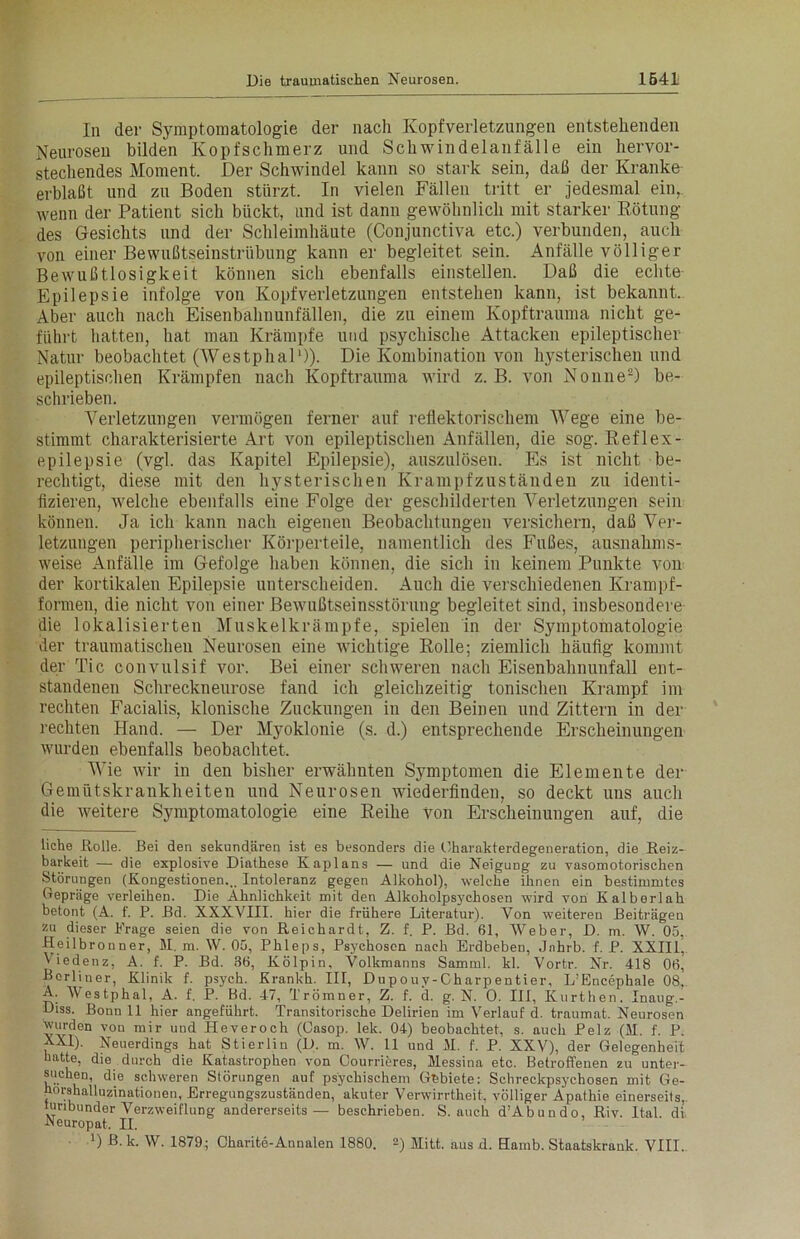 In der Symptomatologie der nach Kopfverletzungen entstehenden Neurosen bilden Kopfschmerz und Schwindelanfälle ein hervor- stechendes Moment. Der Schwindel kann so stark sein, daß der Kranke erblaßt und zu Boden stürzt. In vielen Fällen tritt er jedesmal ein, wenn der Patient sich bückt, und ist dann gewöhnlich mit starker Rötung des Gesichts und der Schleimhäute (Conjunctiva etc.) verbunden, auch von einer Bewußtseinstrübung kann er begleitet sein. Anfälle völliger Bewußtlosigkeit können sich ebenfalls einstellen. Daß die echte Epilepsie infolge von Kopfverletzungen entstehen kann, ist bekannt. Aber auch nach Eisenbahnunfällen, die zu einem Kopftrauma nicht ge- führt hatten, hat man Krämpfe und psychische Attacken epileptischer Natur beobachtet (Westphal1)). Die Kombination von hysterischen und epileptischen Krämpfen nach Kopftrauma wird z. B. von Nonne2) be- schrieben. Verletzungen vermögen ferner auf reflektorischem Wege eine be- stimmt charakterisierte Art von epileptischen Anfällen, die sog. Reflex - epilepsie (vgl. das Kapitel Epilepsie), auszulösen. Es ist nicht be- rechtigt, diese mit den hysterischen Krampfzuständen zu identi- fizieren, welche ebenfalls eine Folge der geschilderten Verletzungen sein können. Ja ich kann nach eigenen Beobachlungen versichern, daß Ver- letzungen peripherischer Körperteile, namentlich des Fußes, ausnahms- weise Anfälle im Gefolge haben können, die sich in keinem Punkte von der kortikalen Epilepsie unterscheiden. Auch die verschiedenen Krampf- formen, die nicht von einer Bewußtseinsstörung begleitet sind, insbesondere- die lokalisierten Muskelkrämpfe, spielen in der Symptomatologie der traumatischen Neurosen eine Avichtige Rolle; ziemlich häufig kommt der Tic convulsif vor. Bei einer schweren nach Eisenbahnunfall ent- standenen Schreckneurose fand ich gleichzeitig tonischen Krampf im rechten Facialis, klonische Zuckungen in den Beinen und Zittern in der rechten Hand. — Der Myoklonie (s. d.) entsprechende Erscheinungen wurden ebenfalls beobachtet. Wie Avir in den bisher erwähnten Symptomen die Elemente der Gemütskrankheiten und Neurosen wiederfinden, so deckt uns auch die weitere Symptomatologie eine Reihe von Erscheinungen auf, die liehe Rolle. Bei den sekundären ist es besonders die Charakterdegeneration, die Reiz- barkeit — die explosive Diathese Kaplans — und die Neigung zu vasomotorischen Störungen (Kongestionen... Intoleranz gegen Alkohol), welche ihnen ein bestimmtes Gepräge verleihen. Die Ähnlichkeit mit den Alkoholpsychosen wird von Kalberlah betont (A. f. P. Bd. XXXVIII. hier die frühere Literatur). Von weiteren Beiträgen zu dieser Präge seien die von Reichardt, Z. f. P. Bd. 61, Weber, D. m. W. 05, Heilbronner, M. m. AV. 05, Phleps, Psychosen nach Erdbeben, Jnhrb. f. P. XXIII, A iedenz, A. f. P. Bd. 36, Kölpin, Volkmanns Samml. kl. Vortr. Nr. 418 06, Berliner, Klinik f. psych. Krankh. III, Dupouv-Charpentier, L’Encephale 08. A. AVestphal, A. f. P. Bd. 47, Trömner, Z. f. d. g. N. 0. III, Kurthen. Inaug.- Diss. Bonn 11 hier angeführt. Transitorische Delirien im A^erlauf d. traumat. Neurosen ^wurden von mir und Heveroch (Casop. lek. 04) beobachtet, s. auch Pelz (M. f. P. XXI). Neuerdings hat Stierlin (D. m. AV. 11 und M. f. P. XXV), der Gelegenheit hatte, die . durch die Katastrophen von Courrieres, Messina etc. Betroffenen zu unter- suchen, die schweren Störungen auf psychischem Gebiete: Schreckpsychosen mit Ge- horshalluzinationen, Erregungszuständen, akuter Verwirrtheit, völliger Apathie einerseits,, tunbunder Verzweiflung andererseits — beschrieben. S. auch d’Abundo, Riv. Ital. di Neuropat. II. 4) ß. k. AV. 1879; Charite-Annalen 1880. 2) Mitt. aus d. Hamb. Staatslcrauk. VIII.