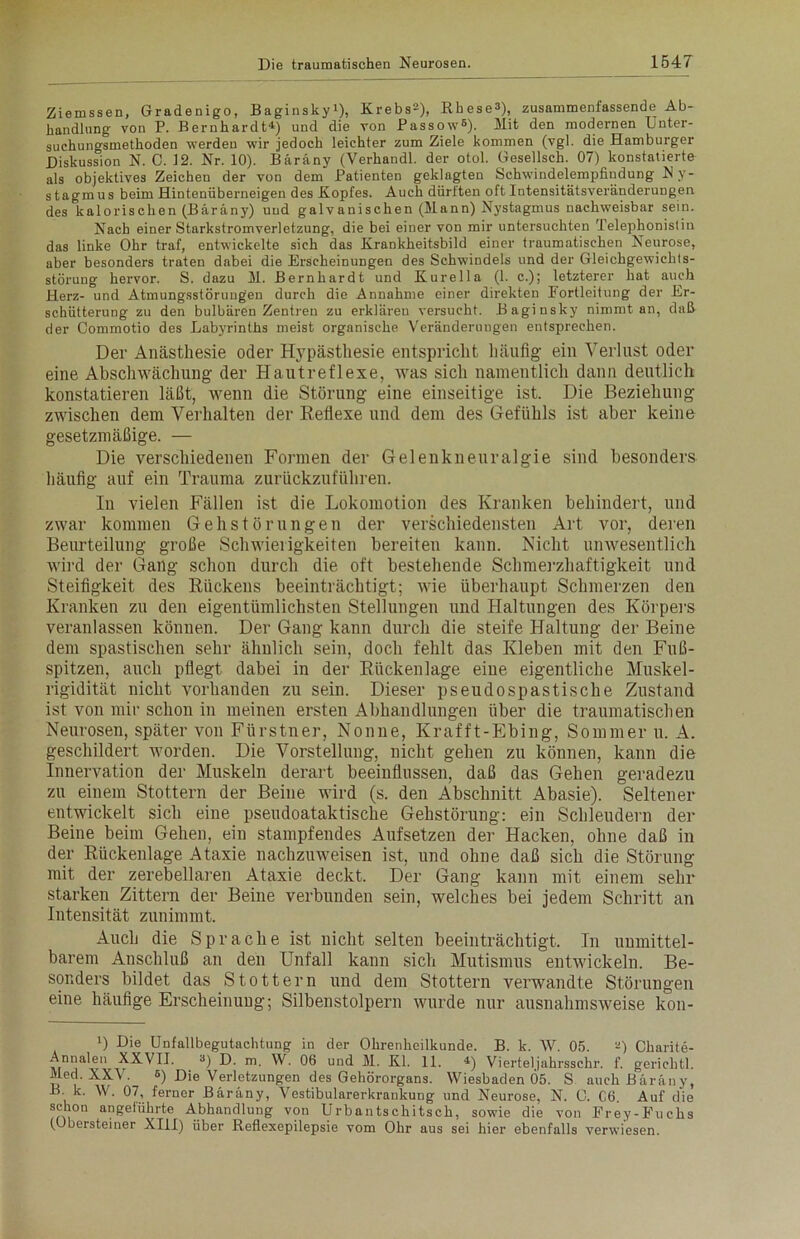 Ziemssen, Gradenigo, Baginsky4 *), Krebs2), Rbese»), zusammenfassende Ab- handlung von P. Bernhardt4) und die von Passow6). Mit den modernen Unter- suchungsmethoden werden wir jedoch leichter zum Ziele kommen (vgl. die Hamburger Diskussion N. C. 12. Nr. 10). Bäräny (Verhandl. der otol. Gesellsch. 07) konstatierte als objektives Zeichen der von dem Patienten geklagten Schwindelempfindung Ny- stagmus beim Hintenüberneigen des Kopfes. Auch dürften oft Intensitätsveränderungen des kalorischen (Bäräny) und galvanischen (Mann) Nystagmus nachweisbar sein. Nach einer Starkstromverletzung, die bei einer von mir untersuchten Telephonistin das linke Ohr traf, entwickelte sich das Krankheitsbild einer traumatischen Neurose, aber besonders traten dabei die Erscheinungen des Schwindels und der Gleichgewichts- störung hervor. S. dazu M. Bernhardt und Kurella (1. c.); letzterer hat auch Herz- und Atmungsstörungen durch die Annahme einer direkten Portleitung der Er- schütterung zu den bulbären Zentren zu erklären versucht. Baginsky nimmt an, dafl der Commotio des Labyrinths meist organische Veränderungen entsprechen. Der Anästhesie oder Hypästhesie entspricht häufig ein Verlust oder eine Abschwächung der Hautreflexe, was sich namentlich dann deutlich konstatieren läßt, wenn die Störung eine einseitige ist. Die Beziehung zwischen dem Verhalten der Reflexe und dem des Gefühls ist aber keine gesetzmäßige. — Die verschiedenen Formen der Gelenknenralgie sind besonders häufig auf ein Trauma zurückzuführen. In vielen Fällen ist die Lokomotion des Kranken behindert, und zwar kommen Geh stör ungen der verschiedensten Art vor, deren Beurteilung große Schwierigkeiten bereiten kann. Nicht unwesentlich wird der Gang schon durch die oft bestehende Schmerzhaftigkeit und Steifigkeit des Rückens beeinträchtigt; wie überhaupt Schmerzen den Kranken zu den eigentümlichsten Stellungen und Haltungen des Körpers veranlassen können. Der Gang kann durch die steife Haltung der Beine dem spastischen sehr ähnlich sein, doch fehlt das Kleben mit den Fuß- spitzen, auch pflegt dabei in der Rückenlage eine eigentliche Muskel- rigidität nicht vorhanden zu sein. Dieser pseudospastische Zustand ist von mir schon in meinen ersten Abhandlungen über die traumatischen Neurosen, später von Fürstner, Nonne, Krafft-Ebing, Sommer u. A. geschildert worden. Die Vorstellung, nicht gehen zu können, kann die Innervation der Muskeln derart beeinflussen, daß das Gehen geradezu zu einem Stottern der Beine wird (s. den Abschnitt Abasie). Seltener entwickelt sich eine pseudoataktische Gehstörung: ein Schleudern der Beine beim Gehen, ein stampfendes Aufsetzen der Hacken, ohne daß in der Rückenlage Ataxie nachzuweisen ist, und ohne daß sich die Störung mit der zerebellaren Ataxie deckt. Der Gang kann mit einem sehr starken Zittern der Beine verbunden sein, welches bei jedem Schritt an Intensität zunimmt. Auch die Sprache ist nicht selten beeinträchtigt. In unmittel- barem Anschluß an den Unfall kann sich Mutismus entwickeln. Be- sonders bildet das Stottern und dem Stottern verwandte Störungen eine häufige Erscheinung; Silbenstolpern wurde nur ausnahmsweise kon- 4) Die Unfallbegutachtung in der Ohrenheilkunde. B. k. W. 05. 2) Charite- Annalen XXVIJ. 3) D. m VV. 06 und M. Kl. 11. 4) Vierteljahrsschr. f. gerichtl. Med. XXV. 6) Die Verletzungen des Gehörorgans. Wiesbaden 05. S auch Bäräny, B. k. W. 07, ferner Bäräny, Vestibularerkraukung und Neurose, N. C. 06. Auf die schon angeführte Abhandlung von Urbantsehitsch, sowie die von Erey-Fuchs (Obersteiner XIII) über Reflexepilepsie vom Ohr aus sei hier ebenfalls verwiesen.