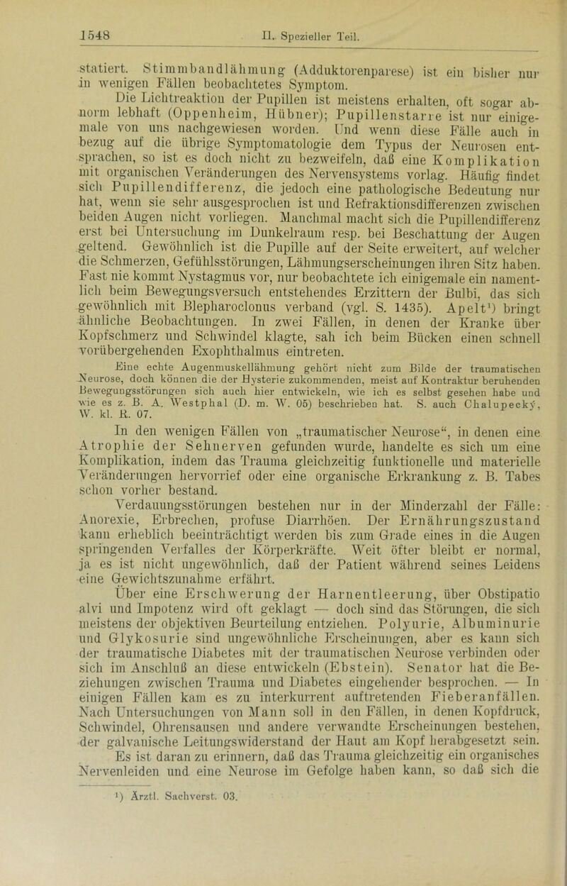 statiert. Stimmbandlähmung (Adduktorenparese) ist ein bisher nur in wenigen Fällen beobachtetes Symptom. Die Lichtreaktion der Pupillen ist meistens erhalten, oft sogar ab- norm lebhaft (Oppenheim, Hübner); Pupillenstarre ist nur einige- male von uns nachgewiesen worden. Und wenn diese Fälle auch in bezug auf die übrige Symptomatologie dem Typus der Neurosen ent- sprachen, so ist es doch nicht zu bezweifeln, daß eine Komplikation mit organischen Veränderungen des Nervensystems vorlag. Häufig findet sich Pupillendifferenz, die jedoch eine pathologische Bedeutung nur hat, wenn sie sehr ausgesprochen ist und Refraktionsdifferenzen zwischen beiden Augen nicht vorliegen. Manchmal macht sich die Pupillendifferenz erst bei Untersuchung im Dunkelraum resp. bei Beschattung der Augen geltend. Gewöhnlich ist die Pupille auf der Seite erweitert, auf welcher die Schmerzen, Gefühlsstörungen, Lähmungserscheinungen ihren Sitz haben. Fast nie kommt Nystagmus vor, nur beobachtete ich einigemale ein nament- lich beim Bewegungsversuch entstehendes Erzittern der Bulbi, das sich gewöhnlich mit Blepharoclonus verband (vgl. S. 1435). Apelt1) bringt ähnliche Beobachtungen. In zwei Fällen, in denen der Kranke über Kopfschmerz und Schwindel klagte, sah ich beim Bücken einen schnell vorübergehenden Exophthalmus eintreten. Eine echte Augenmuskellähmung gehört nicht zum Bilde der traumatischen Neurose, doch können die der Hysterie zukommenden, meist auf Kontraktur beruhenden Bewegungsstörungen sich auch hier entwickeln, wie ich es selbst gesehen habe und wie es z. B. A. Westphal (D. m. W. 05) beschrieben hat. S. auch CkalupeckV, W. kl. R. 07. In den wenigen Fällen von „traumatischer Neurose“, in denen eine Atrophie der Sehnerven gefunden wurde, handelte es sich um eine Komplikation, indem das Trauma gleichzeitig funktionelle und materielle Veränderungen hervorrief oder eine organische Erkrankung z. B. Tabes schon vorher bestand. Verdauungsstörungen bestehen nur in der Minderzahl der Fälle: Anorexie, Erbrechen, profuse Diarrhöen. Der Ernährungszustand kann erheblich beeinträchtigt werden bis zum Grade eines in die Augen springenden Verfalles der Körperkräfte. Weit öfter bleibt er normal, ja es ist nicht ungewöhnlich, daß der Patient während seines Leidens eine Gewichtszunahme erfährt. Über eine Erschwerung der Harnentleerung, über Obstipatio alvi und Impotenz wird oft geklagt — doch sind das Störungen, die sich meistens der objektiven Beurteilung entziehen. Polyurie, Albuminurie und Glykosurie sind ungewöhnliche Erscheinungen, aber es kann sich der traumatische Diabetes mit der traumatischen Neurose verbinden oder sich im Anschluß an diese entwickeln (Ebstein). Senator hat die Be- ziehungen zwischen Trauma und Diabetes eingehender besprochen. — In einigen Fällen kam es zu interkurrent auftretenden Fieberanfällen. Nach Untersuchungen von Mann soll in den Fällen, in denen Kopfdruck, Schwinde], Ohrensausen und andere verwandte Erscheinungen bestehen, der galvanische Leitungswiderstand der Haut am Kopf herabgesetzt sein. Es ist daran zu erinnern, daß das 'Trauma gleichzeitig ein organisches Nervenleiden und eine Neurose im Gefolge haben kann, so daß sich die ) Ärztl. Sachverst. 03.