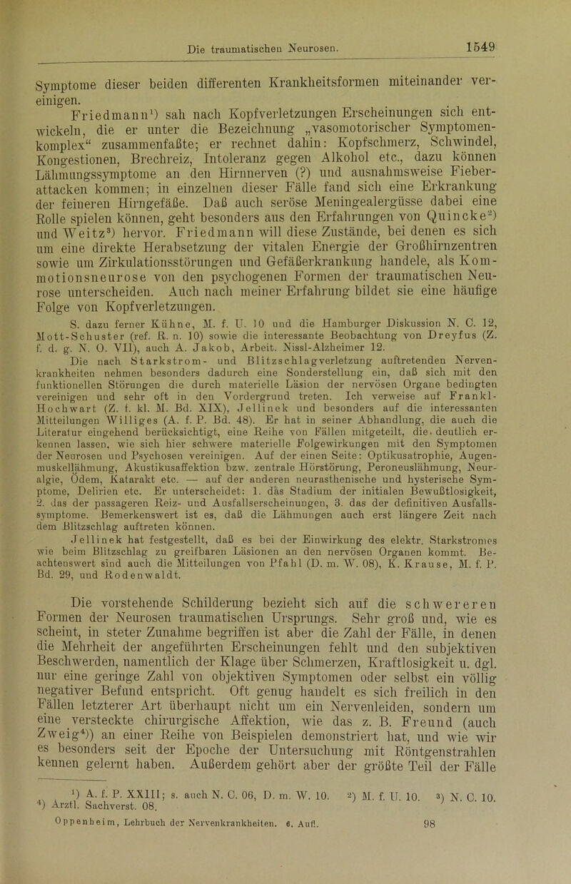 Symptome dieser beiden differenten Kranklieitsformen miteinander ver- einigen. Friedmann1) sah nach Kopfverletzungen Erscheinungen sich ent- wickeln, die er unter die Bezeichnung „vasomotorischer Symptomen- komplex“ zusammenfaßte; er rechnet dahin: Kopfschmerz, Schwindel, Kongestionen, Brechreiz, Intoleranz gegen Alkohol etc., dazu können Lähmungssymptome an den Hirnnerven (?) und ausnahmsweise Fieber- attacken kommen; in einzelnen dieser Fälle fand sich eine Erkrankung der feineren Hirngefäße. Daß auch seröse Meningealergüsse dabei eine Rolle spielen können, geht besonders aus den Erfahrungen von Quincke2) und Weitz3) hervor. Friedmann will diese Zustände, bei denen es sich um eine direkte Herabsetzung der vitalen Energie der Großhirnzentren sowie um Zirkulationsstörungen und Gefäßerkrankung handele, als Kom- motionsneurose von den psychogenen Formen der traumatischen Neu- rose unterscheiden. Auch nach meiner Erfahrung bildet sie eine häufige Folge von Kopfverletzungen. S. dazu ferner Kühne, M. f. U. 10 und die Hamburger Diskussion N. 0. 12, Mott-Schuster (ref. R. n. 10) sowie die interessante Beobachtung von Dreyfus (Z. f. d. g. N. 0. VII), auch A. Jakob, Arbeit. Nissl-Alzheimer 12. Die nach Starkstrom- und Blitzschlagverletzung auftretenden Nerven- krankheiten nehmen besonders dadurch eine Sonderstellung ein, daß sich mit den funktionellen Störungen die durch materielle Läsion der nervösen Organe bedingten vereinigen und sehr oft in den Vordergrund treten. Ich verweise auf Frankl- Hoch wart (Z. f. kl. M. Bd. XIX), Jellinek und besonders auf die interessanten Mitteilungen Williges (A. f. P. Bd. 48). Er hat in seiner Abhandlung, die auch die Literatur eingehend berücksichtigt, eine Reihe von Fällen mitgeteilt, die. deutlich er- kennen lassen, wie sich hier schwere materielle Folgewirkungen mit den Symptomen der Neurosen und Psychosen vereinigen. Auf der einen Seite: Optikusatrophie, Augen- muskellähmung, Akustikusaffektion bzw. zentrale Hörstörung, Peroneuslähmung, Neur- algie, Odem, Katarakt etc. — auf der anderen neurasthenische und hysterische Sym- ptome, Delirien etc. Er unterscheidet: 1. das Stadium der initialen Bewußtlosigkeit, 2. das der passageren Reiz- und Ausfallserscheinungen, 3. das der definitiven Ausfalls- symptome. Bemerkenswert ist es, daß die Lähmungen auch erst längere Zeit nach dem Blitzschlag auftreten können. Jellinek hat festgestellt, daß es bei der Einwirkung des elektr. Starkstromes wie beim Blitzschlag zu greifbaren Läsionen an den nervösen Organen kommt. Be- achtenswert sind auch die Mitteilungen von Pfahl (D. m. W. 08), K. Krause. M. f. P. Bd. 29, und Rodenwaldt. Die vorstehende Schilderung bezieht sich auf die schwereren Formen der Neurosen traumatischen Ursprungs. Sehr groß und, wie es scheint, in steter Zunahme begriffen ist aber die Zahl der Fälle, in denen die Mehrheit der angeführten Erscheinungen fehlt und den subjektiven Beschwerden, namentlich der Klage über Schmerzen, Kraftlosigkeit u. dgl. nur eine geringe Zahl von objektiven Symptomen oder selbst ein völlig negativer Befund entspricht. Oft genug haudelt es sich freilich in den Fällen letzterer Art überhaupt nicht um ein Nervenleiden, sondern um eine versteckte chirurgische Affektion, wie das z. B. Freund (auch Zweig4)) an einer Reihe von Beispielen demonstriert hat, und wie wir es besonders seit der Epoche der Untersuchung mit Röntgenstrahlen kennen gelernt haben. Außerdem gehört aber der größte Teil der Fälle 0 A. f. P. XXII1; s. auch N. C. 06, D. m. W. 10. 2) M. f. U. 10. 3) N. C. 10. 4) Arztl. Sachverst. 08. Oppenheim, Lehrbuch der Nervenkrankheiten. 6. Auf!. 98