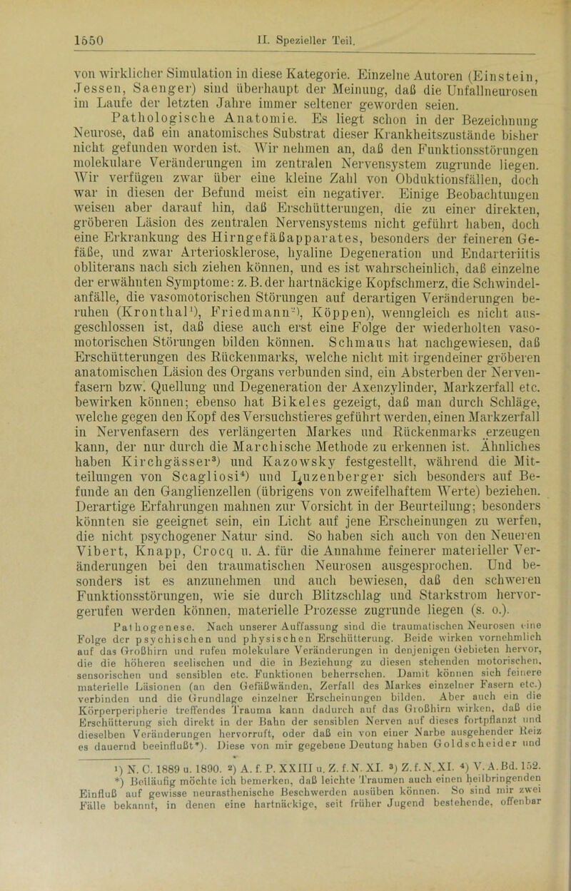 von wirklicher Simulation in diese Kategorie. Einzelne Autoren (Einstein, Jessen, Saenger) sind überhaupt der Meinung, daß die Unfallneurosen im Laufe der letzten Jahre immer seltener geworden seien. Pathologische Anatomie. Es liegt schon in der Bezeichnung Neurose, daß ein anatomisches Substrat dieser Krankheitszustände bisher nicht gefunden worden ist. Wir nehmen an, daß den Funktionsstörungen molekulare Veränderungen im zentralen Nervensystem zugrunde liegen. Wir verfügen zwar über eine kleine Zahl von Obduktionsfällen, doch war in diesen der Befund meist ein negativer. Einige Beobachtungen weisen aber darauf hin, daß Erschütterungen, die zu einer direkten, gröberen Läsion des zentralen Nervensystems nicht geführt haben, doch eine Erkrankung des Hirngefäßapparates, besonders der feineren Ge- fäße, und zwar Arteriosklerose, hyaline Degeneration und Endarteriitis obliterans nach sich ziehen können, und es ist wahrscheinlich, daß einzelne der erwähnten Symptome: z. B. der hartnäckige Kopfschmerz, die Schwindel- anfälle, die vasomotorischen Störungen auf derartigen Veränderungen be- ruhen (Kronthal1), Friedmann-), Koppen), wenngleich es nicht aus- geschlossen ist, daß diese auch erst eine Folge der wiederholten vaso- motorischen Störungen bilden können. Schmaus hat nachgewiesen, daß Erschütterungen des Rückenmarks, welche nicht mit irgendeiner gröberen anatomischen Läsion des Organs verbunden sind, ein Absterben der Nerven- fasern bzw' Quellung und Degeneration der Axenzylinder, Markzerfall etc. bewirken können; ebenso hat Bikeles gezeigt, daß man durch Schläge, welche gegen den Kopf des Versuchstieres geführt werden, einen Markzerfall in Nervenfasern des verlängerten Markes und Rückenmarks erzeugen kann, der nur durch die Marchische Methode zu erkennen ist. Ähnliches haben Ivirchgässer3) und Kazowsky festgestellt, während die Mit- teilungen von Scagliosi4) und Quzenberger sich besonders auf Be- funde an den Ganglienzellen (übrigens von zweifelhaftem Werte) beziehen. Derartige Erfahrungen mahnen zur Vorsicht in der Beurteilung; besonders könnten sie geeignet sein, ein Licht auf jene Erscheinungen zu werfen, die nicht psychogener Natur sind. So haben sich auch von den Neueren Vibert, Knapp, Crocq u. A. für die Annahme feinerer materieller Ver- änderungen bei den traumatischen Neurosen ausgesprochen. Und be- sonders ist es anzunehmen und auch bewiesen, daß den schweren Funktionsstörungen, wie sie durch Blitzschlag und Starkstrom hervor- gerufen werden können, materielle Prozesse zugrunde liegen (s. o.). Pathogenese. Nach unserer Auffassung sind die traumatischen Neurosen eine Folge der psychischen und physischen Erschütterung. Beide wirken vornehmlich auf das Großhirn und rufen molekulare Veränderungen in denjenigen Gebieten hervor, die die höheren seelischen und die in Beziehung zu diesen stehenden motorischen, sensorischen und sensiblen etc. Funktionen beherrschen. Damit können sich feinere materielle Läsionen (an den Gefäßwänden, Zerfall des Markes einzelner Fasern etc.) verbinden und die Grundlage einzelner Erscheinungen bilden. Aber auch ein die Körperperipherie treffendes Trauma kann dadurch auf das Großhirn wirken, daß die Erschütterung sich direkt in der Bahn der sensiblen Nerven auf dieses fortpflanzt und dieselben Veränderungen hervorruft, oder daß ein von einer Narbe ausgehender Beiz es dauernd beeinflußtr). Diese von mir gegebene Deutung haben Goldscheider und i)N. C. 1889 u. 1890. 2) A. f. P. XXIII u. Z. f.N. XI. »)Z.f.N.XI. 4) V. A.Bd. 152. *) Beiläufig möchte ich bemerken, daß leichte Traumen auch einen heilbringenden Einfluß auf gewisse neurasthenische Beschwerden ausüben können. So sind mir zwei Fälle bekannt, in denen eine hartnäckige, seit früher Jugend bestehende, offenbar
