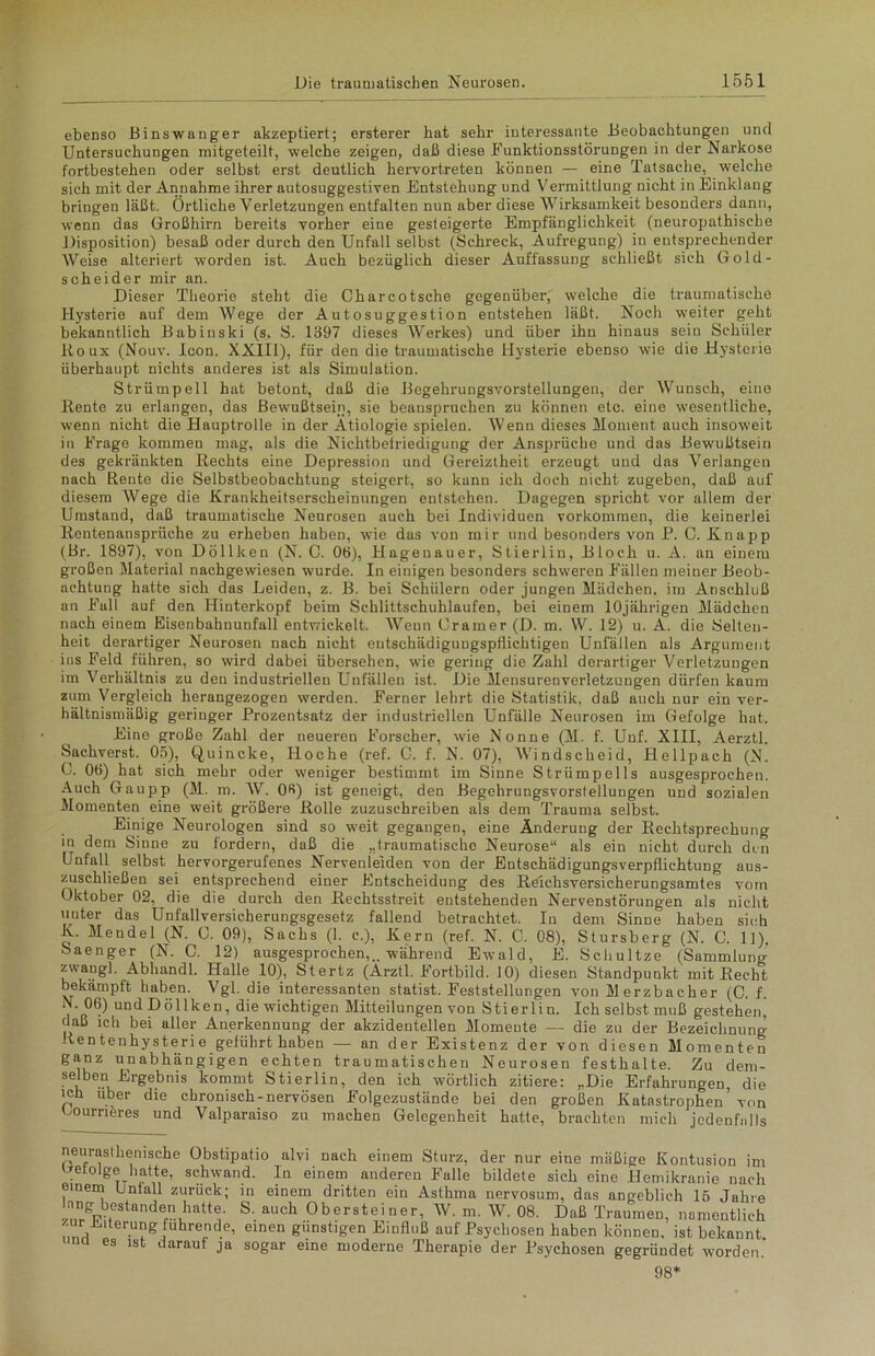 ebenso Binswanger akzeptiert; ersterer hat sehr interessante Beobachtungen und Untersuchungen mitgeteilt, welche zeigen, daß diese Funktionsstörungen in der Narkose fortbestehen oder selbst erst deutlich heiwortreten können — eine Tatsache, welche sich mit der Annahme ihrer autosuggestiven Entstehung und Vermittlung nicht in Einklang bringen läßt. Örtliche Verletzungen entfalten nun aber diese Wirksamkeit besonders dann, wenn das Großhirn bereits vorher eine gesteigerte Empfänglichkeit (neuropathisclie Disposition) besaß oder durch den Unfall selbst (Schreck, Aufregung) in entsprechender Weise alteriert worden ist. Auch bezüglich dieser Auffassung schließt sich Gold- scheider mir an. Dieser Theorie steht die Charcotsche gegenüber, welche die traumatische Hysterie auf dem Wege der Autosuggestion entstehen läßt. Noch weiter geht bekanntlich Babinski (s. S. 1397 dieses Werkes) und über ihn hinaus sein Schüler Roux (Nouv. Icon. XXIII), für den die traumatische Hysterie ebenso wie die Hysterie überhaupt nichts anderes ist als Simulation. Strümpell hat betont, daß die Begehrungsvorstellungen, der Wunsch, eine Rente zu erlangen, das Bewußtsein, sie beanspruchen zu können etc. eine wesentliche, wenn nicht die Hauptrolle in der Ätiologie spielen. Wenn dieses Moment auch insoweit in Frage kommen mag, als die Nichtbelriedigung der Ansprüche und das Bewußtsein des gekränkten Rechts eine Depression und Gereiztheit erzeugt und das Verlangen nach Rente die Selbstbeobachtung steigert, so kann ich doch nicht zugeben, daß auf diesem Wege die Krankheitserscheinungen entstehen. Dagegen spricht vor allem der Umstand, daß traumatische Neurosen auch bei Individuen Vorkommen, die keinerlei Rentenansprüche zu erheben haben, wie das von mir und besonders von P. C. Knapp (Br. 1897), von Döllken (N. C. 06), Hagenauer, Stierlin, Bloch u. A. an einem großen Material nachgewiesen wurde. In einigen besonders schweren Fällen meiner Beob- achtung hatte sich das Leiden, z. B. bei Schülern oder jungen Mädchen, im Anschluß an Fall auf den Hinterkopf beim Schlittschuhlaufen, bei einem 10jährigen Mädchen nach einem Eisenbahnunfall entwickelt. Wenn Gramer (D. m. W. 12) u. A. die Selten- heit derartiger Neurosen nach nicht eutschädigungspflichtigen Unfällen als Argument ius Feld führen, so wird dabei übersehen, wie gering die Zahl derartiger Verletzungen im Verhältnis zu den industriellen Unfällen ist. Die Mensurenverletzungen dürfen kaum zum Vergleich herangezogen werden. Ferner lehrt die Statistik, daß auch nur ein ver- hältnismäßig geringer Prozentsatz der industriellen Unfälle Neurosen im Gefolge hat. Eine große Zahl der neueren Forscher, wie Nonne (M. f. Unf. XIII, Aerztl. Sachverst. 05), Quincke, Hoche (ref. C. f. N. 07), Windscheid, Hellpach (N. 0. 06) hat sich mehr oder weniger bestimmt im Sinne Strümpells ausgesprochen. Auch Gaupp (M. m. W. 06) ist geneigt, den Begehrungsvorstellungen und sozialen Momenten eine weit größere Rolle zuzuschreiben als dem Trauma selbst. Einige Neurologen sind so weit gegangen, eine Änderung der Rechtsprechung in dem Sinne zu fordern, daß die „traumatische Neurose“ als ein nicht durch den Unfall selbst hervorgerufenes Nervenleiden von der Entschädigungsverpflichtung aus- zuschließen sei entsprechend einer Entscheidung des Reichsversicherungsamtes vom Oktober 02, die die durch den Rechtsstreit entstehenden Nervenstörungen als nicht uuter das Unfallversicherungsgesetz fallend betrachtet. In dem Sinne haben sich K. Mendel (N. G. 09), Sachs (1. e.), Kern (ref. N. C. 08), Stursberg (N. C. 11). Saenger (N. C. 12) ausgesprochen,., während Ewald, E. Schultze (Sammlung zwang], Abhandl. Halle 10), Stertz (Arztl. Fortbild. 10) diesen Standpunkt mit Recht bekämpft haben. Vgl. die interessanten statist. Feststellungen von Merzbacher (C. f. N. 06) und Döllken , die wichtigen Mitteilungen von Stierlin. Ich selbst muß gestehen, daß ich bei aller Anerkennung der akzidentellen Momente — die zu der Bezeichnung Rentenhysterie geführt haben — an der Existenz der von diesen Momenten ganz unabhängigen echten traumatischen Neurosen festhalte. Zu dem- selben Ergebnis kommt Stierlin, den ich wörtlich zitiere: „Die Erfahrungen, die ich über die chronisch-nervösen Folgezustände bei den großen Katastrophen’ von Oourriöres und Valparaiso zu machen Gelegenheit hatte, brachten mich jedenfalls neuraisthemsche Obstipatio alvi nach einem Sturz, der nur eine mäßige Kontusion im Qetolge hatte, schwand. In einem anderen Falle bildete sich eine Hemikranie nach einem Unfall zurück; in einem dritten ein Asthma nervosum, das angeblich 15 Jahre lang bestanden hatte S. auch Obersteiner, W. m. W. 08. Daß Traumen, namentlich zur iiUerung führende, einen günstigen Einfluß auf Psychosen haben können, ist bekannt na es ist darauf ja sogar eine moderne Therapie der Psychosen gegründet worden. 98*