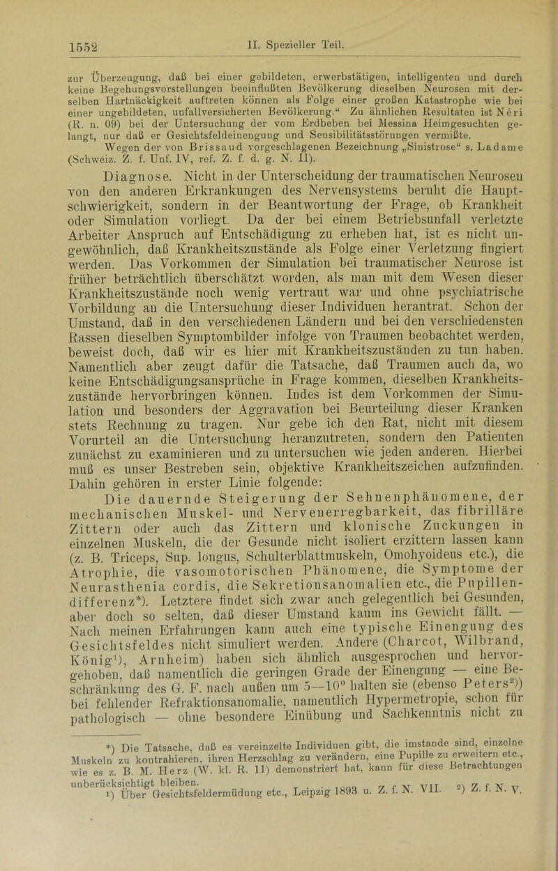 zur Überzeugung-, daß bei einer gebildeten, erwerbstätigen, intelligenten und durch keine Begehungsvorstellungen beeinflußten Bevölkerung dieselben Neurosen reit der- selben Hartnäckigkeit auftreten können als Böige einer großen Katastrophe wie bei einer ungebildeten, unfallversicherten Bevölkerung.“ Zu ähnlichen Resultaten ist Neri (R. n. 09) bei der Untersuchung der vom Erdbeben bei Messina Heimgesuchten ge- langt, nur daß er Gesichtsfeldeinengung und Seusibilitätsstöruugen vermißte. Wegen der von Brissaud vorgesclilngenen Bezeichnung „Sinistrose“ s. Ladame (Schweiz. Z. f. Unf. IV, ref. Z. f. d. g. N. II). Diagnose. Nicht in der Unterscheidung der traumatischen Neurosen von den anderen Erkrankungen des Nervensystems beruht die Haupt- schwierigkeit, sondern in der Beantwortung der Frage, ob Krankheit oder Simulation vorliegt. Da der bei einem Betriebsunfall verletzte Arbeiter Anspruch auf Entschädigung zu erheben hat, ist es nicht un- gewöhnlich, daß Krankheitszustände als Folge einer Verletzung fingiert werden. Das Vorkommen der Simulation bei traumatischer Neurose ist früher beträchtlich überschätzt worden, als man mit dem Wesen dieser Krankheitszustände noch wenig vertraut war und ohne psychiatrische Vorbildung an die Untersuchung dieser Individuen herantrat. Schon der Umstand, daß in den verschiedenen Ländern und bei den verschiedensten Kassen dieselben Symptombilder infolge von Traumen beobachtet werden, beweist doch, daß wir es hier mit Krankheitszuständen zu tun haben. Namentlich aber zeugt dafür die Tatsache, daß Traumen auch da, wo keine Entschädigungsansprüche in Frage kommen, dieselben Krankheits- zustände hervorbringen können. Indes ist dem Vorkommen der Simu- lation und besonders der Aggravation bei Beurteilung dieser Kranken stets Rechnung zu tragen. Nur gebe ich den Rat, nicht mit diesem Vorurteil an die Untersuchung heranzutreten, sondern den Patienten zunächst zu examinieren und zu untersuchen wie jeden anderen. Hierbei muß es unser Bestreben sein, objektive Krankheitszeichen aufzufinden. Dahin gehören in erster Linie folgende: Die dauernde Steigerung der Sehnenphänomene, der mechanischen Muskel- und Nervenerregbarkeit, das fibrilläre Zittern oder auch das Zittern und klonische Zuckungen in einzelnen Muskeln, die der Gesunde nicht isoliert erzittern lassen kann (z. B. Triceps, Sup. longus, Schulterblattmuskeln, Omohyoideus etc.), die Atrophie, die vasomotorischen Phänomene, die Symptome der Neurasthenia cordis, die Sekretiousanomalien etc., die Pupillen- differenz*). Letztere findet sich zwar auch gelegentlich bei Gesunden, aber doch so selten, daß dieser Umstand kaum ins Gewicht fällt. — Nach meinen Erfahrungen kann auch eine typische Einengung des Gesichtsfeldes nicht simuliert weiden. Andere (Charcot, Vilbrand, König'), Arnheim) haben sich ähnlich ausgesprochen und hervor- gehoben, daß namentlich die geringen Grade der Einengung ’ ^„e Schränkung des G. F. nach außen um o—10 halten sie (ebenso Peteis )) bei fehlender Refraktionsanomalie, namentlich Hypermetropie, schon für pathologisch — ohne besondere Einübung und Sachkenntnis nicht zu *) Die Tatsache, daß es vereinzelte Individuen gibt, die imstande sind, einzelne Muskeln zu kontrahieren, ihren Herzschlag zu verändern, eine Pupille zu erweitern e c., wie es z. B. M. Herz (W. kl. R. 11) demonstriert hat, kann für diese Betrachtungen unberücksichtigt bleiben. . . 7 f vr VTT !\ 7 f lf n i) Uber Gesichtsfeldermüdung etc., Leipzig 1893 u. Z. f. N. \ 11. ) I. SS. V.