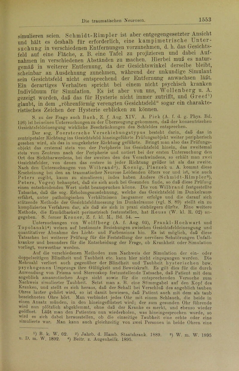 simulieren seien. Schmidt-Rimpler ist aber entgegengesetzter Ansicht und hält es deshalb für erforderlich, eine kampimetrische Unter- suchung in verschiedenen Entfernungen vorzunehmen, d. h. das Gesichts- feld auf eine Fläche, z. B. eine Tafel zu projizieren und dabei Auf- nahmen in verschiedenen Abständen zu machen. Hierbei muß es natur- gemäß in weiterer Entfernung, da der Gesichtswinkel derselbe bleibt, scheinbar an Ausdehnung zunehmen, während der unkundige Simulant sein Gesichtsfeld nicht entsprechend der Entfernung anwaclisen läßt. Ein derartiges Verhalten spricht bei einem nicht psychisch kranken Individuum für Simulation. Es ist aber von uns, Wollenberg u. A. gezeigt worden, daß das für Hysterie nicht immer zutrifft, und Greef1) glaubt, in dem „röhrenförmig verengten Gesichtsfeld“ sogar ein charakte- ristisches Zeichen der Hysterie erblicken zu können. S. zu der Frage auch Bach, Z. f. Aug. XIV. A. Pick (A. i. d. g. Phys. Bd. 126) ist bei seinen Untersuchungen zu der Überzeugung gekommen, daß der konzentrischen Gesichtsfeldeinengung wirkliche Beschränkungen des Sehleides entsprechen. Der sog. Foerstersche Verschiebungstypus besteht darin, daß das in zentripetaler liichtungins Gesichtsfeld hineiugeführte Prüfungsobjekt weiter peripherisch gesehen wird, als das in umgekehrter Bichtung geführte. Bringt man also das Prüfungs- objekt das erstemal stets von der Peripherie ins Gesichtsfeld hinein, das zweitemal stets vom Zentrum nach der Peripherie und notiert bei der ersten Untersuchung den Ort des Sichtbarwerdens, bei der zweiten den des Verschwindens, so erhält man zwei Gesichtsfelder, von denen das erstere in jeder Bichtung größer ist als das zweite. Nach den Untersuchungen von Wilbrand-), Koeuig, Placzek u. A. kommt diese Erscheinung bei den an traumatischer Neurose Leidenden öfters vor und ist, wie auch Peters zugibt, kaum zu simulieren; indes haben Andere (Schmidt-Bimpler3), Peters, Voges) behauptet, daß sie sich auch bei Gesunden finde, so daß diese Prüfung einen entscheidenden Wert nicht beanspruchen könne. Die von Wilbran d festgestellte Tatsache, daß die sog. Erholungsausdehnung, welche das Gesichtsfeld im Dunkelraum erfährt, unter pathologischen Verhältnissen langsamer erfolge und die darauf sich stützende Methode der Gesichtsfeldmessung im Duukelraume (vgl. S. 89) stellt ein zu kompliziertes Verfahren dar, als daß sie sich in praxi einbiirgern dürfte. Eine weitere Methode, die Ermüdbarkeit perimetrisch festzustellen, hat Beuss (W. kl. B. 02) an- gegeben. S. ferner Kroner, Z. f. kl. M.. Bd. 54. — Untersuchungen von Wolffberg (A. f. Aug. 03), Frankl-Hochwart und Topolanski4) weisen auf bestimmte Beziehungen zwischen Gesichtsfeldeinengung und quantitativer Abnahme des Licht- und Farbensinns hin. Es ist möglich, daß diese Tatsachen bei weiterer Prüfung für die Feststellung der nervösen Sehstörungen Unfall- kranker und besonders für die Entscheidung der Frage, ob Krankheit oder Simulation vorliegt, verwertbar werden. Auf die verschiedenen Methoden zum Nachweis der Simulation der ein- oder doppelseitigen Blindheit und Taubheit etc. kann hier nicht eingegangen werden. Die Mehrzahl verliert auch gegenüber der Blindheit und Taubheit hysterischen bzw. psychogenen Ursprungs ihre Gültigkeit und Beweiskraft. Es gilt dies für die durch Anwendung von Prisma und Stereoskop festzustellende Tatsache, daß Patient mit dem angeblich amaurotischen Auge sieht sowie für die entsprechenden Versuche zum Nachweis simulierter Taubheit. Setzt man z. B. eine Stimmgabel auf den Kopf des Kranken, und stellt es sich heraus, daß der Schall bei Verschluß des angeblich tauben ühres lauter gehört wird, so ist damit bewiesen, daß Patient auch mit dem als taub bezeichneten Ohre hört. Man verbindet jedes Ohr mit einem Schlauch, die beide in einen Ansatz münden, in den hineingeflüstert wird; der zum gesunden Ohr führende wird nun plötzlich abgeklemmt, ohne daß der Kranke es merkt, und ebenso wieder geöffnet. Läßt man den Patienten nun wiederholen, was hineingesprochen wurde, so wird es sich dabei heraussteilen, ob die einseitige Taubheit eine echte oder eine simulierte war. Man kann auch gleichzeitig von zwei Personen in beide Ohren eine *) A k. W. 02. 2) Jahrb. d. Hamb. Staatskrank. 1889. 3) W. m. W. 1895 u. D. m. W. 1892. 4) Beitr. z. Augenheilk. 1895.