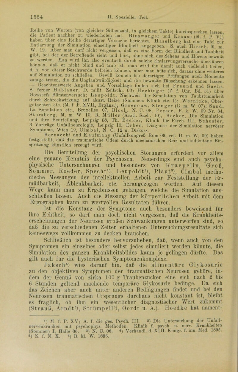 Keihe von Worten (von gleicher Silbenzahl, in gleichem Takte) hineinsprechen lassen die Patient nachher zu wiederholen hat. Binswanger und Krause (M. f. P Vlj haben über eine Reihe derartiger Versuche berichtet. Haselberg hat eine Tafel zur Entlarvung der Simulation einseitiger Blindheit angegeben. S. auch Hirsch, M. m. W. 12. Aber man darf nicht vergessen, daß es eine Form der Blindheit und Taubheit gibt, bei der der Betreffende sieht und hört, ohne sich des Sehens und Hörens bewußt zu werden. Man wird ihn also eventuell durch solche Entlarvungsversuche überführen können, daß er nicht blind und taub ist, man wird ihn damit auch vielleicht heilen, d. h. von dieser Beschwerde befreien können, aber man hüte sich, daraus ohne weiteres auf Simulation zu schließen. Gewiß können bei derartigen Prüfungen auch Momente zutage treten, die die Unglaubwürdigkeit und die bewußte Täuschung erkennen lassen. — Beachtenswerte Angaben und Vorschläge finden sich bei Freund und Sachs. S. ferner Haßlauer, ß. milit. Zeitschr. 03; Hechinger (Z. f. Ohr. Bd. 51) über Gowseefs Bürstenversuch; Leupoldt, Nachweis der Simulation von Taubstummheit durch Schreckwirkung auf alcust. Reize (Sommers Klinik etc. I); Wernicke. Ober- gutachten etc. (M. f. P. XVII, Ergänz.); Groenouw, Stenger (D. m. W. 07); Sand, La Simulation etc., Bruxelles 07, Bloch. N. O. 08, Peyser, B. k. W. 09 Nr. 34, Stursberg, M. m. W. 10, R. Müller (Ärztl. Sach. 10),' Becker, ßie Simulation und^ ihre Beurteilung, Leipzig 08, Th. Becker, Klinik für Psych. III, Schuster, 3 Vorträge Unfallneurologie, Leipzig 10, Erben, ßiagnose der Simulation nervöser Symptome, Wien 12, Oimbal, N. C. 12 u. ßiskuss. Bernacchi und Kaufmann (Unfallkongreß Rom 09, ref. B. m. W. 09) haben festgestellt, daß das traumatische (idem durch mechanischen Reiz und subkutane Ein- spritzung künstlich erzeugt wird. Die Beurteilung- der psychischen Störungen erfordert vor allem eine genaue Kenntnis der Psychosen. Neuerdings sind auch psycho- physische Untersuchungen und besonders von Kraepelin, Groß, Sommer, Boeder, Specht1), Leupoldt2), Plaut3), Cimbal metho- dische Messungen der intellektuellen Arbeit zur Feststellung der Er- müdbarkeit, Ablenkbarkeit etc. herangezogen worden. Auf diesem Wege kann mau zu Ergebnissen gelangen, welche die Simulation aus- schließen lassen. Auch die Messung der körperlichen Arbeit mit dem Ergographen kann zu wertvollen Resultaten führen. Ist die Konstanz der Symptome auch besonders beweisend für ihre Echtheit, so darf man doch nicht vergessen, daß die Krankheits- erscheiuungen der Neurosen großen Schwankungen unterworfen sind, so daß die zu verschiedenen Zeiten erhaltenen Untersuchungsresultate sich keineswegs vollkommen zu decken brauchen. Schließlich ist besonders hervorzuheben, daß, wenn auch von den Symptomen ein einzelnes oder selbst jedes simuliert werden könnte, die Simulation des ganzen Krankheitsbildes kaum je gelingen dürfte. Das gilt auch für die hysterischen Symptomenkomplexe. Jaksch4 *) wies darauf hin, daß die alimentäre Glykosurie zu den objektiven Symptomen der traumatischen Neurosen gehöre, in- dem der Genuß von zirka 100 g Traubenzucker eine sich nach 2 bis 6 Stunden geltend machende temporäre Glykosurie bedinge. Da sich das Zeichen aber auch unter anderen Bedingungen findet und bei den Neurosen traumatischen Ursprungs durchaus nicht konstant ist, bleibt es fraglich, ob ihm ein wesentlicher diagnostischer Wert zukommt (Strauß, Arndt6), Strümpell6), Oordt u. A.). Hoedke hat nament- i) M. f. P. XV: A. f. die ges. Psych. III. 2) Die Untersuchung der Unfall- nervenkranken mit psychophys. Methoden. Klinik f. psych. u. nerv. Krankheiten (Sommer) I, Halle 06. 3) N. C. 06. *) Vcrhandl. d. XIII. Kongr. f. inn. Med. 1895. 6) Z. f. N. X. «) B. kl. W. 1896.