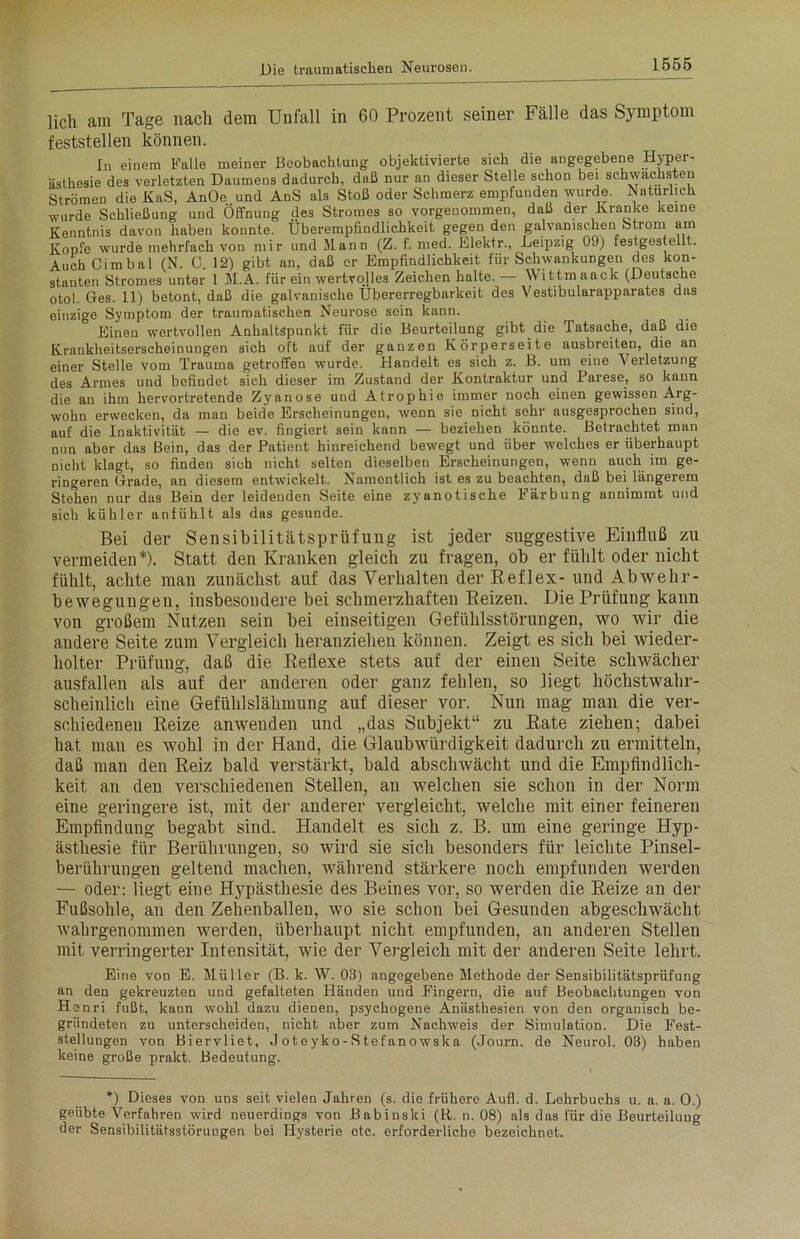 lieh am Tage nach dem Unfall in 60 Prozent seiner Fälle das Symptom feststellen können. In einem Falle meiner Beobachtung objektivierte sich die angegebene Hyper- ästhesie des verletzten Daumens dadurch, daß nur an dieser Stelle schon bei schwächsten Strömen die KaS, AnOe und AnS als Stoß oder Schmerz empfunden wurde. Natürlich wurde Schließung und Öffnung des Stromes so vorgeuommen, daß der Kranke keine Kenntnis davon haben konnte. Überempfindlichkeit gegen den galvanischen Strom am Kopfe wurde mehrfach von mir und Mann (Z. f. med. Elektr., Leipzig 09) festgestellt. Auch C i m b a 1 (N. C. 12) gibt an, daß er Empfindlichkeit für Schwankungen des kon- stanten Stromes unter 1 M.A. für ein wertvolles Zeichen halte. — Wittmaack (Deutsche otol. Ges. 11) betont, daß die galvanische Übererregbarkeit des Vestibularapparates das einzige Symptom der traumatischen Neurose sein kann. Einen wertvollen Anhaltspunkt für die Beurteilung gibt die Tatsache, daß die Krankheitserscheinungen sich oft auf der ganzen Körperseite ausbreiten, die an einer Stelle vom Trauma getroffen wurde. Handelt es sich z. B. um eine Verletzung des Armes und befindet sich dieser im Zustand der Kontraktur und Parese, so kann die an ihm hervortretende Zyanose und Atrophie immer noch einen gewissen Arg- wohn erwecken, da man beide Erscheinungen, wenn sie nicht sehr ausgesprochen sind, auf die Inaktivität — die ev. fingiert sein kann — beziehen könnte. Betrachtet man nun aber das Bein, das der Patient hinreichend bewegt und über welches er überhaupt nicht klagt, so finden sich nicht selten dieselben Erscheinungen, wenn auch im ge- ringeren Grade, an diesem entwickelt. Namentlich ist es zu beachten, daß bei längerem Stehen nur das Bein der leidenden Seite eine zyanotische Färbung annimmt und sich kühler anfühlt als das gesunde. Bei der Sensibilitätsprüfung ist jeder suggestive Einfluß zu vermeiden*). Statt den Kranken gleich zu fragen, ob er fühlt oder nicht fühlt, achte man zunächst auf das Verhalten der Reflex- und Abwehr- bewegungen, insbesondere bei schmerzhaften Reizen. Die Prüfung kann von großem Nutzen sein bei einseitigen Gefühlsstörungen, wo wir die andere Seite zum Vergleich heranziehen können. Zeigt es sich bei wieder- holter Prüfung, daß die Reflexe stets auf der einen Seite schwächer ausfallen als auf der anderen oder ganz fehlen, so Regt höchstwahr- scheinlich eine Gefühlslähmung auf dieser vor. Nun mag man die ver- schiedenen Reize anwenden und „das Subjekt“ zu Rate ziehen; dabei hat mau es wohl in der Hand, die Glaubwürdigkeit dadurch zu ermitteln, daß man den Reiz bald verstärkt, bald abschwächt und die Empfindlich- keit an den verschiedenen Stellen, an welchen sie schon in der Norm eine geringere ist, mit der anderer vergleicht, welche mit einer feineren Empfindung begabt sind. Handelt es sich z. B. um eine geringe Hyp- ästhesie für Berührungen, so wird sie sich besonders für leichte Pinsel- berührungen geltend machen, während stärkere noch empfunden werden — oder: liegt eine Hypästhesie des Beines vor, so werden die Reize an der Fußsohle, au den Zehenballeu, wo sie schon bei Gesunden abgeschwächt wahrgenommen werden, überhaupt nicht empfunden, an anderen Stellen mit verringerter Intensität, wie der Vergleich mit der anderen Seite lehrt. Eine von E. Müller (B. k. W. 03) angegebene Methode der Sensibilitätsprüfung an den gekreuzten und gefalteten Händen und Fingern, die auf Beobachtungen von Henri fußt, kann wohl dazu dienen, psychogene Anästhesien von den organisch be- gründeten zu unterscheiden, nicht aber zum Nachweis der Simulation. Die Fest- stellungen von Biervliet, J oteyko- S tefanowska (Journ. de Neurol. 03) haben keine große prakt. Bedeutung. *) Dieses von uns seit vielen Jahren (s. die frühere Aufl. d. Lehrbuchs u. a. a. 0.) geübte Verfahren wird neuerdings von Babinski (R. n. 08) als das für die Beurteilung der Sensibilitätsstörungen bei Hysterie etc. erforderliche bezeichnet.