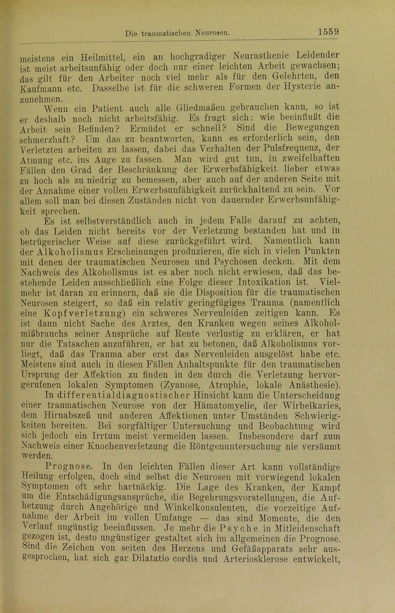 meistens ein Heilmittel, ein an hochgradiger Neurasthenie Leidender ist meist arbeitsunfähig oder doch nur einer leichten Arbeit gewachsen; das gilt für den Arbeiter noch viel mehr als für den Gelehrten, den Kaufmann etc. Dasselbe ist für die schweren Formen der Hysterie an- zunehmen. Wenn ein Patient auch alle Gliedmaßen gebrauchen kann, so ist er deshalb noch nicht arbeitsfähig. Es fragt sich: wie beeinflußt die Arbeit sein Befinden? Ermüdet er schnell? Sind die Bewegungen schmerzhaft? Um das zu beantworten, kann es erforderlich sein, den Verletzten arbeiten zu lassen, dabei das Verhalten der Pulsfrequenz, der Atmung etc. ins Auge zu fassen. Man wird gut tun, in zweifelhaften Fällen den Grad der Beschränkung der Erwerbsfähigkeit lieber etwas zu hoch als zu niedrig zu bemessen, aber auch auf der anderen Seite mit der Annahme einer vollen Erwerbsunfähigkeit zurückhaltend zu sein. Vor allem soll man bei diesen Zuständen nicht von dauernder Erwerbsunfähig- keit sprechen. Es ist selbstverständlich auch in jedem Falle darauf zu achten, ob das Leiden nicht bereits vor der Verletzung bestanden hat und in betrügerischer Weise auf diese zurückgeführt wird. Namentlich kann der Alkoholismus Erscheinungen produzieren, die sich in vielen Punkten mit denen der traumatischen Neurosen und Psychosen decken. Mit dem Nachweis des Alkoholismus ist es aber noch nicht erwiesen, daß das be- stehende Leiden ausschließlich eine Folge dieser Intoxikation ist. Viel- mehr ist daran zu erinnern, daß sie die Disposition für die traumatischen Neurosen steigert, so daß ein relativ geringfügiges Trauma (namentlich eine Kopfverletzung) ein schweres Nervenleiden zeitigen kann. Es ist dann nicht Sache des Arztes, den Kranken wegen seines Alkohol- mißbrauchs seiner Ansprüche auf Rente verlustig zu erklären, er hat nur die Tatsachen anzuführen, er hat zu betonen, daß Alkoholismus vor- liegt, daß das Trauma aber erst das Nervenleiden ausgelöst habe etc. Meistens sind auch in diesen Fällen Anhaltspunkte für den traumatischen Ursprung der Affektion zu finden in den durch die Verletzung hervor- gerufenen lokalen Symptomen (Zyanose, Atrophie, lokale Anästhesie). In differentialdiagnostischer Hinsicht kann die Unterscheidung einer traumatischen Neurose von der Hämatomyelie, der Wirbelkaries, dem Hirnabszeß und anderen Affektionen unter Umständen Schwierig- keiten bereiten. Bei sorgfältiger Untersuchung und Beobachtung wird sich jedoch ein Irrtum meist vermeiden lassen. Insbesondere darf zum Nachweis einer Knochenverletzung die Röntgenuntersuchung nie versäumt werden. Prognose. In den leichten Fällen dieser Art kann vollständige Heilung erfolgen, doch sind selbst die Neurosen mit vorwiegend lokalen ■Symptomen oft sehr hartnäckig. Die Lage des Kranken, der Kampf um die Entschädigungsansprüche, die Begehrungsvorstellungen, die Auf- hetzung durch Angehörige und Winkelkonsulenten, die vorzeitige Auf- nahme der Arbeit im vollen Umfange — das sind Momente, die den Verlauf ungünstig beeinflussen. Je mehr die Psyche in Mitleidenschaft gezogen ist, desto ungünstiger gestaltet sich im allgemeinen die Prognose, ‘bind die Zeichen von seiten des Herzens und Gefäßapparats sehr aus- gesprochen, hat sich gar Dilatatio cordis und Arteriosklerose entwickelt,