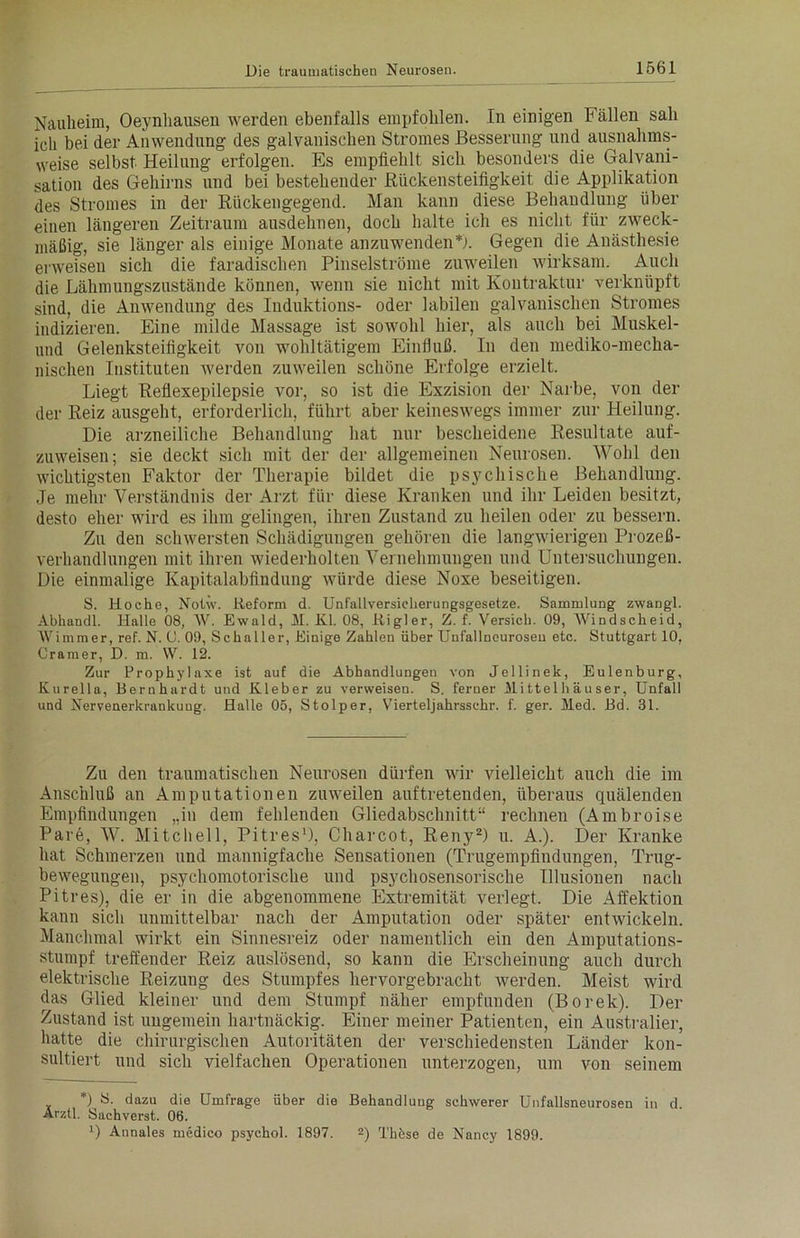 Nauheim, Oeynhausen werden ebenfalls empfohlen. In einigen Fällen sah icli bei der Anwendung des galvanischen Stromes Besserung und ausnahms- weise selbst Heilung erfolgen. Es empfiehlt sich besonders die Galvani- sation des Gehirns und bei bestehender Rückensteifigkeit die Applikation des Stromes in der Rückengegend. Man kann diese Behandlung über einen längeren Zeitraum ausdehnen, doch halte ich es nicht für zweck- mäßig, sie länger als einige Monate anzuwenden*). Gegen die Anästhesie erweisen sich die faradischen Pinselströme zuweilen wirksam. Auch die Lähmungszustände können, wenn sie nicht mit Koutraktur verknüpft sind, die Anwendung des Iuduktions- oder labilen galvanischen Stromes indizieren. Eine milde Massage ist sowohl hier, als auch bei Muskel- und Gelenksteifigkeit von wohltätigem Einfluß. In den mediko-meclia- nischen Instituten werden zuweilen schöne Erfolge erzielt. Liegt Reflexepilepsie vor, so ist die Exzision der Narbe, von der der Reiz ausgeht, erforderlich, führt aber keineswegs immer zur Heilung. Die arzneiliche Behandlung hat nur bescheidene Resultate auf- zuweisen; sie deckt sich mit der der allgemeinen Neurosen. Wohl den wichtigsten Faktor der Therapie bildet die psychische Behandlung. Je mehr Verständnis der Arzt für diese Kranken und ihr Leiden besitzt, desto eher wird es ihm gelingen, ihren Zustand zu heilen oder zu bessern. Zu den schwersten Schädigungen gehören die langwierigen Prozeß- verhandlungen mit ihren wiederholten Vernehmungen und Untersuchungen. Die einmalige Kapitalabfindung würde diese Noxe beseitigen. S. Hoche, Notw. Reform d. Unfallversicherungsgesetze. Sammlung zwangl. Abhandl. Halle 08, AV. Ewald, 1L Kl. 08, Rigler, Z. f. Versieb. 09, AVindscheid, AVimmer, ref. N. 0. 09, Schaller, Einige Zahlen über Unfallneurosen etc. Stuttgart 10, Cramer, D. m. W. 12. Zur Prophylaxe ist auf die Abhandlungen von Jellinek, Eulenburg, Kurella, Bernhardt und Kleber zu verweisen. S. ferner Mittelhäuser, Unfall und Nervenerkrankung. Halle 05, Stolper, Vierteljahrsschr. f. ger. Med. Bd. 31. Zu den traumatischen Neurosen dürfen wir vielleicht auch die im Anschluß an Amputationen zuweilen auftretenden, überaus quälenden Empfindungen „in dem fehlenden Gliedabschnitt“ rechnen (Ambroise Pare, W. Mitchell, Pitres1), Charcot, Reny2) u. A.). Der Kranke hat Schmerzen und mannigfache Sensationen (Trugempfindungen, Trug- bewegungen, psychomotorische und psychosensorische Illusionen nach Pitres), die er in die abgenommene Extremität verlegt. Die Affektion kann sich unmittelbar nach der Amputation oder später entwickeln. Manchmal wirkt ein Sinnesreiz oder namentlich ein den Amputations- stumpf treffender Reiz auslösend, so kann die Erscheinung auch durch elektrische Reizung des Stumpfes hervorgebracht werden. Meist wird das Glied kleiner und dem Stumpf näher empfunden (Borek). Der Zustand ist ungemein hartnäckig. Einer meiner Patienten, ein Australier, hatte die chirurgischen Autoritäten der verschiedensten Länder kon- sultiert und sich vielfachen Operationen unterzogen, um von seinem *) 8. dazu die Umfrage über die Behandlung schwerer Unfallsneurosen in d. Arztl. Sachverst. 06. 0 Annales rnedico psychol. 1897. 2) Thhse de Nancy 1899.