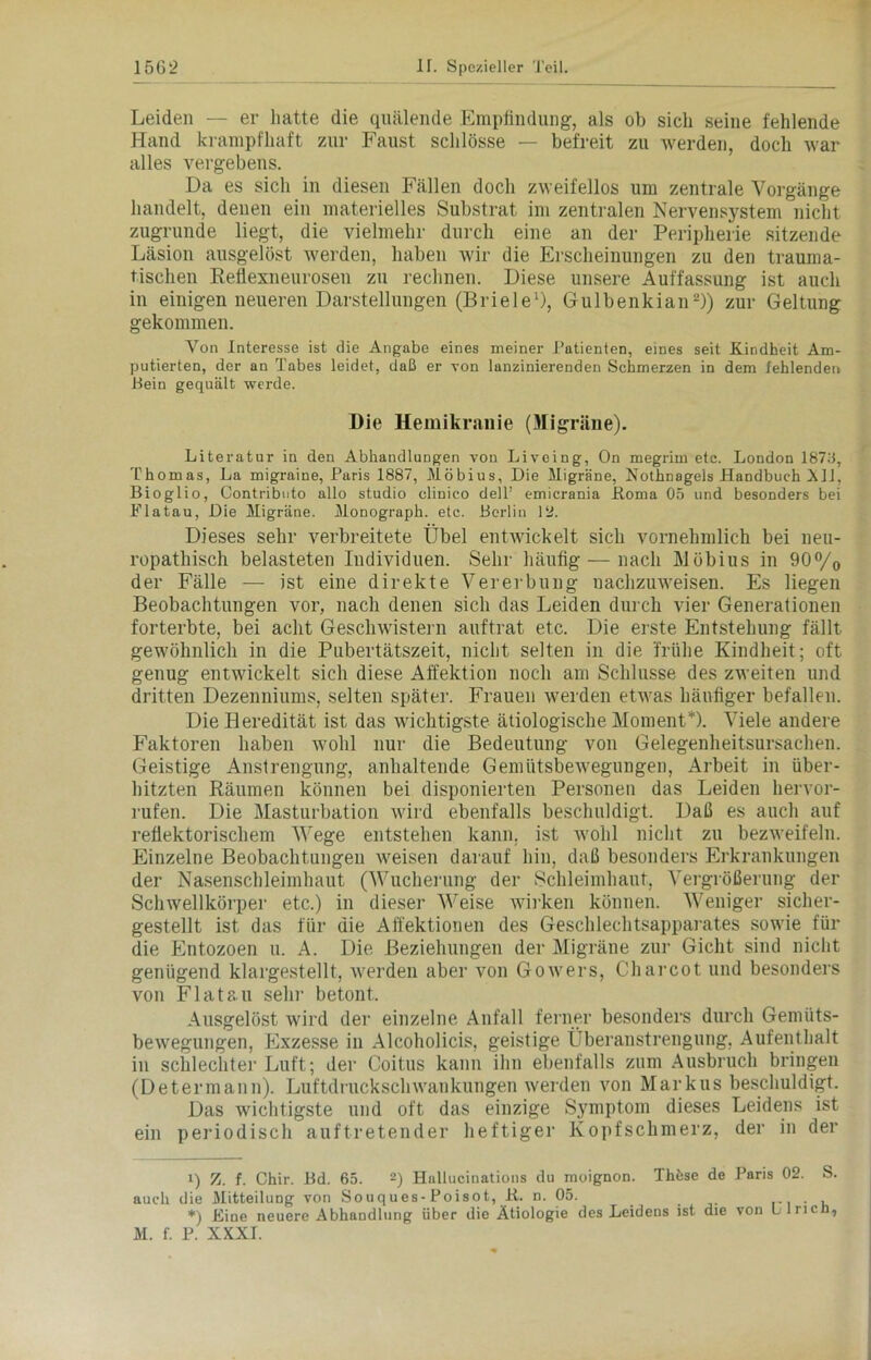 Leiden — er hatte die quälende Empfindung, als ob sich seine fehlende Hand krampfhaft zur Faust schlösse — befreit zu werden, doch war alles vergebens. Da es sich in diesen Fällen doch zweifellos um zentrale Vorgänge handelt, denen ein materielles Substrat im zentralen Nervensystem nicht zugrunde liegt, die vielmehr durch eine an der Peripherie sitzende Läsion ausgelöst werden, haben wir die Erscheinungen zu den trauma- tischen Reflexneurosen zu rechnen. Diese unsere Auffassung ist auch in einigen neueren Darstellungen (Briele1), Gulbenkian2)) zur Geltung gekommen. Von Interesse ist die Angabe eines meiner Patienten, eines seit Kindheit Am- putierten, der an Tabes leidet, daß er von lanzinierenden Schmerzen in dem fehlenden Bein gequält werde. Die Hemikranie (Migräne). Literatur in den Abhandlungen von Liveing, On megrirn etc. London 18711, Thomas, La migraine, Paris 1887, Möbius, Die Migräne, Nothnagels Handbuch All, Bioglio, Contributo allo studio clinico dell’ emicrania ftoma 05 und besonders bei Flatau, Die Migräne. Monograph, etc. Berlin 12. Dieses sehr verbreitete Übel entwickelt sich vornehmlich bei neu- ropathisch belasteten Individuen. Sehr häufig — nach Möbius in 90°/o der Fälle — ist eine direkte Vererbung nachzuweisen. Es liegen Beobachtungen vor, nach denen sich das Leiden durch vier Generationen forterbte, bei acht Geschwistern auftrat etc. Die erste Entstehung fällt gewöhnlich in die Pubertätszeit, nicht selten in die 'frühe Kindheit; oft genug entwickelt sich diese Affektion noch am Schlüsse des zweiten und dritten Dezenniums, selten später. Frauen werden etwas häufiger befallen. Die Heredität ist das wichtigste ätiologische Moment* *). Viele andere Faktoren haben wohl nur die Bedeutung von Gelegenheitsursachen. Geistige Anstrengung, anhaltende Gemütsbewegungen, Arbeit in über- hitzten Räumen können bei disponierten Personen das Leiden liervor- rufen. Die Masturbation wird ebenfalls beschuldigt. Daß es auch auf reflektorischem Wege entstehen kann, ist wohl nicht zu bezweifeln. Einzelne Beobachtungen weisen darauf hin, daß besonders Erkrankungen der Nasenschleimhaut (Wucherung der Schleimhaut, Vergrößerung der Schwellkörper etc.) in dieser Weise wirken können. Weniger sicher- gestellt ist das für die Affektionen des Geschlechtsapparates sowie für die Entozoen u. A. Die Beziehungen der Migräne zur Gicht sind nicht genügend klargestellt, werden aber von Gowers, Charcot. und besonders von Flatau sehr betont. Ausgelöst wird der einzelne Anfall ferner besonders durch Gemüts- bewegungen, Exzesse in Alcoholicis, geistige Überanstrengung, Aufenthalt in schlechter Luft; der Coitus kann ihn ebenfalls zum Ausbruch bringen (Determann). Luftdruckschwankungen werden von Markus beschuldigt. Das wichtigste und oft das einzige Symptom dieses Leidens ist ein periodisch auftretender heftiger Kopfschmerz, der in der l) Z. f. Chir. Bd. 65. 2) Hnllucinations du moignon. Ihfese de Paris 02. S. auch die Mitteilung von Souques-Poisot, B. n. 05. _ . . , *) Eine neuere Abhandlung über die Ätiologie des Leidens ist die von L lricn, M. f. P. XXXI.