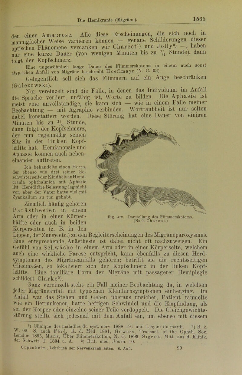 den einer Amaurose. Alle diese Erscheinungen, die sich noch in mannigfacher Weise variieren können — genaue Schilderungen dieser optischen Phänomene verdanken wir Charcot1) und Jolly2) , haben nur eine kurze Dauer (von wenigen Minuten bis zu 1/a Stunde), dann folgt der Kopfschmerz. Eine ungewöhnlich lange Dauer des Elimmerskotoms in einem auch sonst atypischen Anfall von Migräne beschreibt Hoeflmayr (N. C. 03). Gelegentlich soll sich das Flimmern auf ein Auge beschränken (Galezowski). . . Nur vereinzelt sind die Fälle, in denen das Individuum im Anfall die Sprache verliert, unfähig ist, Worte zu bilden. Die Aphasie ist meist eine unvollständige, sie kann sich — wie in einem Falle meiner Beobachtung — mit Agraphie verbinden. Worttaubheit ist nur selten dabei konstatiert worden. Diese Störung hat eine Dauer von einigen Minuten bis zu x/4 Stunde, dann folgt der Kopfschmerz, der nun regelmäßig seinen Sitz in der linken Kopf- hälfte hat. Hemianopsie und Aphasie können auch neben- einander auftreten. Ich behandelte einen Herrn, der ebenso wie drei seiner Ge- schwister seit der Kindheit anHemi- crania ophthalmica mit Aphasie litt. Hereditäre Belastung lag nicht vor, aber der Vater hatte viel mit Zyankalium zu tun gehabt. Ziemlich häufig gehören Parästhesien in einem Arm oder in einer Körper- hälfte oder auch in beiden Körperseiten (z. B. in den Lippen, der Zunge etc.) zu den Begleiterscheinungen des Migräneparoxysmus. Eine entsprechende.Anästhesie ist dabei nicht oft nachzuAveisen. Ein Gefühl von Schtväclie in einem Arm oder in einer Körperseite, welchem auch eine wirkliche Parese entspricht, kann ebenfalls zu diesen Herd- symptomen des Migräneanfalls gehören; betrifft sie die rechtsseitigen Gliedmaßen, so lokalisiert sich der Kopfschmerz in der linken Kopf- hälfte. Eine familiäre Form der Migräne mit passagerer Hemiplegie schildert Clarke3). Ganz vereinzelt steht ein Fall meiner Beobachtung da, in welchem jeder Migräneanfall mit typischen Kleinhirnsymptomen einherging. Im Anfall war das Stehen und Gehen überaus unsicher, Patient taumelte Avie ein Betrunkener, hatte heftigen Schwindel und die Empfindung, als sei der Körper oder einzelne seiner Teile verdoppelt. Die Gleichgewichts- störung stellte sich jedesmal mit dem Anfall ein, um ebenso mit diesem x) Clinique des maladies du syst. nerv. 1888—91 und Legons du rnardi. 2) B. k. W. 02. S. auch Bern, R. d. Med. 1881, Gowers, Transact. of tke Ophth. Soc. London 1895, Manz, Über Flimmerskotom, N. C. 1893, Sigrist, Mitt. aus d. Klinik, der Schweiz. I. 1894 u. A. 3) Brit. med. Journ. 10. Oppenheim, Lehrbuch der Nervenkrankheiten. 6. Aufl. Fig. 479. Darstellung des Flimmerskotoms. (Nach Charcot.) 99