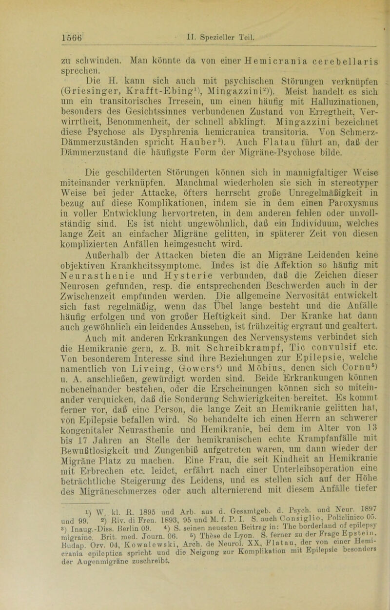 zu schwinden. Man könnte da von einer Hemicrania cerebellaris sprechen. Die H. kann sich auch mit psychischen Störungen verknüpfen (Griesinger, Krafft-EbingU, Mingazzini1 2)). Meist handelt es sich um ein transitorisches Irresein, um einen häufig mit Halluzinationen, besonders des Gesichtssinnes verbundenen Zustand von Erregtheit, Ver- wirrtheit, Benommenheit, der schnell abklingt. Mingazzini bezeichnet diese Psychose als Dysphrenia hemicranica transitoria. Von Schmerz- Dämmerzuständen spricht Hauber3). Auch Flatau führt an, daß der Dämmerzustand die häufigste Form der Migräne-Psychose bilde. Die geschilderten Störungen können sich in mannigfaltiger Weise miteinander verknüpfen. Manchmal wiederholen sie sich in stereotyper Weise bei jeder Attacke, öfters herrscht große Unregelmäßigkeit in bezug auf diese Komplikationen, indem sie in dem einen Paroxysmus in voller Entwicklung liervortreten, in dem anderen fehlen oder unvoll- ständig sind. Es ist nicht ungewöhnlich, daß ein Individuum, welches lange Zeit an einfacher Migräne gelitten, in späterer Zeit von diesen komplizierten Anfällen heimgesucht wird. Außerhalb der Attacken bieten die an Migräne Leidenden keine objektiven Krankheitssymptome. Indes ist die Affektion so häufig mit Neurasthenie und Hysterie verbunden, daß die Zeichen dieser Neurosen gefunden, resp. die entsprechenden Beschwerden auch in der Zwischenzeit empfunden werden. Die allgemeine Nervosität entwickelt sich fast regelmäßig, wenn das Übel lange besteht und die Anfälle häufig erfolgen und von großer Heftigkeit sind. Der Kranke hat dann auch gewöhnlich ein leidendes Aussehen, ist frühzeitig ergraut und gealtert. Auch mit anderen Erkrankungen des Nervensystems verbindet sich die Hemikranie gern, z. B. mit Schreibkrampf, Tic convulsif etc. Von besonderem Interesse sind ihre Beziehungen zur Epilepsie, welche namentlich von Liveing, Gowers4 *) und Möbius, denen sich Cornu6) u. A. anschließen, gewürdigt worden sind. Beide Erkrankungen können nebeneinander bestehen, oder die Erscheinungen können sich so mitein- ander verquicken, daß die Sonderung Schwierigkeiten bereitet. Es kommt ferner vor, daß eine Person, die lange Zeit an Hemikranie gelitten hat, von Epilepsie befallen wird. So behandelte ich einen Herrn an schwerer kongenitaler Neurasthenie und Hemikranie, bei dem im Alter von 13 bis 17 Jahren an Stelle der hemikranischen echte Krampfanfälle mit Bewußtlosigkeit und Zungenbiß aufgetreten waren, um dann wieder der Migräne Platz zu machen. Eine Frau, die seit Kindheit an Hemikranie mit Erbrechen etc. leidet, erfährt nach einer Unterleibsoperation eine beträchtliche Steigerung des Leidens, und es stellen sich auf der Höhe des Migräneschmerzes oder auch alternierend mit diesem Anfälle tiefer 1) W kl. R. 1895 uud Arb. aus d. Gesamtgeb. d. Psych. und Neur. 1897 und 99. 2) Riv. di Fren. 1893, 95 und M. f. P. I. S. auch Consiglio, Pohchmco Oo. 3) Inaue.-Diss. Berlin 09. 4) S. seinen neuesten Beitrag in: The borderland of epilepsy migraine. Brit. med. Journ. OH. *) Thöse de Lyon. S. ferner zu der Frage Epstein, Budap. Orv. 04, Kowalewski, Arch. de Neurol. XX, Flatau, der von einer Hemi- crauia epileptica spricht und die Neigung zur Komplikation mit Epilepsie besoni ers der Augenmigräne zuschreibt.