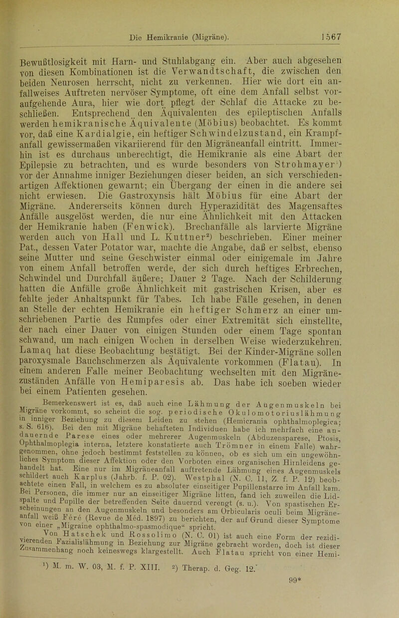 Bewußtlosigkeit mit Harn- und Stuhlabgang ein. Aber auch abgesehen von diesen Kombinationen ist die Verwandtschaft, die zwischen den beiden Neurosen herrscht, nicht zu verkennen. Hier wie dort ein an- fallweises Auftreten nervöser Symptome, oft eine dem Anfall selbst vor- aufgehende Aura, hier wie dort pflegt der Schlaf die Attacke zu be- schließen. Entsprechend den Äquivalenten des epileptischen Anfalls werden hemikranische Äquivalente (Möbius) beobachtet. Es kommt vor, daß eine Kardialgie, ein heftiger Schwindelzustand, ein Krampf- anfall gewissermaßen vikariierend für den Migräneanfall eintritt. Immer- hin ist es durchaus unberechtigt, die Hemikranie als eine Abart der Epilepsie zu betrachten, und es wurde besonders von Strohmayer) vor der Annahme inniger Beziehungen dieser beiden, an sich verschieden- artigen Affektionen gewarnt; ein Übergang der einen in die andere sei nicht erwiesen. Die Gastroxynsis hält Möbius für eine Abart der Migräne. Andererseits können durch Hyperazidität des Magensaftes Anfälle ausgelöst werden, die nur eine Ähnlichkeit mit den Attacken der Hemikranie haben (Fenwick). Breclianfälle als larvierte Migräne werden auch von Hall und L. Kuttner2) beschrieben. Einer meiner Pat, dessen Vater Potator war, machte die Angabe, daß er selbst, ebenso seine Mutter und seine Geschwister einmal oder einigemale im Jahre von einem Anfall betroffen werde, der sich durch heftiges Erbrechen, Schwindel und Durchfall äußere; Dauer 2 Tage. Nach der Schilderung hatten die Anfälle große Ähnlichkeit mit gastrischen Krisen, aber es fehlte jeder Anhaltspunkt für Tabes. Ich habe Fälle gesehen, in denen an Stelle der echten Hemikranie ein heftiger Schmerz an einer um- schriebenen Partie des Kumpfes oder einer Extremität sich einstellte, der nach einer Dauer von einigen Stunden oder einem Tage spontan schwand, um nach einigen 'Wochen in derselben Weise wiederzukehren. Lamaq hat diese Beobachtung bestätigt. Bei der Ivinder-Migräne sollen paroxysmale Bauchschmerzen als Äquivalente Vorkommen (Flatau). In einem anderen Falle meiner Beobachtung wechselten mit den Migräne- zuständen Anfälle von Hemiparesis ab. Das habe ich soeben wüeder bei einem Patienten gesehen. Bemerkenswert ist es, daß auch eine Lähmung der Augenmuskeln bei Migräne vorkommt, so scheint die sog. periodische Okulomotoriuslähmung in inniger Beziehung zu diesem Leiden zu stehen (Hemicrania ophthalmoplegica°; s. b. 61ö). Bei den mit Migräue behafteten Individuen habe ich mehrfach eine an- nv,VLrnde Parese eines oder mehrerer Augenmuskeln (Abduzensparese, Ptosis, Uphthalmoplegia interna, letztere konstatierte auch Trömner in einem Palle) wahr- genommen, ohne jedoch bestimmt feststellen zu können, ob es sich um ein ungewöhn- liches Symptom dieser Affektion oder den Vorboten eines organischen Hiinleidens ae- handelt hat. Eine nur im Migräneanfall auftretende Lähmung eines Augenmuskels schildert auch Karplus (Jahrb. f. P. 02). Westpbal (N. C. 11, Z. f. P. 12) beob- achtete einen Pall, in welchem es zu absoluter einseitiger Pupillenstarre im Anfall kam uei Personen, die immer nur an einseitiger Migräne litten, fand ich zuweilen die Lid- spalte und Pupille der betreffenden Seite dauernd verengt (s. u.). Von spastischen Er- scheinungen an den Augenmuskeln und besonders am Orbicularis oculi beim Mieräne- anfall weiß k ere (Revue de Med. 1897) zu berichten, der auf Grund dieser Symptome von einer „Migraine ophthalmo-spasmoriique“ spricht. vierenrlI,0tVHa,tS,Ähek UDd £OSS,°limo (N- °0 ist auch eine Perm der rezidi- vierenden kaz.alislahmung in Beziehung zur Migräne gebracht worden, doch ist dieser Zusammenhang noch keineswegs klargestellt. Auch Platau spricht von einer Hemi- *) M. m. W. 03, M. f. P. XIII. 2) Therap. d. Geg. 12.' 99*