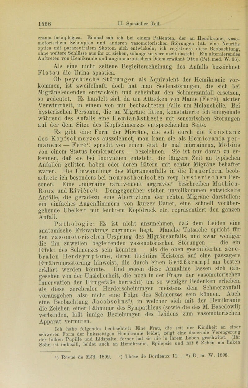 crania facioplegiea. Einmal sah ich bei einem Patienten, der an Hemikranie, vaso- motorischem Schnupfen und anderen vasomotorischen Störungen litt, eine Neuritis optica mit parazentralem Skotom sich entwickeln; ich registriere diese Beobachtung, ohne weitere Schlüsse aus ihr zu ziehen, solange sie vereinzelt dasteht. Ein alternierendes Auftreten von Hemikranie und angioneurotischem Ödem erwähnt Otto (Pet. med. W. 06). Als eine nicht seltene Begleiterscheinung des Anfalls bezeichnet Fla tau die Urina spastica. Ob psychische Störungen als Äquivalent der Hemikranie Vor- kommen, ist zweifelhaft, doch hat man Seelenstörungen, die sich bei Migräneleidenden entwickeln und scheinbar den Schmerzanfall ersetzen, so gedeutet. Es handelt sich da um Attacken von Manie (Fere), akuter Verwirrtheit, in einem von mir beobachteten Falle um Melancholie. Bei hysterischen Personen, die an Migräne litten, konstatierte ich einigemale während des Anfalls eine Hemianästhesie mit sensorischen Störungen auf der dem Sitze des Kopfschmerzes entsprechenden Seite. Es gibt eine Form der Migräne, die sich durch die Konstanz des Kopf Schmerzes auszeichnet, man kann sie als Hemicrania per- manens — Fere1) spricht von einem etat de mal migraineux, Möbius von einem Status hemicranicus — bezeichnen. Sie ist nur daran zu er- kennen, daß sie bei Individuen entsteht, die längere Zeit an typischen Anfällen gelitten haben oder deren Eltern mit echter Migräne behaftet waren. Die Umwandlung des Migräneanfalls in die Dauerform beob- achtete ich besonders bei neurasthenischen resp. hysterischen Per- sonen. Eine „migraine tardivement aggravee“ beschreiben Mathieu- Roux und Riviere2). Demgegenüber stehen unvollkommen entwickelte Anfälle, die geradezu eine Abortivform der echten Migräne darstellen: ein einfaches Augenflimmern von kurzer Dauer, eine schnell vorüber- gehende Übelkeit mit leichtem Kopfdruck etc. repräsentiert den ganzen Anfall. Pathologie: Es ist nicht anzunehmen, daß dem Leiden eine anatomische Erkrankung zugrunde liegt. Manche Tatsache spricht für den vasomotorischen Ursprung des Migräneanfalls, und zwar weniger die ihn zuweilen begleitenden vasomotorischen Störungen — die ein Effekt des Schmerzes sein könnten — als die oben geschilderten zere- bralen Herdsymptome, deren flüchtige Existenz auf eine passagere Ernährungsstörung hinweist, die durch einen Gefäßkrampf am besten erklärt werden könnte. Und gegen diese Annahme lassen sich (ab- gesehen von der Unsicherheit, die noch in der Frage der vasomotorischen Innervation der Hirngefäße herrscht) um so weniger Bedenken erheben, als diese zerebralen Herderscheinungen meistens dem Schmerzanfall vorausgehen, also nicht eine Folge des Schmerzas sein können. Auch eine Beobachtung Jacobsohns3), in welcher sich mit der Hemikranie die Zeichen einer Lähmung des Sympathicus (sowie die des M. Basedowii) verbanden, läßt innige Beziehungen des Leidens zum vasomotorischen Apparat vermuten. Ick habe folgendes beobachtet: Eine Frau, die seit der Kindheit an einer schweren Form der linksseitigen Hemikranie leidet, zeigt eine dauernde \ erengerung der linken Pupille und Lidspalte, ferner hat sie nie in ihrem Leben geschwitzt, (ihr Sohn ist imbezill, leidet auch an Hemikranie, Epilepsie und hat 6 Zehen am linken