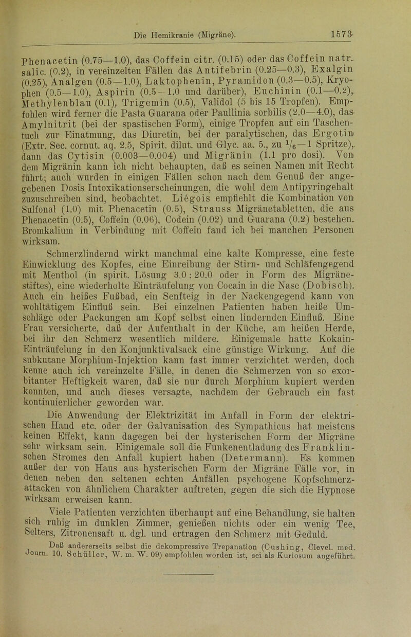 Phenacetin (0.75—1.0), das Coffein citr. (0.15) oder das Coffein nativ salic. (0.2), in vereinzelten Fällen das Antifebrin (0.25—0.3), Exalgin (0.25), Analgen (0.5—1.0), Laktophenin, Pyramidon (0.3—0.5), Kryo- phen (0.5—1.0), Aspirin (0.5- 1.0 und darüber), Euchinin (0.1—0.2), Methylenblau (0.1), Trigemin (0.5), Validol (5 bis 15 Tropfen). Emp- fohlen wird ferner die Pasta Guarana oder Paullinia sorbilis (2.0—4.0), das- Amylnitrit (bei der spastischen Form), einige Tropfen auf ein Taschen- tuch zur Einatmung, das Diuretin, bei der paralytischen, das Ergotim (Extr. Sec. cornut. aq. 2.5, Spirit, dilnt. und Glyc. aa. 5., zu 1/6—1 Spritze),, dann das Cytisin (0.003—0.004) und Migränin (1.1 pro dosi). Von dem Migränin kann ich nicht behaupten, daß es seinen Namen mit Recht führt; auch wurden in einigen Fällen schon nach dem Genuß der ange- gebenen Dosis Intoxikationserscheinungen, die wohl dem Antipyringehalt zuzuschreiben sind, beobachtet. Liegois empfiehlt die Kombination von Sulfonal (1.0) mit Phenacetin (0.5), Strauss Migränetabletten, die aus Phenacetin (0.5), Coffein (0.06), Codein (0.02) und Guarana (0.2) bestehen. Bromkalium in Verbindung mit Coffein fand ich bei manchen Personen wirksam. Schmerzlindernd wirkt manchmal eine kalte Kompresse, eine feste Einwicklung des Kopfes, eine Einreibung der Stirn- und Schläfengegend mit Menthol (in spirit. Lösung 3.0:20.0 oder in Form des Migräne- stiftes), eine wiederholte Einträufelung von Cocain in die Nase (Dobisch). Auch ein heißes Fußbad, ein Senfteig in der Nackengegend kann von wohltätigem Einfluß sein. Bei einzelnen Patienten haben heiße Um- schläge oder Packungen am Kopf selbst einen lindernden Einfluß. Eine Frau versicherte, daß der Aufenthalt in der Küche, am heißen Herde, bei ihr den Schmerz wesentlich mildere. Einigemale hatte Kokain- Einträufelung in den Konjunktivalsack eine günstige Wirkung. Auf die subkutane Morphium-Injektion kann fast immer verzichtet Averden, doch kenne auch ich vereinzelte Fälle, in denen die Schmerzen von so exor- bitanter Heftigkeit waren, daß sie nur durch Morphium kupiert werden konnten, und auch dieses versagte, nachdem der Gebrauch ein fast kontinuierlicher geworden war. Die Anwendung der Elektrizität im Anfall in Form der elektri- schen Hand etc. oder der Galvanisation des Sympathicus hat meistens keinen Effekt, kann dagegen bei der hysterischen Form der Migräne sehr Avirksam sein. Einigemale soll die Funkenentladung des Franklin- schen Stromes den Anfall kupiert haben (Det.ermann). Es kommen außer der von Haus aus hysterischen Form der Migräne Fälle vor, in denen neben den seltenen echten Anfällen psychogene Kopfschmerz- attacken von ähnlichem Charakter auftreten, gegen die sich die Hypnose Avirksam erweisen kann. Viele Patienten verzichten überhaupt auf eine Behandlung, sie halten sich ruhig im dunklen Zimmer, genießen nichts oder ein Avenig Tee, Selters, Zitronensaft u. dgl. und ertragen den Schmerz mit Geduld. Daß andererseits selbst die dekompressive Trepanation (Cushing, Clevel. med.