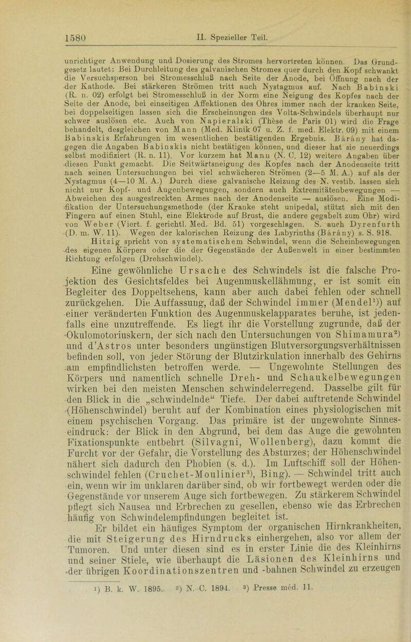 unrichtiger Anwendung und Dosierung des Stromes hervortreten können. Das Grund- gesetz lautet: Bei Durchleitung des galvanischen Stromes quer durch den Kopf schwankt die Versuchsperson bei Stromesschluß nach Seite der Anode, bei Öffnung nach der der Kathode. Bei stärkeren Strömen tritt auch Nystagmus auf. Nach Babinski (R. n. 02) erfolgt bei Stromesschluß in der Norm eine Neigung des Kopfes nach der Seite der Anode, bei einseitigen Affektionen des Ohres immer nach der kranken Seite, bei doppelseitigen lassen sich die Erscheinungen des Volta-Schwindels überhaupt nur schwer auslösen etc. Auch von Napieralski (Thöse de Baris 01) wird die Frage behandelt, desgleichen von Mann (Med. Klinik 07 u. Z. f. med. Elektr. 09) mit einem Babinskis Erfahrungen im wesentlichen bestätigenden Ergebnis. Bäräny hat da- gegen die Angaben Babinskis nicht bestätigen können, und dieser hat sie neuerdings selbst modifiziert (R. n. 11). Vor kurzem hat Manu (N. O. 12) weitere Angaben über -diesen Punkt gemacht. Die Seitwärtsneigung des Kopfes nach der Anodenseite tritt nach seinen Untersuchungen bei viel schwächeren Strömen (2—5 M. A.) auf als der Nystagmus (4—10 M. A.) Durch diese galvanische Reizung des N. vestib. lassen sich nicht nur Kopf- und Augenbewegungen, sondern auch Extremitätenbewegungen — Abweichen des ausgestreckten Armes nach der Anodenseite — auslösen. Eine Modi- fikation der Untersuchungsmethode (der Kranke steht unipedal, stützt sich mit den Fingern auf einen Stuhl, eine Elektrode auf Brust, die andere gegabelt zum Ohr) wird von Weber (Viert, f. gerichtl. Med. Bd. 51) vorgeschlagen. S. auch Dyrenfurth (D. m. W. 11). Wegen der kalorischen Reizung des Labyrinths (Bäräny) s. S. 918. Hitzig spricht von systematischem Schwindel, wenn die Scheinbewegungen -des eigenen Körpers oder die der Gegenstände der Außenwelt in einer bestimmten Richtung erfolgen (Drehschwindel). Eine gewöhnliche Ursache des Schwindels ist die falsche Pro- jektion des Gesichtsfeldes bei Augenmnskellähmung, er ist somit ein Begleiter des Doppeltsehens, kann aber auch dabei fehlen oder schnell zurückgehen. Die Auffassung, daß der Schwindel immer (Mendel1)) auf einer veränderten Funktion des Augenmuskelapparates beruhe, ist jeden- falls eine unzutreffende. Es liegt ihr die Vorstellung zugrunde, daß der •Okulomotoriuskern, der sich nach den Untersuchungen von Shimamura2) und d’Astros unter besonders ungünstigen Blutversorgungsverhältnissen befinden soll, von jeder Störung der Blutzirkulation innerhalb des Gehirns am empfindlichsten betroffen werde. — Ungewohnte Stellungen des Körpers und namentlich schnelle Dreh- und Schaukelbewegungen wirken bei den meisten Menschen schwindelerregend. Dasselbe gilt für den Blick in die „schwindelnde“ Tiefe. Der dabei auftretende Schwindel •(Höhenschwindel) beruht auf der Kombination eines physiologischen mit einem psychischen Vorgang. Das primäre ist der ungewohnte Sinnes- eindruck: der Blick in den Abgrund, bei dem das Auge die gewohnten Fixationspunkte entbehrt (Silvagni, Wollenberg), dazu kommt die Furcht vor der Gefahr, die Vorstellung des Absturzes; der Höhenschwindel nähert sich dadurch den Phobien (s. d.). Im Luftschiff soll der Höhen- schwindel fehlen (Cruchet-Moulinier3), Bing). — Schwindel tritt auch ein, wenn wir im unklaren darüber sind, ob wir fortbewegt werden oder die Gegenstände vor unserem Auge sich fortbewegen. Zu stärkerem Schwindel pflegt sich Nausea und Erbrechen zu gesellen, ebenso wie das Erbrechen häufig von Schwindelempfindungen begleitet ist. Er bildet ein häufiges Symptom der organischen Hirnkrankheiten, die mit Steigerung des Hirndrucks einliergehen, also vor allem der Tumoren. Und unter diesen sind es in erster Linie die des Kleinhirns und seiner Stiele, wie überhaupt die Läsionen des Kleinhirns und •der übrigen Koordinationszentren und -bahnen Schwindel zu erzeugen 1) B. k. W. 1895. 2) N. C. 1894, 3) Presse med. 11.