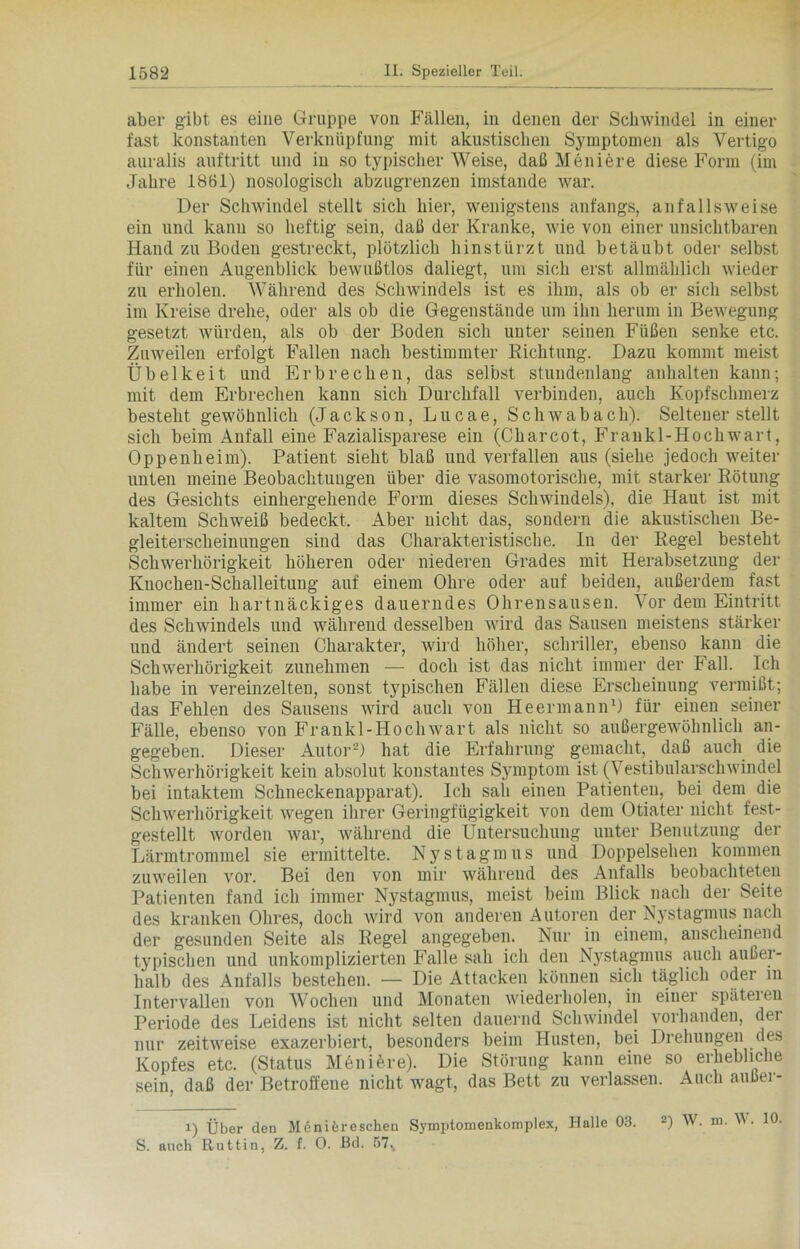 aber gibt es eine Gruppe von Fällen, in denen der Schwindel in einer fast konstanten Verknüpfung mit akustischen Symptomen als Vertigo auralis auftritt und in so typischerWeise, daß Meniere diese Form (im Jahre 1861) nosologisch abzugrenzen imstande war. Der Schwindel stellt sich hier, wenigstens anfangs, an falls weise ein und kann so heftig sein, daß der Kranke, wie von einer unsichtbaren Hand zu Boden gestreckt, plötzlich hinstürzt und betäubt oder selbst für einen Augenblick bewußtlos daliegt, um sich erst allmählich wieder zu erholen. Während des Schwindels ist es ihm, als ob er sich selbst im Kreise drehe, oder als ob die Gegenstände um ihn herum in Bewegung gesetzt würden, als ob der Boden sich unter seinen Füßen senke etc. Zuweilen erfolgt Fallen nach bestimmter Richtung. Dazu kommt meist Übelkeit und Erbrechen, das selbst stundenlang anhalten kann; mit dem Erbrechen kann sich Durchfall verbinden, auch Kopfschmerz besteht gewöhnlich (Jackson, Lucae, Schwabach). Seltener stellt sich beim Anfall eine Fazialisparese ein (Charcot, Frankl-Hochwart, Oppenheim). Patient sieht blaß und verfallen aus (siehe jedoch weiter unten meine Beobachtungen über die vasomotorische, mit starker Rötung des Gesichts einhergehende Form dieses Schwindels), die Haut ist mit kaltem Schweiß bedeckt. Aber nicht das, sondern die akustischen Be- gleiterscheinungen sind das Charakteristische. In der Regel besteht Schwerhörigkeit höheren oder niederen Grades mit Herabsetzung der Knochen-Schalleitung auf einem Ohre oder auf beiden, außerdem fast immer ein hartnäckiges dauerndes Ohrensausen. Vor dem Eintritt des Schwindels und während desselben wird das Sausen meistens stärker und ändert seinen Charakter, wird höher, schriller, ebenso kann die Schwerhörigkeit zunehmen — doch ist das nicht immer der Fall. Ich habe in vereinzelten, sonst typischen Fällen diese Erscheinung vermißt; das Fehlen des Sausens wird auch von He ermann1) für einen seiner Fälle, ebenso von Frankl-Hochwart als nicht so außergewöhnlich an- gegeben. Dieser Autor2) hat die Erfahrung gemacht, daß auch die Schwerhörigkeit kein absolut konstantes Symptom ist (Vestibularschwindel bei intaktem Schneckenapparat). Ich sali einen Patienten, bei dem die Schwerhörigkeit wegen ihrer Geringfügigkeit von dem Otiater nicht fest- gestellt worden war, während die Untersuchung unter Benutzung der Lärmtrommel sie ermittelte. Nystagmus und Doppelsehen kommen zuweilen vor. Bei den von mir während des Anfalls beobachteten Patienten fand ich immer Nystagmus, meist beim Blick nach der Seite des kranken Ohres, doch wird von anderen Autoren der Nystagmus nach der gesunden Seite als Regel angegeben. Nur in einem, anscheinend typischen und unkomplizierten Falle sah ich den N3rstagmus auch außer- halb des Anfalls bestehen. — Die Attacken können sich täglich oder in Intervallen von AVochen und Monaten wiederholen, in einer späteieu Periode des Leidens ist nicht selten dauernd Schwindel vorhanden, der nur zeitweise exazerbiert, besonders beim Husten, bei Drehungen des Kopfes etc. (Status MenHre). Die Störung kann eine so erhebliche sein, daß der Betroffene nicht wagt, das Bett zu verlassen. Auch außer- i) Über den Menifereschen Symptomenkomplex, Halle 03. 2) W. m. AV. 10. S. auch Ruttin, Z. f. 0. Bd. 57%