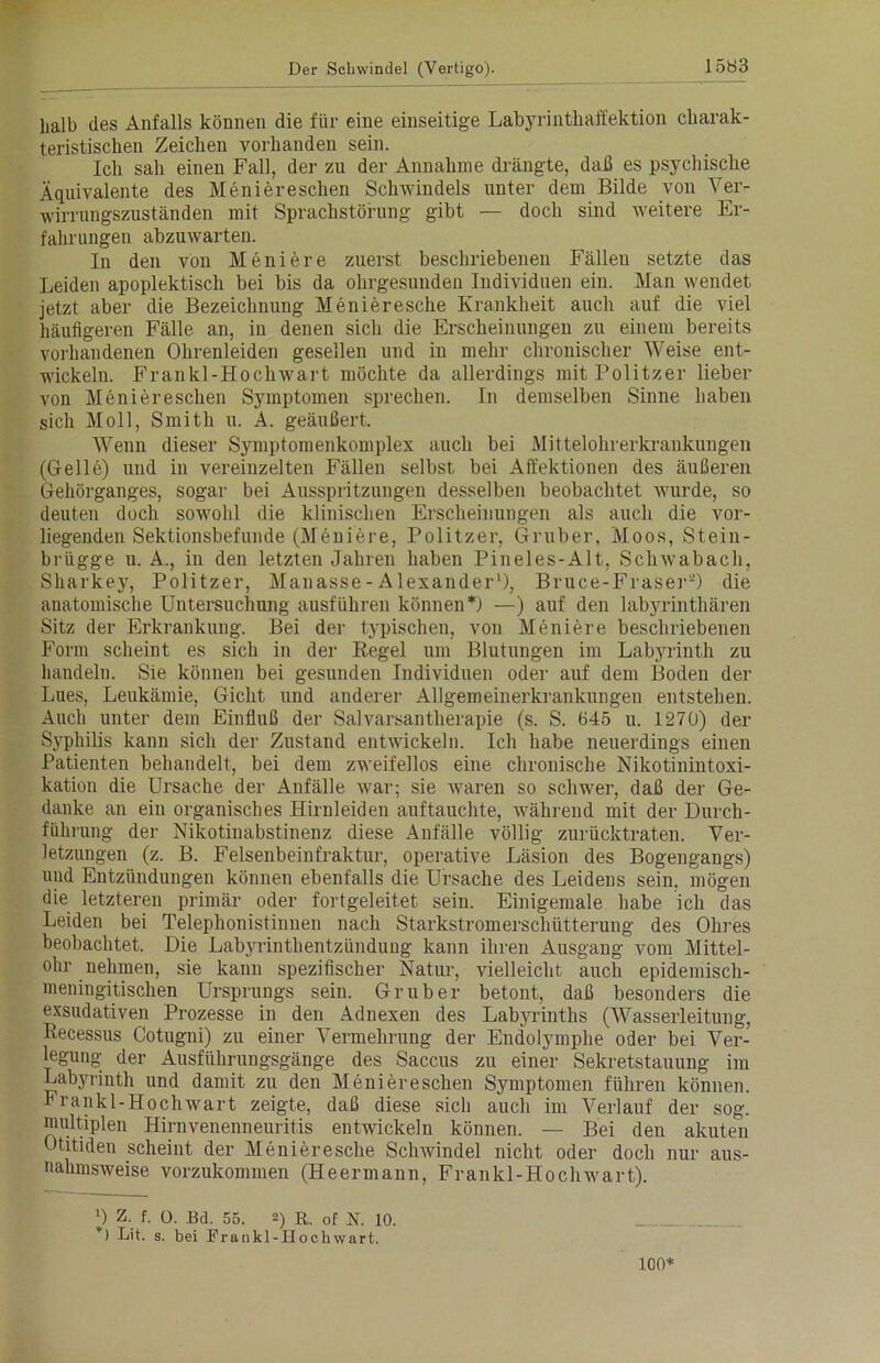 halb des Anfalls können die für eine einseitige Labyrinthaffektion charak- teristischen Zeichen vorhanden sein. Ich sah einen Fall, der zu der Annahme drängte, daß es psychische Äquivalente des Meniereschen Schwindels unter dem Bilde von Ver- wirrungszuständen mit Sprachstörung gibt — doch sind weitere Er- fahrungen abzuwarten. In den von Meniere zuerst beschriebenen Fällen setzte das Leiden apoplektisch bei bis da ohrgesunden Individuen ein. Man wendet jetzt aber die Bezeichnung Menieresche Krankheit auch auf die viel häufigeren Fälle an, in denen sich die Erscheinungen zu einem bereits vorhandenen Ohrenleiden gesellen und in mehr chronischer Weise ent- wickeln. Frankl-Hockwart möchte da allerdings mit Politzer lieber von Meniereschen Symptomen sprechen. In demselben Sinne haben sich Moll, Smith u. A. geäußert. Wenn dieser Symptomenkomplex auch bei Mittelohrerkrankungen (Gelle) und in vereinzelten Fällen selbst bei Affektionen des äußeren Gehörganges, sogar bei Ausspritzungen desselben beobachtet wurde, so deuten doch sowohl die klinischen Erscheinungen als auch die vor- liegenden Sektionsbefunde (Meniere, Politzer, Gruber, Moos, Stein- brügge u. A., in den letzten Jahren haben Pineles-Alt, Scliwabach, Sharkey, Politzer, Manasse - Alexander1), Bruce-Fraser2) die anatomische Untersuchung ausführen können*) —) auf den labyrinthären Sitz der Erkrankung. Bei der typischen, von Meniere beschriebenen Form scheint es sich in der Regel um Blutungen im Labyrinth zu handeln. Sie können bei gesunden Individuen oder auf dem Boden der Lues, Leukämie, Gicht und anderer Allgemeinerkrankungen entstehen. Auch unter dem Einfluß der Salvarsantherapie (s. S. 645 u. 1270) der Syphilis kann sich der Zustand entwickeln. Ich habe neuerdings einen Patienten behandelt, bei dem zweifellos eine chronische Nikotinintoxi- kation die Ursache der Anfälle war; sie waren so schwer, daß der Ge- danke an ein organisches Hirnleiden auftauchte, während mit der Durch- führung der Nikotinabstinenz diese Anfälle völlig zurücktraten. Ver- letzungen (z. B. Felsenbeinfraktur, operative Läsion des Bogengangs) und Entzündungen können ebenfalls die Ursache des Leidens sein, mögen die letzteren primär oder fortgeleitet sein. Einigemale habe ich das Leiden bei Telephonistinnen nach Starkstromerschütterung des Ohres beobachtet. Die Labyrinthentzündung kann ihren Ausgang vom Mittel- ohr nehmen, sie kann spezifischer Natur, vielleicht auch epidemisch- meningitischen Ursprungs sein. Gruber betont, daß besonders die exsudativen Prozesse in den Adnexen des Labyrinths (Wasserleitung, Recessus Cotugni) zu einer Vermehrung der Endolymphe oder bei Ver- legung der Ausführungsgänge des Saccus zu einer Sekretstauung im Labyrinth und damit zu den Meniereschen Symptomen führen können. Frankl-Hoch wart zeigte, daß diese sich auch im Verlauf der sog. multiplen Hirnvenenneuritis entwickeln können. — Bei den akuten Otitiden scheint der Menieresche Schwindel nicht oder doch nur aus- nahmsweise vorzukommen (Heermann, Frankl-Hochwart). l) z. f. 0. Bd. 55. 2) R. of N. 10. *) Lit. s. bei Frankl-Hochwart. 100*