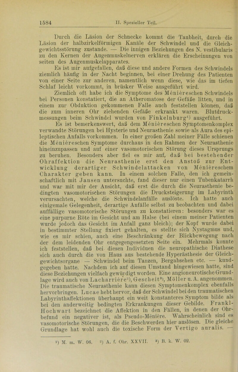 Durch die Läsion der Schnecke kommt die Taubheit, durch die Läsion der halbzirkelförmigen Kanäle der Schwindel und die Gleich- gewichtsstörung zustande. — Die innigen Beziehungen des N. vestibularis zu den Kernen der Augenmuskelnerven erklären die Erscheinungen von seiten des Augenmuskelapparates. Es ist mir aufgefallen, daß diese und andere Formen des Schwindels ziemlich häufig in der Nacht beginnen, bei einer Drehung des Patienten von einer Seite zur anderen, namentlich wenn diese, wie das im tiefen Schlaf leicht vorkommt, in brüsker Weise ausgeführt wird. Ziemlich oft habe ich die Symptome des Menieresclien Schwindels bei Personen konstatiert, die an Atheromatose der Gefäße litten, und in einem zur Obduktion gekommenen Falle auch feststellen können, daß die zum inneren Ohr ziehenden Gefäße erkrankt waren. Blutdruck- messungen beim Schwindel wurden von Finkelnburg1) ausgeführt. Es ist bemerkenswert, daß dem Menieresclien Svmptomenkomplex verwandte Störungen bei Hysterie und Neurasthenie sowie als Aura des epi- leptischen Anfalls Vorkommen. Tn einer großen Zahl meiner Fälle schienen die Menieresclien Symptome durchaus in den Rahmen der Neurasthenie hineinzupassen und auf einer vasomotorischen Störung dieses Ursprungs zu beruhen. Besonders aber fiel es mir auf, daß bei bestehender Ohraffektion die Neurasthenie erst den Anstoß zur Ent- wicklung derartiger Schwindelattacken von Meniereschem Charakter geben kann. In einem solchen Falle, den ich gemein- schaftlich mit Jansen untersuchte, fand dieser nur einen Tubenkatarrh und war mit mir der Ansicht, daß erst die durch die Neurasthenie be- dingten vasomotorischen Störungen die Drucksteigerung im Labyrinth verursachten, welche die Schwindelanfälle auslöste. Ich hatte auch einigemale Gelegenheit, derartige Anfälle selbst zu beobachten und dabei auffällige vasomotorische Störungen zu konstatieren: besonders war es eine purpurne Röte im Gesicht und am Halse (bei einem meiner Patienten wurde jedoch das Gesicht im Anfall ganz bleich); der Kopf wurde dabei in bestimmter Stellung fixiert gehalten, es stellte sich Nystagmus und, wie es mir schien, auch eine Beschränkung der Blickbewegung nach der dem leidenden Ohr entgegengesetzten Seite ein. Mehrmals konnte ich feststellen, daß bei diesen Individuen die neuropathische Diathese sich auch durch die von Haus aus bestehende Hyperästhesie der Gleich- gewichtsorgane — Schwindel beim Tanzen, Bergabsehen etc. — kund- gegeben hatte. Nachdem ich auf diesen Umstand hingewiesen hatte, sind diese Beziehungen vielfach gewürdigt worden. Eine angioneurotische Grund- lage wird auch von LacharriereO, Gescheit3!, Möller u. A. angenommen. Die traumatische Neurasthenie kann diesen Symptomenkomplex ebenfalls hervorbringen. Lucae hebt hervor, daß der Schwindel bei den traumatischen Labyrinthaffektionen überhaupt ein weit konstanteres Sjunptom bilde als bei den anderweitig bedingten Erkrankungen dieser Gebilde. Frankl- Hochwart bezeichnet die Affektion in den Fällen, in denen der Ohr- befund ein negativer ist, als Pseudo-Meniere. Wahrscheinlich sind es vasomotorische Störungen, die die Beschwerden hier auslösen. Die gleiche Grundlage hat wohl auch die toxische Form der Vertigo auralis.