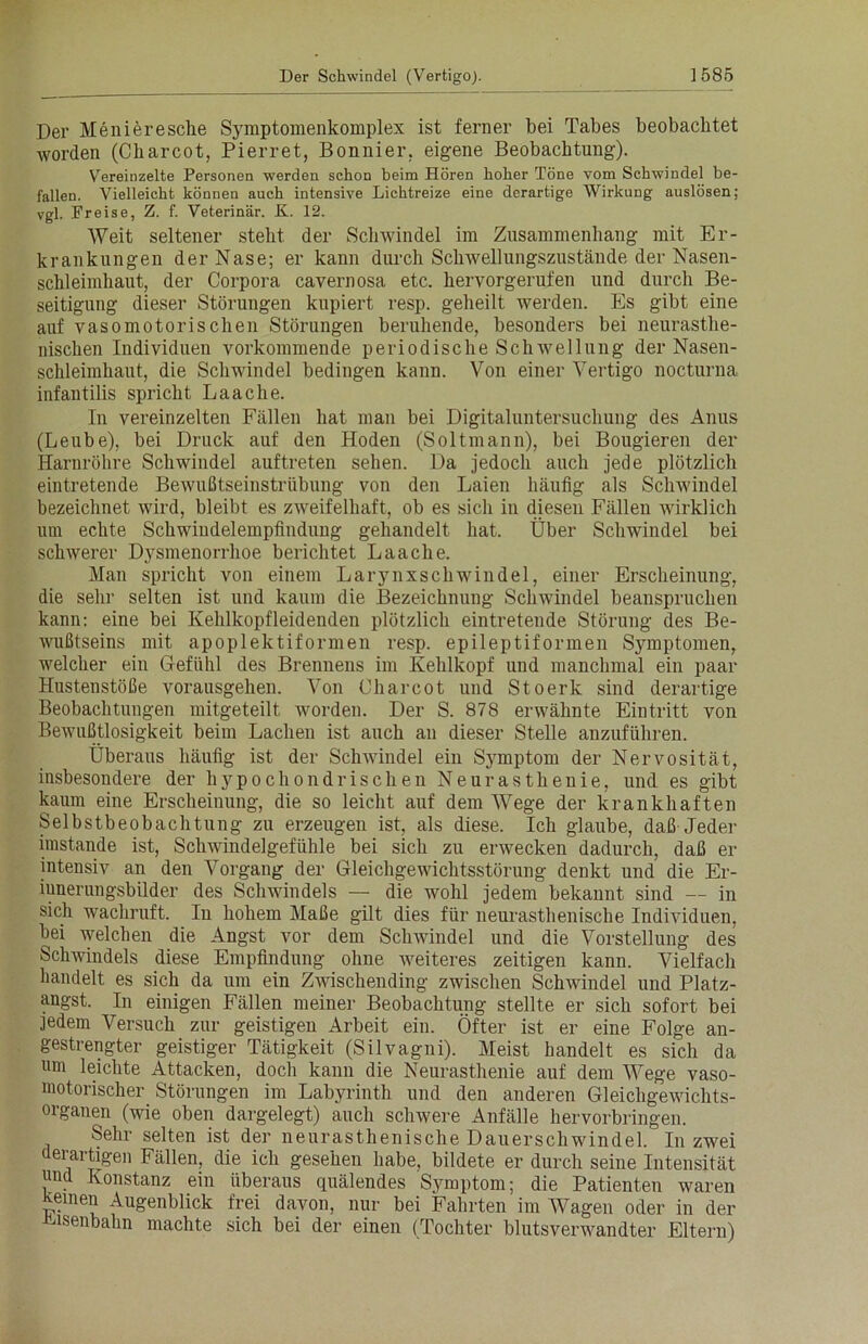 Der Menieresche Symptomenkomplex ist ferner bei Tabes beobachtet worden (Cbarcot, Pierret, Bonnier, eigene Beobachtung). Vereinzelte Personen werden schon beim Hören hoher Töne vom Schwindel be- fallen. Vielleicht können auch intensive Lichtreize eine derartige Wirkung auslösen; vgl. Fr eise, Z. f. Veterinär. K. 12. Weit seltener steht der Schwindel im Zusammenhang mit Er- krankungen der Nase; er kann durch Schwellungszustände der Nasen- schleimhaut, der Corpora cavernosa etc. hervorgerufen und durch Be- seitigung dieser Störungen kupiert resp. geheilt werden. Es gibt eine auf vasomotorischen Störungen beruhende, besonders bei neurasthe- nischen Individuen vorkommende periodische Schwellung der Nasen- schleimhaut, die Schwindel bedingen kann. Von einer Vertigo nocturna infantilis spricht Laache. In vereinzelten Fällen hat man bei Digitaluntersuchung des Anus (Leube), bei Druck auf den Hoden (Soltmann), bei Bougieren der Harnröhre Schwindel auftreten sehen. Da jedoch auch jede plötzlich eintretende Bewußtseinstrübung von den Laien häufig als Schwindel bezeichnet wird, bleibt es zweifelhaft, ob es sich in diesen Fällen wirklich um echte Schwindelempfindung gehandelt hat. Über Schwindel bei schwerer Dysmenorrhoe berichtet Laache. Man spricht von einem Larynxschwindel, einer Erscheinung, die sehr selten ist und kaum die Bezeichnung Schwindel beanspruchen kann: eine bei Kehlkopfleidenden plötzlich eintretende Störung des Be- wußtseins mit apoplektiformen resp. epileptiformen Symptomen, welcher ein Gefühl des Brennens im Kehlkopf und manchmal ein paar Hustenstöße vorausgehen. Von Charcot und Stoerk sind derartige Beobachtungen mitgeteilt worden. Der S. 878 erwähnte Eintritt von Bewußtlosigkeit beim Lachen ist auch an dieser Stelle anzuführen. Überaus häufig ist der Schwindel ein Symptom der Nervosität, insbesondere der hypochondrischen Neurasthenie, und es gibt kaum eine Erscheinung, die so leicht auf dem Wege der krankhaften Selbstbeobachtung zu erzeugen ist, als diese. Ich glaube, daß Jeder imstande ist, Schwindelgefühle bei sich zu erwecken dadurch, daß er intensiv an den Vorgang der Gleichgewichtsstörung denkt und die Er- innerungsbilder des Schwindels — die wohl jedem bekannt sind — in sich wachruft. In hohem Maße gilt dies für neurasthenische Individuen, bei welchen die Angst vor dem Schwindel und die Vorstellung des Schwindels diese Empfindung ohne weiteres zeitigen kann. Vielfach handelt es sich da um ein Zwischending zwischen Schwindel und Platz- angst. In einigen Fällen meiner Beobachtung stellte er sich sofort bei jedem Versuch zur geistigen Arbeit ein. Öfter ist er eine Folge an- gestrengter geistiger Tätigkeit (Silvagni). Meist handelt es sich da um leichte Attacken, doch kann die Neurasthenie auf dem Wege vaso- motorischer Störungen im Labyrinth und den anderen Gleichgewichts- organen (wie oben dargelegt) auch schwere Anfälle hervorbringen. Sehr selten ist der neurasthenische Dauerschwindel. In zwei derartigen Fällen, die ich gesehen habe, bildete er durch seine Intensität uud Konstanz ein überaus quälendes Symptom; die Patienten waren Keinen Augenblick frei davon, nur bei Fahrten im Wagen oder in der Eisenbahn machte sich bei der einen (Tochter blutsverwandter Eltern)