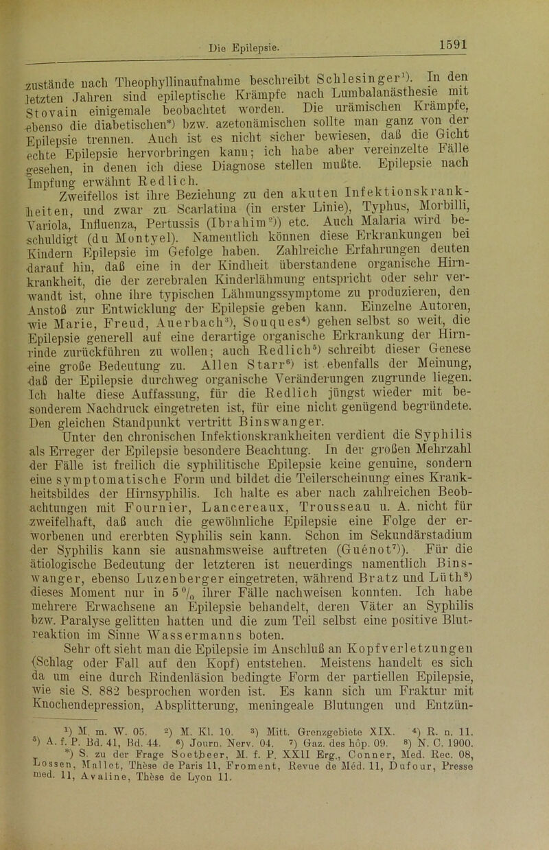 zustande nach Theophyllinaufnahme beschreibt Schlesinger1). In den letzten Jahren sind epileptische Krämpfe nach Lumbalanästhesie mit Stovain einigemale beobachtet worden. Die urämischen Kiämpte, ebenso die diabetischen*) bzw. azetonämischen sollte man ganz von der Epilepsie trennen. Auch ist es nicht sicher bewiesen, daß die Dicht echte Epilepsie hervorbringen kann; ich habe aber vereinzelte Fälle gesehen, in denen ich diese Diagnose stellen mußte. Epilepsie nach Impfung erwähnt Redlich. _ ,. . . Zweifellos ist ihre Beziehung zu den akuten Infektionskrank- beiten, und zwar zu Scarlatiua (in erster Linie), Typhus, Morbilli, Variola, Influenza, Pertussis (Ibrahim2)) etc. Auch Malaria wird be- schuldigt (du Montyel). Namentlich können diese Erkrankungen bei Kindern Epilepsie im Gefolge haben. Zahlreiche Erfahrungen deuten •darauf hin, daß eine in der Kindheit überstandene organische Hirn- krankheit, die der zerebralen Kinderlähmung entspricht oder sehr ver- wandt ist, ohne ihre typischen Lähmungssymptome zu produzieren, den Anstoß zur Entwicklung der Epilepsie geben kann. Einzelne Autoren, wie Marie, Freud, Auerbach3), Souques4) gehen selbst so weit, die Epilepsie generell auf eine derartige organische Erkrankung der Hirn- rinde zurückführen zu wollen; auch Redlich6) schreibt dieser Genese eine große Bedeutung zu. Allen Starr6) ist ebenfalls der Meinung, •daß der Epilepsie durchweg organische Veränderungen zugrunde liegen. Ich halte diese Auffassung, für die Redlich jüngst Avieder mit be- sonderem Nachdruck eingetreten ist, für eine nicht genügend begründete. Den gleichen Standpunkt vertritt Binswanger. Unter den chronischen Infektionskrankheiten verdient die Syphilis als Erreger der Epilepsie besondere Beachtung. In der großen Mehrzahl der Fälle ist freilich die syphilitische Epilepsie keine genuine, sondern eine symptomatische Form und bildet die Teilerscheinung eines Krank- heitsbildes der Hirnsyphilis. Ich halte es aber nach zahlreichen Beob- achtungen mit Fournier, Lancereaux, Trousseau u. A. nicht für zweifelhaft, daß auch die gewöhnliche Epilepsie eine Folge der er- Avorbenen und ererbten Syphilis sein kann. Schon im Sekundärstadium der Syphilis kann sie ausnahmsweise auftreten (Guenot7)). Für die ätiologische Bedeutung der letzteren ist neuerdings namentlich Bins- Avanger, ebenso Luzenberger eingetreten, während Br atz und Liitli8) dieses Moment nur in 5 °/„ ihrer Fälle nachweisen konnten. Ich habe mehrere Erwachsene an Epilepsie behandelt, deren Väter an Syphilis bzw. Paralyse gelitten hatten und die zum Teil selbst eine positive Blut- reaktion im Sinne Wassermanns boten. Sehr oft sieht man die Epilepsie im Anschluß an Kopfverletzungen {Schlag oder Fall auf den Kopf) entstehen. Meistens handelt es sich da um eine durch Rindenläsion bedingte Form der partiellen Epilepsie, wie sie S. 882 besprochen worden ist. Es kann sich um Fraktur mit Knochendepression, Absplitterung, meningeale Blutungen und Entziin- U M. m. W. 05. 2) M. Kl. 10. 3) Mitt. Grenzgebiete XIX. 4) R. n. 11. s) A. f. P. Bd. 41, Bd. 44. ®) Journ. Nerv. 04. 7) Gaz. des höp. 09. 8) N. C. 1900. *) S. zu der Frage Soetbeer, M. f. P. XXII Erg., Gönner, Med. Rec. 08, Lossen, Mailet, These de Paris 11, Froment, Revue deMed.il, Dufour, Presse med. 11, Avaline, TlRse de Lyon 11.