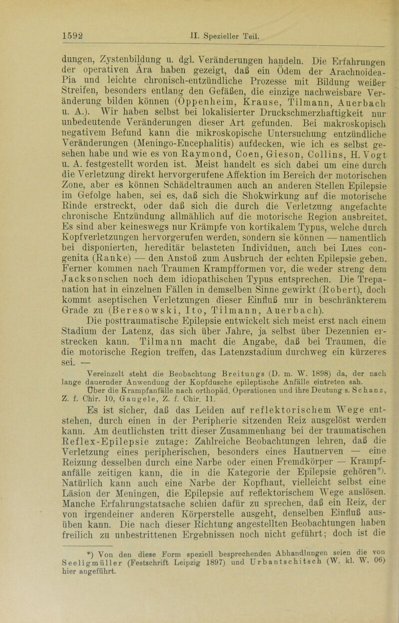 düngen, Zystenbildung u. dgl. Veränderungen handeln. Die Erfahrungen der operativen Ara haben gezeigt, daß ein Ödem der Araclmoidea- Pia und leichte chronisch-entzündliche Prozesse mit Bildung weißer Streifen, besonders entlang den Gefäßen, die einzige nachweisbare Ver- änderung bilden können (Oppenheim, Krause, Tilmann, Auerbach u. A.). Wir haben selbst bei lokalisierter Druckschmerzhaftigkeit nur unbedeutende Veränderungen dieser Art gefunden. Bei makroskopisch negativem Befund kann die mikroskopische Untersuchung entzündliche Veränderungen (Meningo-Encephalitis) aufdecken, wie ich es selbst ge- sehen habe und wie es von Raymond, Coen, Gieson, Collins, H. Vogt u. A. festgestellt worden ist. Meist handelt es sich dabei um eine durch die Verletzung direkt hervorgerufene Affektion im Bereich der motorischen Zone, aber es können Schädeltraumen auch an anderen Stellen Epilepsie im Gefolge haben, sei es, daß sich die Shokwirkung auf die motorische Rinde erstreckt, oder daß sich die durch die Verletzung angefachte chronische Entzündung allmählich auf die motorische Region ausbreitet. Es sind aber keineswegs nur Krämpfe von kortikalem Typus, welche durch Kopfverletzungen hervorgerufen werden, sondern sie können — namentlich bei disponierten, hereditär belasteten Individuen, auch bei Lues con- genita (Ranke) — den Anstoß zum Ausbruch der echten Epilepsie geben. Ferner kommen nach Traumen Krampfformen vor, die weder streng dem Jacksonschen noch dem idiopathischen Typus entsprechen. Die Trepa- nation hat in einzelnen Fällen in demselben Sinne gewirkt (Robert), doch kommt aseptischen Verletzungen dieser Einfluß nur in beschränkterem Grade zu (Beresowski, Ito, Til mann, Auerbach). Die posttraumatische Epilepsie entwickelt sich meist erst nach einem Stadium der Latenz, das sich über Jahre, ja selbst über Dezennien er- strecken kann. Til mann macht die Angabe, daß bei Traumen, die die motorische Region treffen, das Lateuzstadium durchweg ein kürzeres sei. — Vereinzelt steht die Beobachtung Breitungs (D. m. W. 1898) da, der nach lange dauernder Anwendung der Kopfdusche epileptische Anfälle eintreten sah. Uber die Krampfanfälle nach orthopäd. Operationen und ihre Deutung s. Schanz, Z. f. Chir. 10, Gaugele, Z. f. Ohir. 11. Es ist sicher, daß das Leiden auf reflektorischem Wege ent- stehen. durch einen in der Peripherie sitzenden Reiz ausgelöst werden kann. Am deutlichsten tritt dieser Zusammenhang bei der traumatischen Reflex-Epilepsie zutage: Zahlreiche Beobachtungen lehren, daß die Verletzung eines peripherischen, besonders eines Hautnerven — eine Reizung desselben durch eine Narbe oder einen Fremdkörper — Krampf- anfälle zeitigen kann, die in die Kategorie der Epilepsie gehören'). Natürlich kann auch eine Narbe der Kopfhaut, vielleicht selbst eine Läsion der Meningen, die Epilepsie auf reflektorischem V ege auslösen. Manche Erfahrungstatsache schien dafür zu sprechen, daß ein Reiz, der von irgendeiner anderen Körperstelle ausgeht, denselben Einfluß aus- iiben kann. Die nach dieser Richtung angestellten Beobachtungen haben freilich zu unbestrittenen Ergebnissen noch nicht geführt; doch ist die *) Von den diese Form speziell besprechenden Abhandlungen seien die von Seeligmüller (Festschrift Leipzig 1897) und Urbantschitsch (\V. kl. W. 06) hier angeführt.