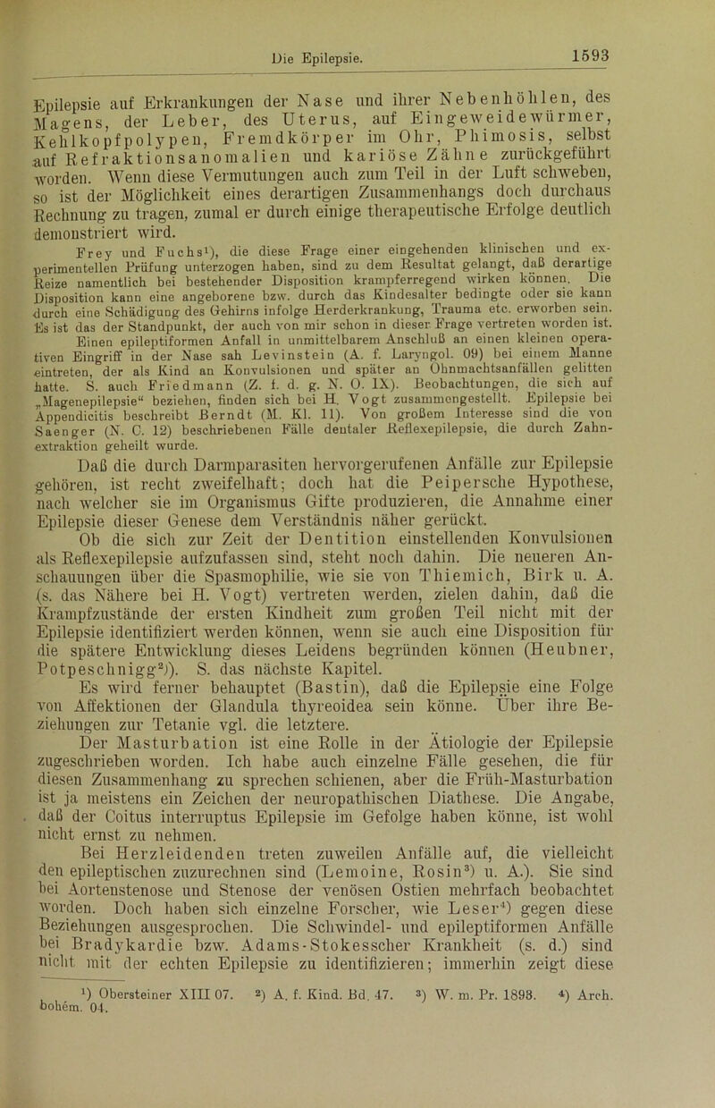 Epilepsie auf Erkrankungen der Nase und ihrer Nebenhöhlen, des Magens, der Leber, des Uterus, auf Eingeweidewürmer, Kehlkopfpolypen, Fremdkörper im Ohr, Phimosis, selbst auf Refraktionsanomalien und kariöse Zähne zurückgeführt •worden. Wenn diese Vermutungen auch zum Teil in der Luft schweben, so ist der Möglichkeit eines derartigen Zusammenhangs doch durchaus Rechnung zu tragen, zumal er durch einige therapeutische Erfolge deutlich demonstriert wird. Frey und Fuchs1), die diese Frage einer eingehenden klinischen und ex- perimentellen Prüfung unterzogen haben, sind zu dem Resultat gelangt, daß derartige Reize namentlich bei bestehender Disposition krampferregend wirken können. Die Disposition kann eine angeborene bzw. durch das Kindesalter bedingte oder sie kann durch eine Schädigung des Gehirns infolge Herderkrankung, Trauma etc. erworben sein. Es ist das der Standpunkt, der auch von mir schon in dieser Frage vertreten worden ist. Einen epileptiformen Anfall in unmittelbarem Anschluß an einen kleinen opera- tiven Eingriff in der Nase sah Lev instein (A. f. Laryngol. 09) bei einem Manne eintreten, der als Kind an Konvulsionen und später an Ohnmachtsanfällen gelitten hatte. S. auch Friedmann (Z. f. d. g. N. 0. IX). Beobachtungen, die sich auf „Magenepilepsie“ beziehen, finden sich bei H. Vogt zusammengestellt. Epilepsie bei Appendicitis beschreibt ßerndt (M. Kl. 11). Von großem Interesse sind die von Saenger (N. 0. 12) beschriebenen Fälle dentaler Reflexepilepsie, die durch Zahn- extraktion geheilt wurde. Daß die durch Darmparasiten hervorgerufenen Anfälle zur Epilepsie gehören, ist recht zweifelhaft; doch hat die Peipersche Hypothese, nach welcher sie im Organismus Gifte produzieren, die Annahme einer Epilepsie dieser Genese dem Verständnis näher gerückt. Ob die sich zur Zeit der Dentition einstellenden Konvulsionen als Reflexepilepsie aufzufassen sind, steht noch dahin. Die neueren An- schauungen über die Spasmophilie, wie sie von Thiemich, Birk u. A. (s. das Nähere bei H. Vogt) vertreten werden, zielen dahin, daß die Krampfzustände der ersten Kindheit zum großen Teil nicht mit der Epilepsie identifiziert werden können, wenn sie auch eine Disposition für die spätere Entwicklung dieses Leidens begründen können (Heubner, Potpeschnigg2)). S. das nächste Kapitel. Es wird ferner behauptet (Bastin), daß die Epilepsie eine Folge von Affektionen der Glandula thyreoidea sein könne. Über ihre Be- ziehungen zur Tetanie vgl. die letztere. Der Masturbation ist eine Rolle in der Ätiologie der Epilepsie zugeschrieben worden. Ich habe auch einzelne Fälle gesehen, die für diesen Zusammenhang zu sprechen schienen, aber die Früh-Masturbation ist ja meistens ein Zeichen der neuropathischen Diathese. Die Angabe, daß der Coitus interruptus Epilepsie im Gefolge haben könne, ist wohl nicht ernst zu nehmen. Bei Herzleidenden treten zuweilen Anfälle auf, die vielleicht den epileptischen zuzurechnen sind (Lemoine, Rosin3) u. A.). Sie sind hei Aortenstenose und Stenose der venösen Ostien mehrfach beobachtet worden. Doch haben sich einzelne Forscher, wie Leser4) gegen diese Beziehungen ausgesprochen. Die Schwindel- und epileptiformen Anfälle bei Bradykardie bzw. Adams - Stokesscher Krankheit (s. d.) sind nicht mit der echten Epilepsie zu identifizieren; immerhin zeigt diese D Obersteiner XIII 07. 2) A. f. Kind. Bd 47. 3) VV. m. Pr. 1893. 4) Arch. bokem. 04.