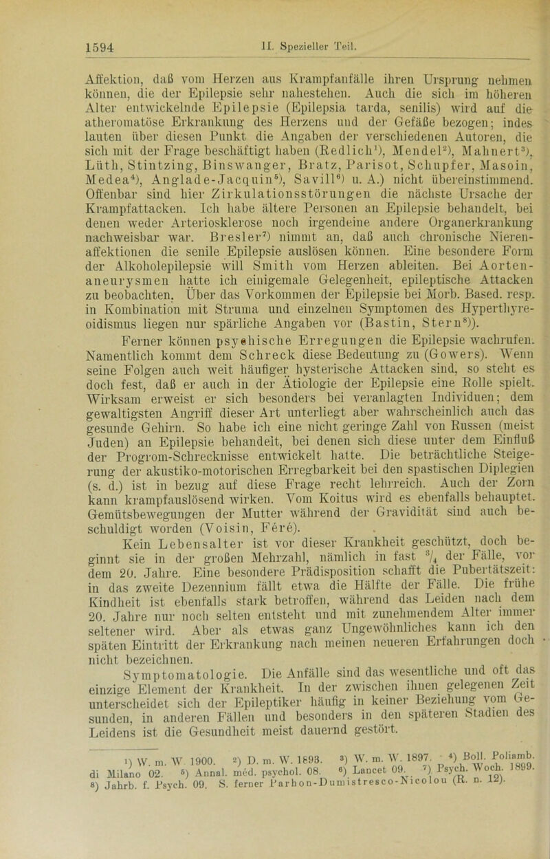 Affektion, daß vom Herzen aus Krampfanfälle ihren Ursprung nehmen können, die der Epilepsie sehr nahestehen. Auch die sich im höheren Alter entwickelnde Epilepsie (Epilepsia tarda, senilis) wird auf die atheromatöse Erkrankung des Herzens und der Gefäße bezogen; indes lauten über diesen Punkt die Angaben der verschiedenen Autoren, die sich mit der Frage beschäftigt haben (Redlich* 1), Mendel2), Mahnert3), Liith, Stintzing, Binswanger, Bratz, Parisot, Schupfer, Masoin, MedeaU, Anglade-Jacquin6), Savill8) u. A.) nicht übereinstimmend. Offenbar sind hier Zirkulationsstörungen die nächste Ursache der Krampfattacken. Ich habe ältere Personen an Epilepsie behandelt, bei denen weder Arteriosklerose noch irgendeine andere Organerkrankung nachweisbar war. Bresler7) nimmt an, daß auch chronische Nieren- affektionen die senile Epilepsie auslösen können. Eine besondere Form der Alkoholepilepsie will Smith vom Herzen ableiten. Bei Aorten- aneurysmen hatte ich einigemale Gelegenheit, epileptische Attacken zu beobachten. Über das Vorkommen der Epilepsie bei Morb. Based. resp. in Kombination mit Struma und einzelnen Symptomen des Hyperthyre- oidismus liegen nur spärliche Angaben vor (Bastin, Stern8)). Ferner können psyehische Erregungen die Epilepsie wachrufen. Namentlich kommt dem Schreck diese Bedeutung zu (Gowers). Wenn seine Folgen auch weit häufiger hysterische Attacken sind, so steht es doch fest, daß er auch in der Ätiologie der Epilepsie eine Rolle spielt. Wirksam erweist er sich besonders bei veranlagten Individuen; dem gewaltigsten Angriff dieser Art unterliegt aber wahrscheinlich auch das gesunde Gehirn. So habe ich eine nicht geringe Zahl von Russen (meist Juden) an Epilepsie behandelt, bei denen sich diese unter dem Einfluß der Progrom-Schrecknisse entwickelt hatte. Die beträchtliche Steige- rung der akustiko-motorischen Erregbarkeit bei den spastischen Diplegien (s. d.) ist in bezug auf diese Frage recht lehrreich. Auch der Zorn kann krampfauslösend wirken. Vom Koitus wird es ebenfalls behauptet. Gemütsbewegungen der Mutter während der Gravidität sind auch be- schuldigt worden (Voisin, Fere). Kein Lebensalter ist vor dieser Krankheit geschützt, doch be- ginnt sie in der großen Mehrzahl, nämlich in fast 8/4 der P alle, vor dem 20. Jahre. Eine besondere Prädisposition schafft die Pubertätszeit: in das zweite Dezennium fällt etwa die Hälfte der Fälle. Die frühe Kindheit ist ebenfalls stark betroffen, während das Leiden nach dem 20. Jahre nur noch selten entsteht und mit zunehmendem Alter immer seltener wird. Aber als etwas ganz Ungewöhnliches kann ich den späten Eintritt der Erkrankung nach meinen neueren Erfahrungen doch nicht bezeichnen. Sy mp toniatol ogi 6. Die Anfälle sind das wesentliche und oft das einzige Element der Krankheit. In der zwischen ihnen gelegenen Zeit unterscheidet sich der Epileptiker häufig in keiner Beziehung vom Ge- sunden, in anderen Fällen und besonders in den späteren Stadien des Leidens ist die Gesundheit meist dauernd gestört. 1) W. m. AV 1900. di Milano 02. 8) Annal. 8) Jahrb. f. Psych. 09. S. 2) I). m. AV. 1693. ») med. psychol. 08. 6) ferner Farbon-Dum AV. m. AV. 1897. «) Boll. Poliamb. Lancet 09. 7) Psych. AVoch. 1899. i s t res co - Ni co 1 o u (R. n. 12).