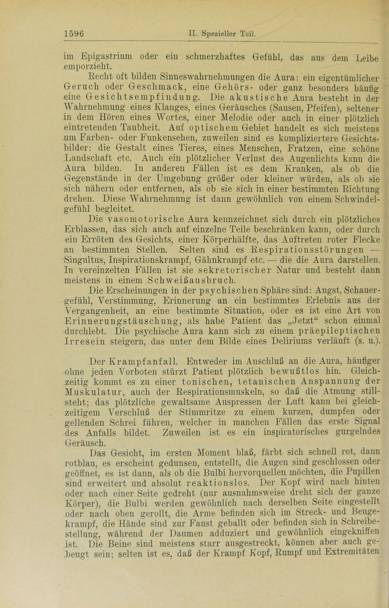 im Epigastrium oder ein schmerzhaftes Gefühl, das aus dem Leibe emporzieht. Keclit oft bilden Sinneswahrnehmungen die Aura: ein eigentümlicher Geruch oder Geschmack, eine Gehörs- oder ganz besonders häufig eine Gesichtsempfindung. Die akustische Aura besteht in der Wahrnehmung eines Klanges, eines Geräusches (Sausen, Pfeifen), seltener in dem Hören eines Wortes, einer Melodie oder auch in einer plötzlich eintretenden Taubheit. Auf optischem Gebiet handelt es sich meistens um Farben- oder Funkensehen, zuweilen sind es kompliziertere Gesichts- bilder: die Gestalt eines Tieres, eines Menschen, Fratzen, eine schöne Landschaft etc. Auch ein plötzlicher Verlust des Augenlichts kann die Aura bilden. In anderen Fällen ist es dem Kranken, als ob die Gegenstände in der Umgebung größer oder kleiner würden, als ob sie sich nähern oder entfernen, als ob sie sich in einer bestimmten Kichtung drehen. Diese Wahrnehmung ist dann gewöhnlich von einem Schwindel- gefühl begleitet. Die vasomotorische Aura kennzeichnet sich durch ein plötzliches Erblassen, das sich auch auf einzelne Teile beschränken kann, oder durch ein Erröten des Gesichts, einer Körperhälfte, das Auftreten roter Flecke an bestimmten Stellen. Selten sind es Respirationsstörungen — Singultus, Inspirationskrampf, Gähnkrampf etc. — die die Aura darstellen. In vereinzelten Fällen ist sie sekretorischer Natur und besteht dann meistens in einem Schweißausbruch. Die Erscheinungen in der psychischen Sphäre sind: Angst, Schauer- gefühl, Verstimmung, Erinnerung an ein bestimmtes Erlebnis aus der Vergangenheit, an eine bestimmte Situation, oder es ist eine Art von Erinnerungstäuschung, als habe Patient das „Jetzt“ schon einmal durchlebt. Die psychische Aura kann sich zu einem präepileptischen Irresein steigern, das unter dem Bilde eines Deliriums verläuft (s. u.). Der Krampfanfall. Entweder im Anschluß an die Aura, häufiger ohne jeden Vorboten stürzt Patient plötzlich bewußtlos hin. Gleich- zeitig kommt es zu einer tonischen, tetanischen Anspannung der Muskulatur, auch der Respirationsmuskeln, so daß die Atmung still- steht; das plötzliche gewaltsame Auspressen der Luft kann bei gleich- zeitigem Verschluß der Stimmritze zu einem kurzen, dumpfen oder gellenden Schrei führen, welcher in manchen Fällen das erste Signal des Anfalls bildet. Zuweilen ist es ein inspiratorisches gurgelndes Geräusch. Das Gesicht, im ersten Moment blaß, färbt sich schnell rot, dann rotblau, es erscheint gedunsen, entstellt, die Augen sind geschlossen oder geöffnet, es ist dann, als ob die Bulbi hervorquellen möchten, die Pupillen sind erweitert und absolut reaktionslos. Der Kopf wird nach hinten oder nach einer Seite gedreht (nur ausnahmsweise dreht sich der ganze Körper), die Bulbi werden gewöhnlich nach derselben Seite eingestellt oder nach oben gerollt, die Arme befinden sich im Streck- und Beuge- krampf, die Hände sind zur Faust geballt oder befinden sich in Schreibe- stellung, während der Daumen adduziert und gewöhnlich eingekniffen ist. Die Beine sind meistens starr ausgestreckt, können aber auch ge- .beugt sein; selten ist es, daß der Krampf Kopf, Rumpf und Extremitäten