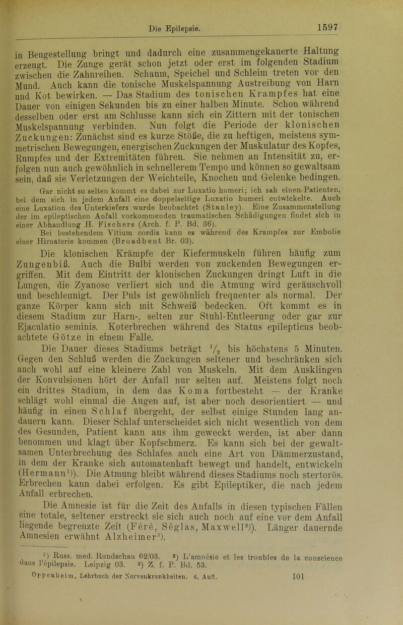 in Beugestellung bringt und dadurch eine zusammengekauerte Haltung erzeugt! Die Zunge gerät schon jetzt oder erst im folgenden Stadium zwischen die Zahnreihen. Schaum, Speichel und Schleim treten vor den Mund. Auch kann die tonische Muskelspannung Austreibung von Harn und Kot bewirken. — Das Stadium des tonischen Krampfes hat eine Dauer von einigen Sekunden bis zu einer halben Minute. Schon während desselben oder erst am Schlüsse kann sich ein Zittern mit der tonischen Muskelspannung verbinden. Nun folgt die Periode der klonischen Zuckungen: Zunächst sind es kurze Stöße, die zu heftigen, meistens sym- metrischen Bewegungen, energischen Zuckungen der Muskulatur des Kopfes, Rumpfes und der Extremitäten führen. Sie nehmen an Intensität zu, er- folgen nun auch gewöhnlich in schnellerem Tempo und können so gewaltsam sein, daß sie Verletzungen der Weichteile, Knochen und Gelenke bedingen. Gar nicht so selten kommt es dabei zur Luxatio humeri; ich sah einen. Patienten, bei dem sich in jedem Anfall eine doppelseitige Luxatio humeri entwickelte. Auch eine Luxation des Unterkiefers wurde beobachtet (Stanley). Eine Zusammenstellung der im epileptischen Anfall vorkommenden traumatischen Schädigungen findet sich in einer Abhandlung H. Fischers (Arch. f. P. Bd. 36). Bei bestehendem Vitium cordis kann es während des Krampfes zur Embolie einer Hirnaterie kommen (Broadbent Br. 03). Die klonischen Krämpfe der Kiefermuskeln führen häufig zum Zungenbiß. Auch die Bulbi werden von zuckenden Bewegungen er- griffen. Mit dem Eintritt der klonischen Zuckungen dringt Luft in die Lungen, die Zyanose verliert sich und die Atmung wird geräuschvoll und beschleunigt. Der Puls ist gewöhnlich frequenter als normal. Der ganze Körper kann sich mit Schweiß bedecken. Oft kommt es in diesem Stadium zur Harn-, selten zur Stuhl-Entleerung oder gar zur Ejaculatio seminis. Koterbrechen während des Status epilepticus beob- achtete Götze in einem Falle. Die Dauer dieses Stadiums beträgt V2 bis höchstens 5 Minuten. Gegen den Schluß werden die Zuckungen seltener und beschränken sich auch wohl auf eine kleinere Zahl von Muskeln. Mit dem Ausklingen der Konvulsionen hört der Anfall nur selten auf. Meistens folgt noch ein drittes Stadium, in dem das Koma fortbesteht — der Kranke schlägt wohl einmal die Augen auf, ist aber noch desorientiert — und häufig in einen Schlaf übergeht, der selbst einige Stunden lang an- dauern kann. Dieser Schlaf unterscheidet sich nicht wesentlich von dem des Gesunden, Patient kann aus ihm geweckt werden, ist aber dann benommen und klagt über Kopfschmerz. Es kann sich bei der gewalt- samen Unterbrechung des Schlafes auch eine Art von Dämmerzustand, in dem der Kranke sich automatenhaft bewegt und handelt, entwickeln (Hermann1)). Die Atmung bleibt während dieses Stadiums noch stertorös. Erbrechen kann dabei erfolgen. Es gibt Epileptiker, die nach jedem Anfall erbrechen. Die Amnesie ist für die Zeit des Anfalls in diesen typischen Fällen eine totale, seltener erstreckt sie sich auch noch auf eine vor dem Anfall liegende begrenzte Zeit (Fere, Seglas, Maxwell2)). Länger dauernde Amnesien erwähnt Alzheimer3). ') Kuss. med. Rundschau 02/03. *) L’amnesie et les troubles de la conscience dans l’epilepsie. Leipzig 03. 3) Z. f. P. Bd. 53. Ojipenhe im, Lehrbuch der Nervenkrankheiten, e. Aufl. 101