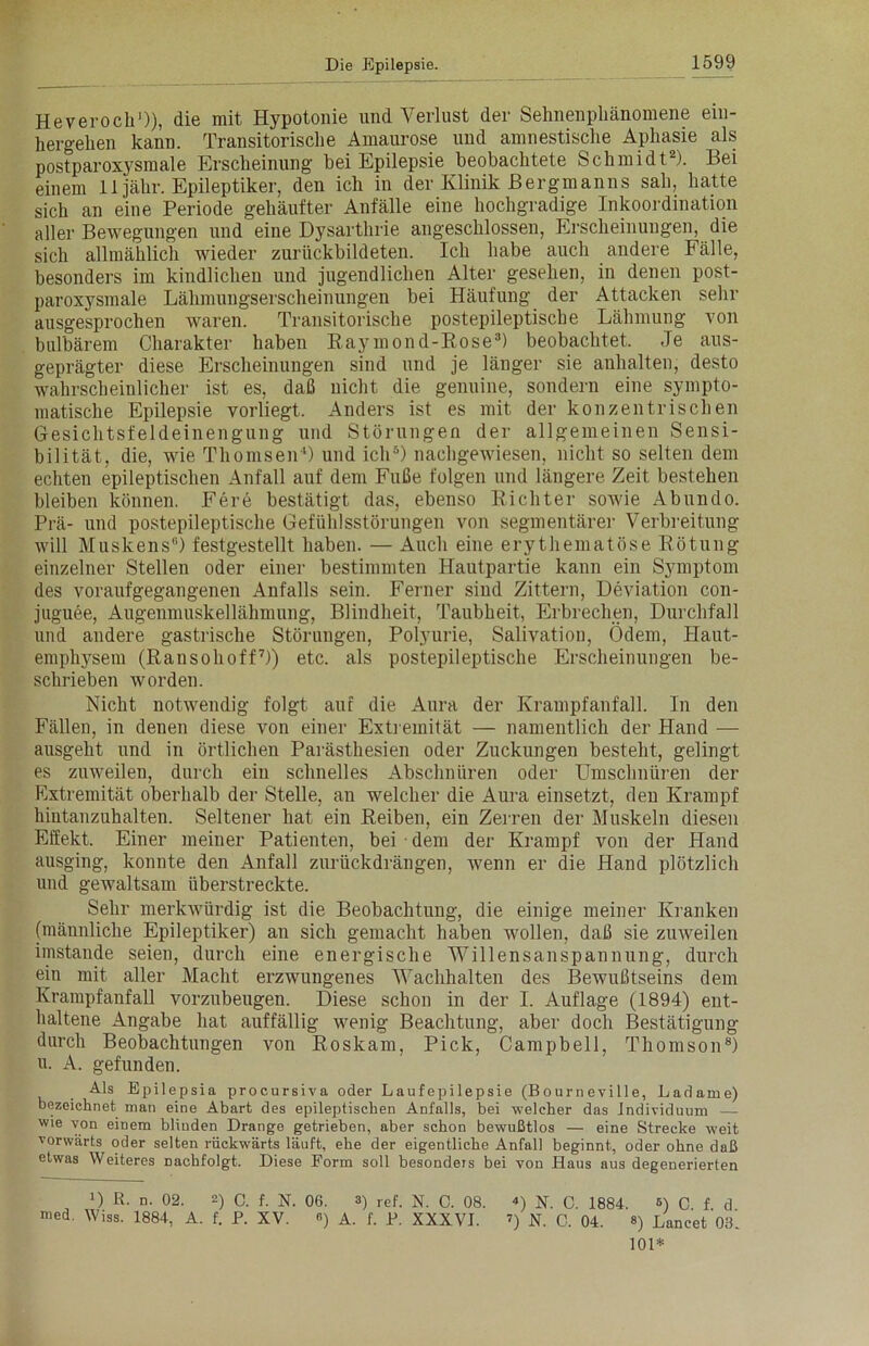 Heveroch1)), die mit Hypotonie und Verlust der Sehnenpliänomene ein- hergelien kann. Transitorische Amaurose und amnestische Aphasie als postparoxysmale Erscheinung bei Epilepsie beobachtete Schmidt2). Bei einem 11 jähr. Epileptiker, den ich in der Klinik Bergmanns sah, hatte sich an eine Periode gehäufter Anfälle eine hochgradige Inkoordination aller Bewegungen und eine Dysarthrie angeschlossen, Erscheinungen, die sich allmählich wieder zurückbildeten. Ich habe auch andere Fälle, besonders im kindlichen und jugendlichen Alter gesehen, in denen post- paroxysmale Lähmungserscheinungen bei Häufung der Attacken sehr ausgesprochen waren. Transitorische postepileptische Lähmung von bulbärem Charakter haben Raymond-Bose3) beobachtet. Je aus- geprägter diese Erscheinungen sind und je länger sie anhalten, desto wahrscheinlicher ist es, daß nicht die genuine, sondern eine sympto- matische Epilepsie vorliegt. Anders ist es mit der konzentrischen Gesichtsfeldeinengung und Störungen der allgemeinen Sensi- bilität, die, wie Thomsen4) und ich5) nachgewiesen, nicht so selten dem echten epileptischen Anfall auf dem Fuße folgen und längere Zeit bestehen bleiben können. Fere bestätigt das, ebenso Richter sowie Abundo. Prä- und postepileptische Gefühlsstörungen von segmentärer Verbreitung will Muskens0) festgestellt haben. — Auch eine erythematöse Rötung einzelner Stellen oder einer bestimmten Hautpartie kann ein Symptom des voraufgegangenen Anfalls sein. Ferner siud Zittern, Deviation con- juguee, Augenmuskellähmung, Blindheit, Taubheit, Erbrechen, Durchfall und andere gastrische Störungen, Polyurie, Salivation, Ödem, Haut- emphysem (Ransohoff7)) etc. als postepileptische Erscheinungen be- schrieben worden. Nicht notwendig folgt auf die Aura der Krampfanfall. In den Fällen, in denen diese von einer Extremität — namentlich der Hand — ausgeht und in örtlichen Parästhesien oder Zuckungen besteht, gelingt es zuweilen, durch ein schnelles Abschnüren oder Umschnüren der Extremität oberhalb der Stelle, an welcher die Aura einsetzt, den Krampf hintanzuhalten. Seltener hat ein Reiben, ein Zerren der Muskeln diesen Effekt. Einer meiner Patienten, bei dem der Krampf von der Hand ausging, konnte den Anfall zurückdrängen, wenn er die Hand plötzlich und gewaltsam überstreckte. Sehr merkwürdig ist die Beobachtung, die einige meiner Kranken (männliche Epileptiker) an sich gemacht haben wollen, daß sie zuweilen imstande seien, durch eine energische Willensanspannung, durch ein mit aller Macht erzwungenes Wachhalten des Bewußtseins dem Krampfanfall vorzubeugen. Diese schon in der I. Auflage (1894) ent- haltene Angabe hat auffällig wenig Beachtung, aber doch Bestätigung durch Beobachtungen von Roskam, Pick, Campbell, Thomson8) u. A. gefunden. Als Epilepsia procursiva oder Laufepilepsie (Bourneville, Ladame) bezeichnet man eine Abart des epileptischen Anfalls, bei welcher das Individuum — wie von einem blinden Drange getrieben, aber schon bewußtlos — eine Strecke weit vorwärts oder selten rückwärts läuft, ehe der eigentliche Anfall beginnt, oder ohne daß etwas Weiteres Dachfolgt. Diese Form soll besonders bei von Haus aus degenerierten U R- n. 02. -) C. f. N. 06. 3) ref. N. C. 08. 4) N. C. 1884. 5) C f d med. Wiss. 1884, A. f. P. XV. «) A. f. P. XXXVI. ’) N. C. 04. 8) Lancet ob’ 101*