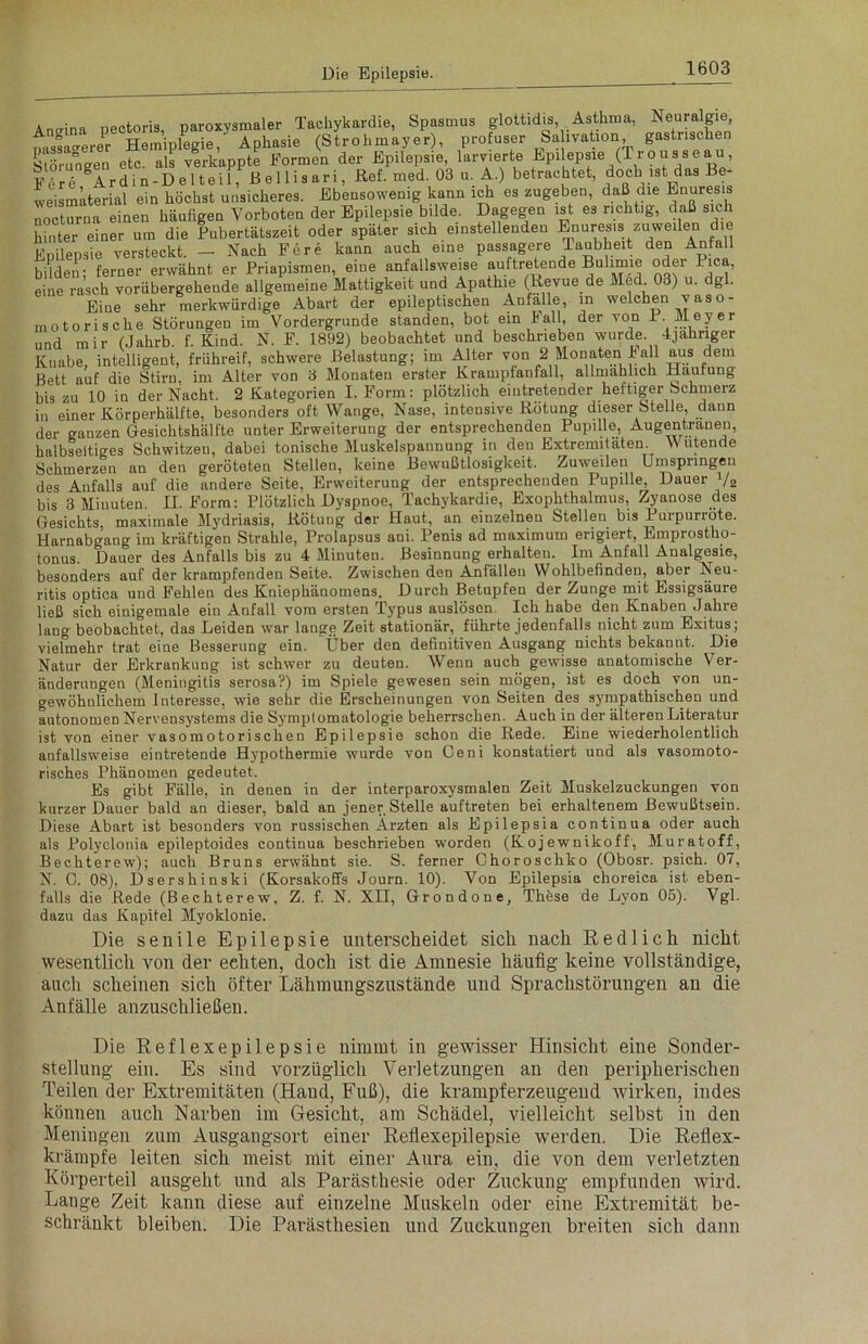 Angina pectoris, paroxysmaler Tachykardie, Spasmus glottidis, Asthma, Neuralgie A HemiuWie ' Aphasie (Strohmayer), profuser Salivation, gastrischen Störungen etc. als verkappte Formen der Epilepsie, larvierte Epilepsm (Trousseau, Pe?re Ardin-Delteil, Bellisari, Ref. med. 03 u. A.) betrachtet, doch ist das Be- weismäterial ein höchst unsicheres. Ebensowenig kann ich es zugeben, daß die Enuresis nocturna einen häufigen Vorboten der Epilepsie bilde. Dagegen ist es richtig, daß sich hinter einer um die Pubertätszeit oder später sich einstellenden Enuresis zuweilen die Epilepsie versteckt. - Nach Fere kann auch eine passagere Taubheit den Anfall bilden; ferner erwähnt er Priapismen, eine anfallsweise auftretende °der Pic , eine rasch vorübergehende allgemeine Mattigkeit und Apathie (Revue de Med. 03) u. dg . Eine sehr merkwürdige Abart der epileptischen Anfälle, in welchen vaso- motorische Störungen im Vordergründe standen, bot ein Fall, der von P Meyer und mir (Jahrb. f. Kind. N. F. 1892) beobachtet und beschrieben wurde. 4jähriger Kuabe, intelligent, frühreif, schwere Belastung; im Alter von 2 Monaten Fall aus dem Bett auf die Stirn, im Alter von 3 Monaten erster Krampfanfall, allmählich Häufung bis zu 10 in der Nacht. 2 Kategorien I. Form: plötzlich eintretender heftiger Schmerz in einer Körperhälfte, besonders oft Wange, Nase, intensive Rötung dieser Stelle, dann der ganzen Gesichtshälfte unter Erweiterung der entsprechenden Pupille, Augentranen, halbseitiges Schwitzen, dabei tonische Muskelspannung in den Extremitäten. Wutende Schmerzen an den geröteten Stellen, keine Bewußtlosigkeit. Zuweilen Umspringen des Anfalls auf die andere Seite, Erweiterung der entsprechenden Pupille, Dauer V2 bis 3 Minuten. II. Form: Plötzlich Dyspnoe, Tachykardie, Exophthalmus, Zyanose des Gesichts, maximale Mydriasis. Rötung der Haut, an einzelnen Stellen bis Purpurröte. Harnabgang im kräftigen Strahle, Prolapsus ani. Penis ad maximum erigiert, Emprostho- tonus. Dauer des Anfalls bis zu 4 Minuten. Besinnung erhalten. Im Anfall Analgesie, besonders auf der krampfenden Seite. Zwischen den Anfällen Wohlbefinden, aber Neu- ritis optica und Fehlen des Kniephänomens. D urch Betupfen der Zunge mit Essigsäure ließ sich einigemale ein Anfall vom ersten Typus auslösen. Ich habe den Knaben Jahre lang beobachtet, das Leiden war lange Zeit stationär, führte jedenfalls nicht zum Exitus; vielmehr trat eine Besserung ein. Über den definitiven Ausgang nichts bekannt. Die Natur der Erkrankung ist schwer zu deuten. Wenn auch gewisse anatomische Ver- änderungen (Meningitis serosa?) im Spiele gewesen sein mögen, ist es doch von un- gewöhnlichem Interesse, wie sehr die Erscheinungen von Seiten des sympathischen und autonomen Nervensystems die Symptomatologie beherrschen. Auch in der älteren Literatur ist von einer vasomotorischen Epilepsie schon die Rede. Eine wiederholentlich anfallsweise eintretende Hypothermie wurde von Geni konstatiert und als vasomoto- risches Phänomen gedeutet. Es gibt Fälle, in denen in der interparoxysmalen Zeit Muskelzuckungen von kurzer Dauer bald an dieser, bald an jener Stelle auftreten bei erhaltenem Bewußtsein. Diese Abart ist besonders von russischen Ärzten als Epilepsia continua oder auch als Polyclonia epileptoides continua beschrieben worden (Koj ewuikof f , Muratoff, Bechterew); auch Bruns erwähnt sie. S. ferner Choroschko (Obosr. psich. 07, N. O. 08), Dsershinski (Korsakoffs Journ. 10). Von Epilepsia choreica ist eben- falls die Rede (Bechterew, Z. f. N. XII, Grondone, Thüse de Lyon 05). Vgl. dazu das Kapitel Myoklonie. Die senile Epilepsie unterscheidet sich nach Redlich nicht wesentlich von der echten, doch ist die Amnesie häufig keine vollständige, auch scheinen sich öfter Lähmungszustände und Sprachstörungen an die Anfälle anzuschließen. Die Reflexepilepsie nimmt in gewisser Hinsicht eine Sonder- stellung ein. Es sind vorzüglich Verletzungen an den peripherischen Teilen der Extremitäten (Haud, Fuß), die krampferzeugend wirken, indes können auch Narben im Gesicht, am Schädel, vielleicht selbst in den Meningen zum Ausgangsort einer Rellexepilepsie werden. Die Reflex- krämpfe leiten sich meist mit einer Aura ein, die von dem verletzten Körperteil ausgeht und als Parästhesie oder Zuckung empfunden wird. Lange Zeit kann diese auf einzelne Muskeln oder eine Extremität be- schränkt bleiben. Die Parästhesien und Zuckungen breiten sich dann