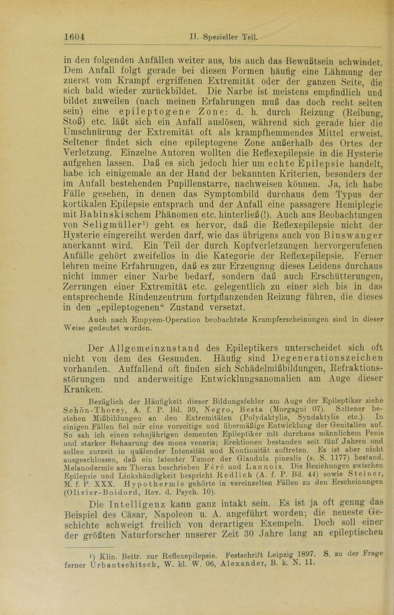 in den folgenden Anfällen weiter aus, bis auch das Bewußtsein schwindet. Dem Anfall folgt gerade bei diesen Formen häufig eine Lähmung der zuerst vom Krampf ergriffenen Extremität oder der ganzen Seite, die sich bald wieder zurückbildet. Die Narbe ist meistens empfindlich und bildet zuweilen (nach meinen Erfahrungen muß das doch recht selten sein) eine epileptogene Zone: d. h. durch Reizung (Reibung, Stoß) etc. läßt sich ein Anfall auslösen, während sich gerade hier die Umschnürung der Extremität oft als krampfhemmendes Mittel erweist. Seltener findet sich eine epileptogene Zone außerhalb des Ortes der Verletzung. Einzelne Autoren wollten die Reflexepilepsie in die Hysterie aufgehen lassen. Daß es sich jedoch hier um echte Epilepsie handelt, habe ich einigemale an der Hand der bekannten Kriterien, besonders der im Anfall bestehenden Pupillenstarre, nachweisen können. Ja, ich habe Fälle gesehen, in denen das Symptombild durchaus dem Typus der kortikalen Epilepsie entsprach und der Anfall eine passagere Hemiplegie mit Babinskischem Phänomen etc. hinterließ(!). Auch aus Beobachtungen von Seligmüller1) geht es hervor, daß die Reflexepilepsie nicht der Hysterie eingereiht werden darf, wie das übrigens auch von Binswanger anerkannt wird. Ein Teil der durch Kopfverletzungen hervorgerufenen Anfälle gehört zweifellos in die Kategorie der Reflexepilepsie. Ferner lehren meine Erfahrungen, daß es zur Erzeugung dieses Leidens durchaus nicht immer einer Narbe bedarf, sondern daß auch Erschütterungen, Zerrungen einer Extremität etc. gelegentlich zu einer sich bis in das entsprechende Rindenzeutrum fortpflanzenden Reizung führen, die dieses in den „epileptogenen“ Zustand versetzt. Auch nach Empyem-Operation beobachtete Krampferscheinungen sind in dieser Weise gedeutet worden. Der Allgemeinzustand des Epileptikers unterscheidet sich oft nicht von dem des Gesunden. Häufig sind Degenerationszeichen vorhanden. Auffallend oft finden sich Schädelmißbildungen, Refraktions- störungen und anderweitige Entwicklungsanomalien am Auge dieser Kranken. Bezüglich der Häufigkeit dieser Bildungsfehler am Auge der Epileptiker siehe Schön-Thorey, A. f. P. Bd. 39, Negro, Besta (Morgagni 07). Seltener be- stehen Mißbildungen an den Extremitäten (Polydaktylie, Syndalctylie etc.). In einigen Fällen fiel mir eine vorzeitige und übermäßige Entwicklung der Genitalien auf. So sah ich einen zehnjährigen dementen Epileptiker mit durchaus männlichem Penis und starker Behaarung des mons veneris; Erektionen bestanden seit tünf Jahren und sollen zurzeit in quälender Intensität und Kontinuität auftreten. Es ist aber nicht ausgeschlossen, daß ein latenter Tumor der Glandula pinealis (s. S. 1177) bestand. Melanodermie am Thorax beschrieben Fere und Lannois. Die Beziehungen zwischen Epilepsie und Linkshändigkeit bespricht Bedlich (A. f. P. Bd. 44) sowie Steiner, M. f. P. XXX. Hypothermie gehörte in vereinzelten Fällen zu den Erscheinungen (Olivier-Boidord, Ilev. d. Psych. 10). Die Intelligenz kann ganz intakt sein. Es ist ja oft genug das Beispiel des Cäsar, Napoleon u. A. angeführt worden; die neueste Ge- schichte schweigt freilich von derartigen Exempeln. Doch soll einer der größten Naturforscher unserer Zeit 30 Jahre lang an epileptischen i) Klin. Beitr. zur Keflexepilepsie. Festschrift Leipzig 1897. S. zu der frage ferner Urbantschitsch, W. kl. W. 06, Alexander, B. k. E. 11.