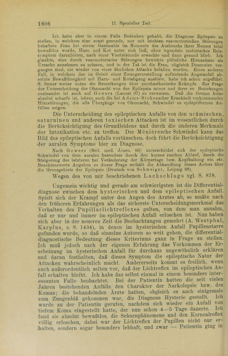 Ich habe aber in einem Falle Bedenken gehabt, die Diagnose Epilepsie zu stellen, in welchem eine sonst gesunde, nur mit leichten vasomotorischen Störungen behaftete Frau bei einem Gastmahle im Momente des Ausbruchs ihrer Menses total bewußtlos wurde, Harn und Kot unter sich ließ, ohne irgendein motorisches Reiz- symptom darzubieten, nach einer Viertelstunde erwachte und dann gesund blieb. Ich glaubte, eine durch vasomotorische Störungen bewirkte plötzliche Hirnanämie als Ursache annehmen zu müssen, und in der Tat ist die Frau, obgleich Dezennien ver- gangen sind, nie wieder von einer ähnlichen Attacke befallen worden. Einen anderen Fall, in welchem der im Geleit einer Zwangsvorstellung auftretende Angstanfall ab- solute Bewußtlosigkeit mit Harn- und Kotabgaug auslöste, habe ich schon angeführt. S. ferner weiter unten die Bemerkungen über psychasthenische Krämpfe. Zur Frage der Unterscheidung der Ohnmacht von der Epilepsia minor und ihrer ev. Beziehungen zueinander ist auch auf Gowers (Lancet 07) zu verweisen. Daß die Grenze keine absolut scharfe ist, lehren.auch die bei Adams-Stokesscher Krankheit vorkommenden Hirnstörungen, die alle Übergänge von Ohnmacht, Schwindel zu epileptiformen An- fällen zeigen. Die Unterscheidung des epileptischen Anfalls von den urämischen, saturninen und anderen toxischen Attacken ist im wesentlichen durch die Berücksichtigung des Grundleidens und durch die anderen Merkmale der Intoxikation etc. zu treffen. Der Menieresche Schwindel kann das Bild des epileptischen Anfalls Vortäuschen, doch führt die Berücksichtigung der auralen Symptome hier zu Diagnose. Nach Gowers (Brit. med. Journ. 06) unterscheidet sich der epileptische Schwindel von dem auralen besonders durch den kurzen raschen Ablauf, durch die Steigerung des letzteren bei Veränderung der Körperlage bzw. Kopfhaltung etc. etc. Beachtenswerte Angaben zu dieser Frage enthält die Abhandlung dieses Autors über die Grenzgebiete der Epilepsie (Deutsch von Schweiger, Leipzig 08). Wegen des von mir beschriebenen Lach Schlags vgl. S. 878. Ungemein wichtig und gerade am schwierigsten ist die Differential- diagnose zwischen dem hysterischen und dem epileptischen Anfall. Spielt sich der Krampf unter den Augen des Arztes ab, so mußte nach den früheren Erfahrungen als das sicherste Unterscheidungsmerkmal das Verhalten des Pupillarlichtreflexes gelten, von dem man annahm, •daß er nur und immer im epileptischen Anfall erloschen ist. Nun haben sich aber in der neueren Zeit die Beobachtungen gemehrt (A. Westphal, Karplus, s. S. 1434), in denen im hysterischen Anfall Pupillenstarre -gefunden wurde, so daß einzelne Autoren so weit gehen, die differential- diagnostische Bedeutung dieses Kriteriums ganz in Frage zu stellen. Ich muß jedoch nach der eigenen Erfahrung das Vorkommen der Er- scheinung im hysterischen Anfall für durchaus ungewöhnlich erklären und daran festhalten, daß dieses Symptom die epileptische Natur der Attacken wahrscheinlich macht. Andererseits kommt es freilich, wenn auch außerordentlich selten vor, daß der Lichtreflex im epileptischen An- fall erhalten bleibt. Ich habe das selbst einmal in einem besonders inter- -essanten Falle beobachtet. Bei der Patientin hatten die seit vielen Jahren bestehenden Anfälle deu Charakter der Narkolepsie bzw. des Komas; die behandelnden Ärzte hatten, obgleich es auch einigemale zum Zungenbiß gekommen war, die Diagnose Hysterie gestellt. Ich wurde zu der Patientin gerufen, nachdem sich wieder ein Anfall von tiefem Koma eingestellt hatte, der nun schon 4—5 Tage dauerte. Ich fand sie absolut bewußtlos, die Sehnenphänomene und den Kornealreflex völlig erloschen, dabei war der Lichtreflex der Pupillen nicht nur ei- halten, sondern sogar besonders lebhaft, und zwar Patientin ging in