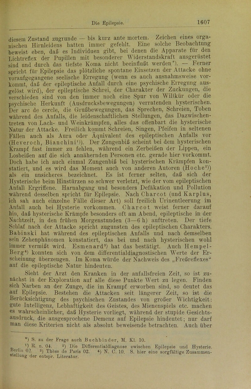 diesem Zustand zugrunde — bis kurz ante mortem. Zeichen eines orga- nischen Hirnleidens hatten immer gefehlt. Eine solche Beobachtung beweist eben, daß es Individuen gibt, bei denen die Apparate für den Lichtreflex der Pupillen mit besonderer Widerstandskraft ausgerüstet sind und durch das tiefste Koma nicht beeinflußt werden*). — Ferner spricht für Epilepsie das plötzliche spontane Einsetzen der Attacke ohne voraufgegangene seelische Erregung (wenn es auch ausnahmsweise vor- kommt, daß der epileptische Anfall durch eine psychische Erregung aus- gelöst wird), der epileptische Schrei, der Charakter der Zuckungen, die verschieden sind von den immer noch eine Spur von A\ illkür oder die psychische Herkunft (Ausdrucksbewegungen) verratenden hysterischen. Der arc de cercle, die Grußbewegungen, das Sprechen, Schreien, Toben während des Anfalls, die leidenschaftlichen Stellungen, das Dazwischen- treten von Lach- und Weinkrämpfen, alles das offenbart die hysterische Natur der Attacke. Freilich kommt Schreien, Singen, Pfeifen in seltenen Fällen auch als Aura oder Äquivalent des epileptischen Anfalls vor (Heveroch, Bianchini1)). Der Zungenbiß scheint bei dem hysterischen Krampf fast immer zu fehlen, während ein Zerbeißen der Lippen, ein Losbeißen auf die sich annähernden Personen etc. gerade hier vorkommt. Doch habe ich auch einmal Zungenbiß bei hysterischen Krämpfen kon- statiert, und es wird das Moment auch von anderen Autoren (Hoche2)) als ein unsicheres bezeichnet. Es ist ferner selten, daß sich der Hysterische beim Hinstürzen so schwer verletzt, wie der vom epileptischen Anfall Ergriffene. Harnabgang und besonders Defäkation und Pollution während desselben spricht für Epilepsie. Nach Charcot (und Karplus, ich sah auch einzelne Fälle dieser Art) soll freilich Urinentleerung im Anfall auch bei Hysterie Vorkommen. Charcot weist ferner darauf hin, daß hysterische Krämpfe besonders oft am Abend, epileptische in der Nachtzeit, in den frühen Morgenstunden (3—6 h) auftreten. Der tiefe Schlaf nach der Attacke spricht zugunsten des epileptischen Charakters. Babinski hat während des epileptischen Anfalls und nach demselben sein Zehenphänomen konstatiert, das bei und nach hysterischen wohl immer vermißt wird. Esmenard3) hat das bestätigt. Auch Hempel- Berg4) konnten sich von dem differential diagnostischen Werte der Er- scheinung überzeugen. Im Koma würde der Nachweis des „Freßreflexes“ auf die epileptische Natur hindeuteu. Sieht der Arzt den Kranken in der anfallsfreien Zeit, so ist zu- nächst in der Exploration auf alle diese Punkte Wert zu legen. Finden sich Narben an der Zunge, die im Krampf erworben sind, so deutet das auf Epilepsie. Bestehen die Attacken seit längerer Zeit, so ist die Berücksichtigung des psychischen Zustandes von großer Wichtigkeit: gute Intelligenz, Lebhaftigkeit des Geistes, des Mienenspiels etc. machen es wahrscheinlicher, daß Hysterie vorliegt, während der stupide Gesichts- ausdruck, die ausgesprochene Demenz auf Epilepsie hiudeutet; nur darf man diese Kriterien nicht als absolut beweisende betrachten. Auch über *) S. zu der Frage auch Buchbinder, M. Kl. 10. U R. n. 04. 2) Die Differentialdiagnose zwischen Epilepsie und Hysterie, erliii 02. 3) These de Baris 02. 4) N. 0. 10. S. hier eine sorgfältige Zusammen- stellung der entspr. Literatur.