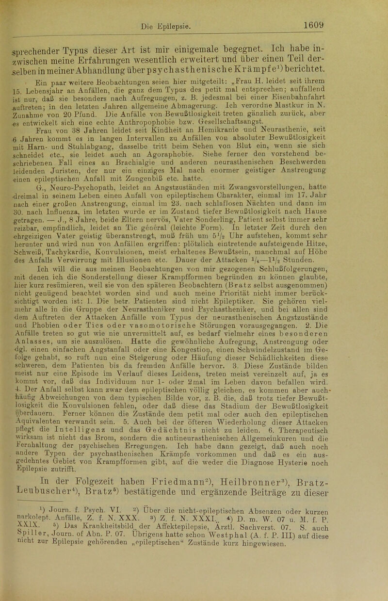 sprechender Typus dieser Art ist mir einigemale begegnet. Ich habe in- zwischen meine Erfahrungen wesentlich erweitert und über einen Teil der- selben in meiner Abhandlung über psychasthenische Krämpfe1) berichtet. Ein paar weitere Beobachtungen seien hier mitgeteilt: „Frau H. leidet seit ihrem 15. Lebensjahr an Anfällen, die ganz dem Typus des petit mal entsprechen; auffallend ist nur, daß sie besonders nach Aufregungen, z. B. jedesmal bei einer Eiseubahnfahrt Auftreten; in den letzten Jahren allgemeine Abmagerung. Ich verordne Mastkur in N. Zunahme von 20 Pfund. Die Anfälle von Bewußtlosigkeit treten gänzlich zurück, aber •es entwickelt sich eine echte Anthropophobie bzw. Gesellschaftsangst. Frau von 38 Jahren leidet seit Kindheit an Hemikranie und Neurasthenie, seit 6 Jahren kommt es in langen Intervallen zu Anfällen von absoluter Bewußtlosigkeit mit Harn- und Stuhlabgang, dasselbe tritt beim Sehen von Blut ein, wenn sie sich schneidet etc., sie leidet auch an Agoraphobie. Siehe ferner den vorstehend be- schriebenen Fall eines an Brachialgie und anderen neurasthenischen Beschwerden leidenden Juristen, der nur ein einziges Mal nach enormer geistiger Anstrengung einen epileptischen Anfall mit Zungenbiß etc. hatte. G., Neuro-Psychopath, leidet an Angstzuständen mit Zwangsvorstellungen, hatte •dreimal in seinem Leben eineu Anfall von epileptischem Charakter, einmal im 17. Jahr uach einer großen Anstrengung, einmal im 23. nach schlaflosen Nächten und dann im 30. nach Influenza, im letzten wurde er im Zustand tiefer Bewußtlosigkeit nach Hause getragen. — J., 8 Jahre, beide Eltern nervös, Vater Sonderling, Patient selbst immer sehr reizbar, empfindlich, leidet an Tic general (leichte Form). In letzter Zeit durch den ■ehrgeizigen Vater geistig überanstrengt, muß früh um ö'/s Uhr aufstehen, kommt sehr herunter und wird nun von Anfällen ergriffen: plötzlich eintretende aufsteigende Hitze, Schweiß, Tachykardie, Kouvulsionen, meist erhaltenes Bewußtsein, manchmal auf Höhe des Anfalls Verwirrung mit Illusionen etc. Dauer der Attacken 1/i— D/2 Stunden. Ich will die aus meinen Beobachtungen von mir gezogenen Schlußfolgerungen, mit denen ich die Sonderstellung dieser Krampfformen begründen zu können glaubte, hier kurz resümieren, weil sie von den späteren Beobachtern (Bratz selbst ausgenommen) nicht genügend beachtet worden sind und auch meine Priorität nicht immer berück- sichtigt worden ist: 1. Die betr. Patienten sind nicht Epileptiker. Sie gehören viel- mehr alle in die Gruppe der Neurastheniker und Psychastheniker, und bei allen sind dem Auftreten der Attacken Anfälle vom Typus der neurasthenischen Angstzustände und Phobien oder Tics oder vasomotorische Störungen vorausgegangen. 2. Die Anfälle treten so gut wie nie unvermittelt auf, es bedarf vielmehr eines besonderen Anlasses, um sie auszulösen. Hatte die gewöhnliche Aufregung, Anstrengung oder dgl. einen einfachen Angstanfall oder eine Kongestion, einen Schwindelzustand im Ge- folge gehabt, so ruft nun eine Steigerung oder Häufung dieser Schädlichkeiten diese schweren, dem Patienten bis da fremden Anfälle hervor. 3. Diese Zustände bilden meist nur eine Episode im Verlauf dieses Leidens, treten meist vereinzelt auf, ja es kommt vor, daß das Individuum nur 1- oder 2mal im Leben davon befallen wird. -1. Der Anfall selbst kann zwar dem epileptischen völlig gleichen, es kommen aber auch- häufig Abweichungen von dem typischen Bilde vor, z. B. die, daß trotz tiefer Bewußt- losigkeit die Konvulsionen fehlen, oder daß diese das Stadium der Bewußtlosigkeit überdauern. Ferner können die Zustände dem petit mal oder auch den epileptischen Äquivalenten verwandt sein. 5. Auch bei der öfteren Wiederholung dieser Attacken pflegt die Intelligenz und das Gedächtnis nicht zu leiden. 6. Therapeutisch wirksam ist nicht das Brom, sondern die antineurasthenischen Allgemeinkuren und die lernhaltung der psychischen Erregungen. Ich habe dann gezeigt, daß auch noch andere Typen der psychasthenischen Krämpfe Vorkommen und daß es ein aus- gedehntes Gebiet von Krampfformen gibt, auf die weder die Diagnose Hysterie noch Epilepsie zutrifft. In der Folgezeit haben Friedmann2), Heilbronner8), Bratz- Leubuscher4), Bratz6) bestätigende und ergänzende Beiträge zu dieser !) Journ. f. Psych. VI. 2) Über die nicht-epileptischen Absenzen oder kurzen narkolept. Anfälle, Z. f. N. XXX. ») Z. f. N. XXXI... 4) d. m. W. 07 u. M. f. P. XXIX. 5) uas Krankheitsbild., der Affektepilepsie, Ärztl. Sachverst. 07. S. auch Spuler, Journ. of Abn. P. 07. Übrigens hatte schon Westphal (A. f. P. III) auf diese nicht zur Epilepsie gehörenden „epileptischen“ Zustände kurz hingewiesen.