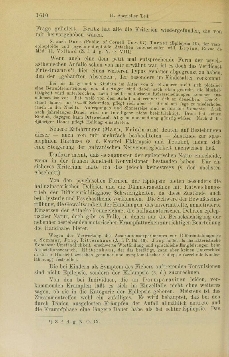 Frage geliefert. Bratz hat alle die Kriterien wiedergefunden die von mir hervorgehoben waren. S. auch Dana (Pub ic. of Oornell. Umv. 07), Turner (Epilepsia 10), der vaso- epileptoide und psycho-epileptoide Attacken unterscheiden will, Lenine Revue Ho Med. 11, Voll and (Z. f. d. g. N. 0. VIII). ’ ae Wenn auch eine dem petit mal entsprechende Form der psycli- asthenischen Anfälle schon von mir erwähnt war, ist es doch das Verdienst FriedmannsB, hier einen weiteren Typus genauer abgegrenzt zu haben den der „gehäuften Absenzen“, der besonders im Kindesalter vorkommt! Bei bis da gesunden Kindern im Alter von 2—8 Jahren stellt sich plötzlich eine Bewußtseinstrübung ein, die Augen sind dabei nach oben gedreht, die Muskel- tätigkeit wird unterbrochen, auch leichte motorische Keizerscheinungen kommen aus- nahmsweise vor. Bat. weiß von dem Anfall und erinnert sich an denselben. Der Zu- stand dauert nur 10—20 Sekunden, pflegt sich aber 6—40mal am Tage zu wiederholen (auch in der Nacht). Aufregungen und Sinnesreize sind auslösende Momente. Auch nach jahrelanger Dauer wird die Intelligenz nicht beeinträchtigt. Brom hat keinen Einfluß, dagegen kann Ortswechsel, Allgemeinbehandlung günstig wirken. Nach 2- bis 8jähriger Dauer pflegt Heilung einzutreten. Neuere Erfahrungen (Mann, Friedmann) deuten auf Beziehungen dieser — auch von mir mehrfach beobachteten — Zustände zur spas- mophilen Diathese (s. d. Kapitel Eklampsie und Tetanie), indem sich eine Steigerung der galvanischen Nervenerregbarkeit nachweisen ließ. Dufour meint, daß es zugunsten der epileptischen Natur entscheide, wenn in der frühen Kindheit Konvulsionen bestanden haben. Für ein sicheres Kriterium halte ich das jedoch keineswegs (s. den nächsten Abschnitt). Von den psychischen Formen der Epilepsie bieten besonders die halluzinatorischen Delirien und die Dämmerzustände mit Entweichungs- trieb der Differentialdiagnose Schwierigkeiten, da diese Zustände auch bei Hysterie und Psychasthenie verkommen. Die Schwere der Bewußtseins- trübung, die Gewaltsamkeit der Handlungen, das unvermittelte, unmotivierte Einsetzen der Attacke kennzeichnet die halluzinatorischen Delirien epilep- tischer Natur, doch gibt es Fälle, in denen nur die Berücksichtigung der nebenher bestehenden motorischen Krampfattacken zur richtigen Beurteilung die Handhabe bietet. Wegen der Verwertung des Assoziationsexperimentes zur Differentialdiagnose s. Sommer, Jung, Rittershaus (A. f. P. Bd. 46). Ju n g findet als charakteristische Momente: Umständlichkeit, erschwerte Wortfindung und sprachliche Entgleisungen beim Assoziationsversuch. Ritters haus, der das bestätigt, kann aber keinen Unterschied in dieser Hinsicht zwischen genuiner und symptomatischer Epilepsie (zerebrale Kinder- lähmung) feststellen. Die bei Kindern als Symptom des Fiebers auftretenden Konvulsionen sind nicht Epilepsie, sondern der Eklampsie (s. d.) zuzurechnen. Von den bei Individuen, die an Darmparasiten leiden, vor- kommenden Krämpfen läßt es sich im Einzelfalle nicht ohne weiteres sagen, ob sie in die Kategorie der Epilepsie gehören. Meistens ist das Zusammentreffen wohl ein zufälliges. Es wird behauptet, daß bei den durch Tänien ausgelösten Krämpfen der Anfall allmählich eintrete und die Krampfphase eine längere Dauer habe als bei echter Epilepsie. Das i) Z. f. d. g. N. 0. IX.