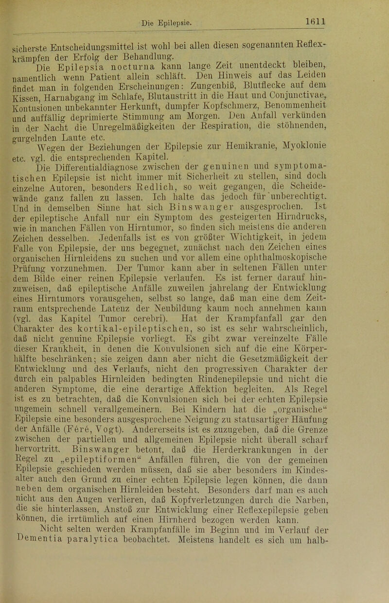 sicherste Entscheidungsmittel ist wohl bei allen diesen sogenannten Reflex- krämpfen der Erfolg der Behandlung. Die Epilepsia nocturna kann lange Zeit unentdeckt bleiben, namentlich wenn Patient allein schläft. Den Hinweis auf das Leiden findet man in folgenden Erscheinungen: Zungenbiß, Blutflecke auf dem Kissen, Harnabgang im Schlafe, Blutaustritt in die Haut und Conjunctivae,. Kontusionen unbekannter Herkunft, dumpfer Kopfschmerz, Benommenheit und auffällig deprimierte Stimmung am Morgen. Den Anfall verkünden in der Nacht die Unregelmäßigkeiten der Respiration, die stöhnenden, gurgelnden Laute etc. Wegen der Beziehungen der Epilepsie zur Hemikranie, Myoklome etc. vgl. die entsprechenden Kapitel. Die Differentialdiagnose zwischen der genuinen und symptoma- tischen Epilepsie ist nicht immer mit Sicherheit zu stellen, sind doch einzelne Autoren, besonders Redlich, so weit gegangen, die Scheide- wände ganz fallen zu lassen. Ich halte das jedoch für'unberechtigt. Und in demselben Sinne hat sich Bin swang er ausgesprochen. Ist der epileptische Anfall nur ein Symptom des gesteigerten Hirndrucks, wie in manchen Fällen von Hirntumor, so finden sich meistens die anderen Zeichen desselben. Jedenfalls ist es von größter Wichtigkeit, in jedem Falle von Epilepsie, der uns begegnet, zunächst nach den Zeichen eines organischen Hirnleidens zu suchen und vor allem eine ophthalmoskopische Prüfung vorzunehmen. Der Tumor kann aber in seltenen Fällen unter dem Bilde einer reinen Epilepsie verlaufen. Es ist ferner darauf hin- zuweisen, daß epileptische Anfälle zuweilen jahrelang der Entwicklung eines Hirntumors vorausgehen, selbst so lange, daß man eine dem Zeit- raum entsprechende Latenz der Neubildung kaum noch annehmen kann (vgl. das Kapitel Tumor cerebri). Hat der Krampfanfall gar den Charakter des kortikal-epileptischen, so ist es sehr wahrscheinlich, daß nicht genuine Epilepsie vorliegt. Es gibt zwar vereinzelte Fälle dieser Krankheit, in denen die Konvulsionen sich auf die eine Körper- hälfte beschränken; sie zeigen dann aber nicht die Gesetzmäßigkeit der Entwicklung und des Verlaufs, nicht den progressiven Charakter der durch ein palpables Hirnleiden bedingten Rindenepilepsie und nicht die anderen Symptome, die eine derartige Affektion begleiten. Als Regel ist es zu betrachten, daß die Konvulsionen sich bei der echten Epilepsie ungemein schnell verallgemeinern. Bei Kindern hat die „organische“ Epilepsie eine besonders ausgesprochene Neigung zu statusartiger Häufung der Anfälle (Fere, Vogt). Andererseits ist es zuzugeben, daß die Grenze zwischen der partiellen und allgemeinen Epilepsie nicht überall scharf hervortritt. Binswanger betont, daß die Herderkrankungen in der Regel zu „epileptiformen“ Anfällen führen, die von der gemeinen Epilepsie geschieden werden müssen, daß sie aber besonders im Kindes- alter auch den Grund zu einer echten Epilepsie legen können, die dann neben dem organischen Hirnleiden besteht. Besonders darf man es auch nicht aus den Augen verlieren, daß Kopfverletzungen durch die Narben, die sie hinterlassen, Anstoß zur Entwicklung einer Reflexepilepsie geben können, die irrtümlich auf einen Hirnherd bezogen werden kann. Nicht selten werden Krampfanfälle im Beginn und im Verlauf der Dementia paralytica beobachtet. Meistens handelt es sich um halb-