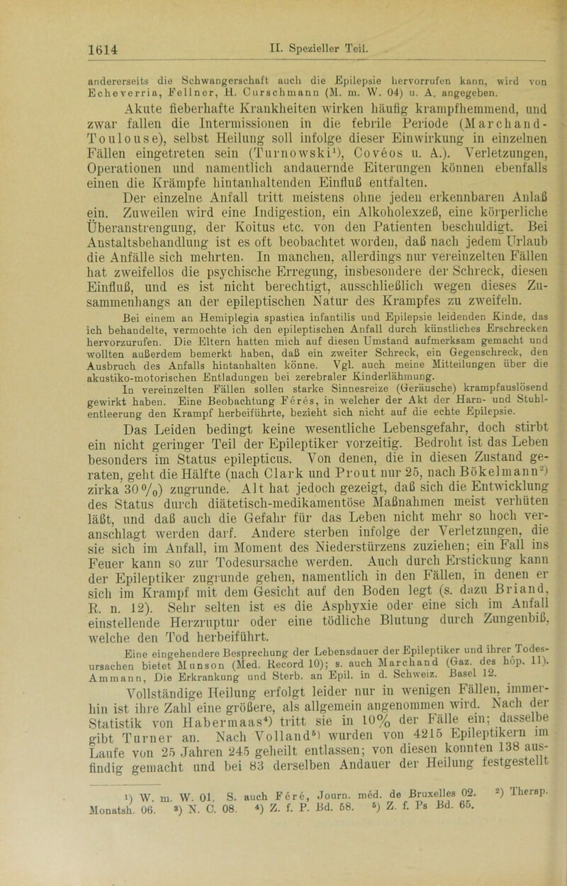 andererseits die Schwangerschaft auch die Epilepsie hervorrufun kann, wird von Echeverria, Eellner, H. Curschmann (M. m. W. 04) u. A. angegeben. Akute fieberhafte Krankheiten wirken häufig krampfhemmend, und zwar fallen die Intermissionen in die febrile Periode (Marchand- Toulouse), selbst Heilung soll infolge dieser Einwirkung in einzelnen Fällen eingetreten sein (Turnowski1), Coveos u. A.). Verletzungen, Operationen und namentlich andauernde Eiterungen können ebenfalls einen die Krämpfe hintanhaltenden Einfluß entfalten. Der einzelne Anfall tritt meistens ohne jeden erkennbaren Anlaß ein. Zuweilen wird eine Indigestion, ein Alkoholexzeß, eine körperliche Überanstrengung, der Koitus etc. von den Patienten beschuldigt. Bei Austaltsbehandlung ist es oft beobachtet worden, daß nach jedem Urlaub die Anfälle sich mehrten. In manchen, allerdings nur vereinzelten Fällen hat zweifellos die psychische Erregung, insbesondere der Schreck, diesen Einfluß, und es ist nicht berechtigt, ausschließlich wegen dieses Zu- sammenhangs an der epileptischen Natur des Krampfes zu zweifeln. Bei einem an Hemiplegia spastica inf'antilis und Epilepsie leidenden Kinde, das ich behandelte, vermochte ich den epileptischen Anfall durch künstliches Erschrecken hervorzurufen. Die Eltern hatten mich auf diesen Umstand aufmerksam gemacht und wollten außerdem bemerkt haben, daß ein zweiter Schreck, ein Gegenschreck, den Ausbruch des Anfalls hintanhalten könne. Vgl. auch meine Mitteilungen über die akustiko-motorischen Entladungen bei zerebraler Kinderlähmung. In vereinzelten Fällen sollen starke Sinnesreize (Geräusche) krampfauslösend gewirkt haben. Eine Beobachtung Feres, in welcher der Akt der Harn- und Stuhl- entleerung den Krampf herbeiführte, bezieht sich nicht auf die echte Epilepsie. Das Leiden bedingt keine wesentliche Lebensgefahr, doch stirbt ein nicht geringer Teil der Epileptiker vorzeitig. Bedroht ist das Leben besonders im Status epilepticus. Von denen, die in diesen Zustand ge- raten, geht die Hälfte (nach Clark und Prout nur 25, nach Bökelmann2) zirka'30%) zugrunde. Alt hat jedoch gezeigt, daß sich die Entwicklung des Status durch diätetisch-medikamentöse Maßnahmen meist verhüten läßt, und daß auch die Gefahr für das Leben nicht mehr so hoch ver- anschlagt werden darf. Andere sterben infolge der Verletzungen, die sie sich im Anfall, im Moment des Niederstürzens zuziehen; ein Fall ins Feuer kann so zur Todesursache werden. Auch durch Erstickung kann der Epileptiker zugrunde gehen, namentlich in den Fällen, in denen er sich im Krampf mit dem Gesicht auf den Boden legt (s. dazu Briand, R. n. 12). Sehr selten ist es die Asphyxie oder eine sich im Anfall einstellende Herzruptur oder eine tödliche Blutung durch Zungenbiß, welche den Tod herbeiführt. Eine eingehendere Besprechung der Lebensdauer der Epileptiker und ihrer Todes- ursachen bietet Munsou (Med. Record 10); s. auch Marchaud (Gaz. des hop. 11). Ammann, Die Erkrankung und Sterb. an Epil. in d. Schweiz. Basel 12. Vollständige Heilung erfolgt leider nur in wenigen Fällen, immer- hin ist ihre Zahl eine größere, als allgemein angenommen wird. Nach der Statistik von HabermaasD tritt sie in 10% der Fälle ein; dasselbe gibt Turner an. Nach Volland6) wurden von 4215 Epileptikern im Laufe von 25 Jahren 245 geheilt entlassen; von diesen konnten 138 aus- findig gemacht und bei 83 derselben Andauer der Heilung festgestellt i) w. m. \V. 01. S. auch Fere, Journ. med. de Bruxelles 02. 2) Therap. Monatsh. 06. 3) N. C. 08. 4) Z. f. P. Bd. 58. 6) Z. f. Ps Bd. 6o.