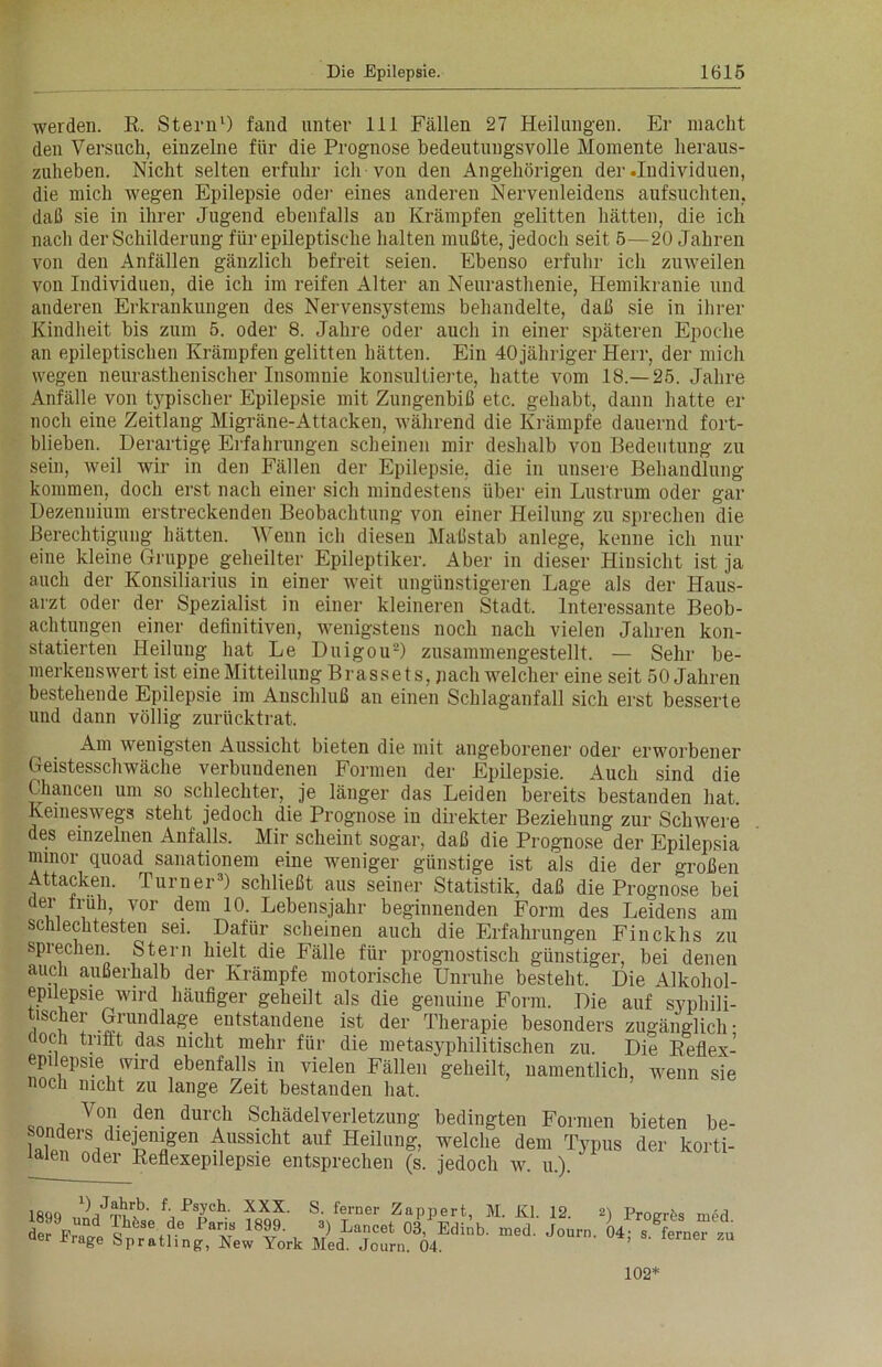 werden. R. Stern1) fand unter 111 Fällen 27 Heilungen. Er macht den Versuch, einzelne für die Prognose bedeutungsvolle Momente heraus- zuheben. Nicht selten erfuhr ich von den Angehörigen der .Individuen, die mich wegen Epilepsie oder eines anderen Nervenleidens aufsuchten, daß sie in ihrer Jugend ebenfalls au Krämpfen gelitten hätten, die ich nach der Schilderung für epileptische halten mußte, jedoch seit 5—20 Jahren von den Anfällen gänzlich befreit seien. Ebenso erfuhr ich zuweilen von Individuen, die ich im reifen Alter an Neurasthenie, Hemikranie und anderen Erkrankungen des Nervensystems behandelte, daß sie in ihrer Kindheit bis zum 5. oder 8. Jahre oder auch in einer späteren Epoche an epileptischen Krämpfen gelitten hätten. Ein 40 jähriger Herr, der mich wegen neurasthenischer Insomnie konsultierte, hatte vom 18.—25. Jahre Anfälle von typischer Epilepsie mit Zungenbiß etc. gehabt, dann hatte er noch eine Zeitlang Migräne-Attacken, während die Krämpfe dauernd fort- blieben. Derartige Erfahrungen scheinen mir deshalb von Bedeutung zu sein, weil wir in den Fällen der Epilepsie, die in unsere Behandlung kommen, doch erst nach einer sich mindestens über ein Lustrum oder gar Dezennium erstreckenden Beobachtung von einer Heilung zu sprechen die Berechtigung hätten. Wenn ich diesen Maßstab anlege, kenne ich nur eine kleine Gruppe geheilter Epileptiker. Aber in dieser Hinsicht ist ja auch der Konsiliarius in einer weit ungünstigeren Lage als der Haus- arzt oder der Spezialist in einer kleineren Stadt. Interessante Beob- achtungen einer definitiven, wenigstens noch nach vielen Jahren kon- statierten Heilung hat Le Duigou-) zusammengestellt. — Sehr be- merkenswert ist eine Mitteilung Brassets. jiach welcher eine seit 50 Jahren bestehende Epilepsie im Anschluß an einen Schlaganfall sich erst besserte und dann völlig zurücktrat. Am wenigsten Aussicht bieten die mit angeborener oder erworbener Geistesschwäche verbundenen Formen der Epilepsie. Auch sind die Chancen um so schlechter, je länger das Leiden bereits bestanden hat. Keineswegs steht jedoch die Prognose in direkter Beziehung zur Schwere des einzelnen Anfalls. Mir scheint sogar, daß die Prognose der Epilepsia nunor quoad sanationem eine weniger günstige ist als die der großen Attacken. Turner3) schließt aus seiner Statistik, daß die Prognose bei der früh, vor dem 10. Lebensjahr beginnenden Form des Leidens am schlechtesten sei. Dafür scheinen auch die Erfahrungen Finckhs zu sprechen Stern hielt die Fälle für prognostisch günstiger, bei denen auch außerhalb der Krämpfe motorische Unruhe besteht. Die Alkohol- epuepsie wird häufiger geheilt als die genuine Form. Die auf syphili- tischer Grundlage entstandene ist der Therapie besonders zugänglich- hoch trifft das nicht mehr für die metasyphilitischen zu. Die Reflex- epüepsie wird ebenfalls in vielen Fällen geheilt, namentlich, wenn sie noch nicht zu lange Zeit bestanden hat. Vo. den du™h Schädelverletzung bedingten Formen bieten be- sonders Aussicht auf Heilung, welche dem Typus der korti- iaieu oder Reflexepilepsie entsprechen (s. jedoch w. u.). 1890 nnr|JT?r>b' fXXX- S- ferner Zappert, M. Kl. 12. 2) pro„r£s med 102*