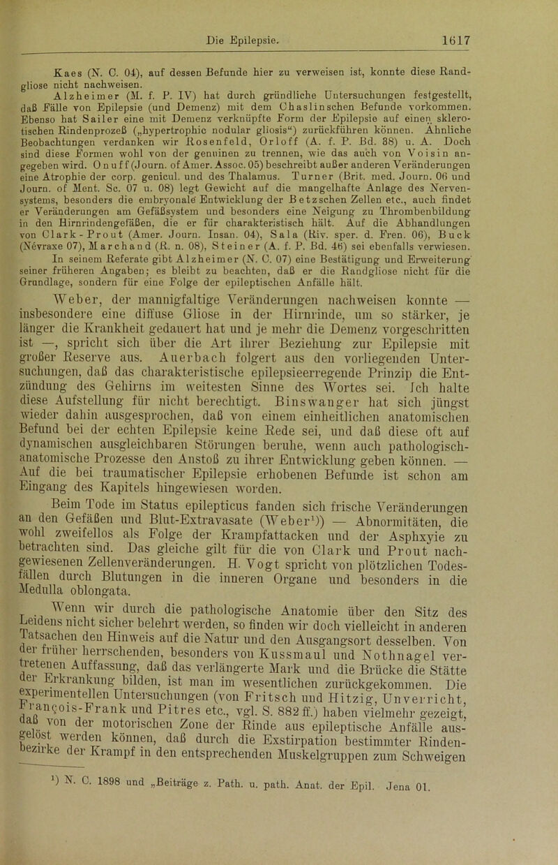 Kaes (N. C. 01), auf dessen Befunde hier zu verweisen ist, konnte diese Rand- gliose nicht nachweisen. Alzheimer (M. f. P. IV) hat durch gründliche Untersuchungen festgestellt, daß Eälle von Epilepsie (und Demenz) mit dem Ohaslinsehen Befunde Vorkommen. Ebenso hat Sailer eine mit Demenz verknüpfte Form der Epilepsie auf einen sklero- tischen Rindenprozeß („hypertrophic nodular gliosis“) zurückführen können. Ähnliche Beobachtungen verdanken wir Rosenfeld, Orloff (A. f. P. Bd. 38) u. A. Doch sind diese Formen wohl von der genuinen zu trennen, wie das auch von Voisin an- gegeben wird. 0 n uf f (Journ. of Amer. Assoc. 05) beschreibt außer anderen Veränderungen eine Atrophie der corp. genicul. und des Thalamus. Turner (Brit. med. Journ. 06 und Journ. of Ment. Sc. 07 u. 08) legt Gewicht auf die mangelhafte Anlage des Nerven- systems, besonders die embryonale'Entwicklung der B etzschen Zellen etc., auch findet er Veränderungen am Gefäßsystem und besonders eine Neigung zu Thrombenbildung in den Hirnrindengefäßen, die er für charakteristisch hält. Auf die Abhandlungen von Clark-Prout (Amer. Journ. Insan. 04), Sala (Riv. sper. d. Fren. 06), Buck (Nevraxe 07), Marchand (R. n. 08), Steiner (A. f. P. Bd. 4b) sei ebenfalls verwiesen. In seinem Referate gibt Alzheimer (N. C. 07) eine Bestätigung und Erweiterung seiner früheren Angaben; es bleibt zu beachten, daß er die Randgliose nicht für die Grundlage, sondern für eine Folge der epileptischen Anfälle hält. Weber, der mannigfaltige Veränderungen nachweisen konnte — insbesondere eine diffuse Gliose in der Hirnrinde, um so stärker, je länger die Krankheit gedauert hat und je mehr die Demenz vorgeschritten ist —, spricht sich über die Art ihrer Beziehung zur Epilepsie mit großer Reserve aus. Auerbach folgert aus den vorliegenden Unter- suchungen, daß das charakteristische epilepsieerregende Prinzip die Ent- zündung des Gehirns im weitesten Sinne des Wortes sei. ich halte diese Aufstellung für nicht berechtigt. Binswanger hat sich jüngst wieder dahin ausgesprochen, daß von einem einheitlichen anatomischen Befund bei der echten Epilepsie keine Rede sei, und daß diese oft auf dynamischen ausgleichbaren Störungen beruhe, wenn auch pathologisch- anatomische Prozesse den Anstoß zu ihrer Entwicklung geben können. — Auf die bei traumatischer Epilepsie erhobenen Befunde ist schon am Eingang des Kapitels hingewiesen worden. Beim Tode im Status epilepticus fanden sich frische Veränderungen an den Gefäßen und Blut-Extravasate (Weber1)) — Abnormitäten, die wohl zweifellos als Folge der Krampfattacken und der Asphxyie zu betrachten sind. Das gleiche gilt für die von Clark und Prout nach- gewiesenen Zellenveränderungen. H. Vogt spricht von plötzlichen Todes- fällen durch Blutungen in die inneren Organe und besonders in die Medulla oblongata. V enn wir durch die pathologische Anatomie über den Sitz des Leidens nicht sicher belehrt werden, so finden wir doch vielleicht in anderen atsaclien den Hinweis auf die Natur und den Ausgangsort desselben. Von üer früher herrschenden, besonders von Kussmaul und Nothnagel ver- 5rete°en Auffassung, daß das verlängerte Mark und die Brücke die Stätte ei i ki ankung bilden, ist man im wesentlichen zurückgekommen Die experimentellen Untersuchungen (von Fritsch und Hitzig, Unverricht aarftan?01S;Frank und Pitres etc'> U?1- s- 882 ff-) haben vielmehr gezeigt, aau von der motorischen Zone der Rinde aus epileptische Anfälle aus- u ^s. wei(len können, daß durch die Exstirpation bestimmter Rinden- uezirke der Krampf in den entsprechenden Muskelgruppen zum Schweigen 0 N. C. 1898 und „Beiträge z. Path. u. patk. Anat. der Epil. Jena 01.