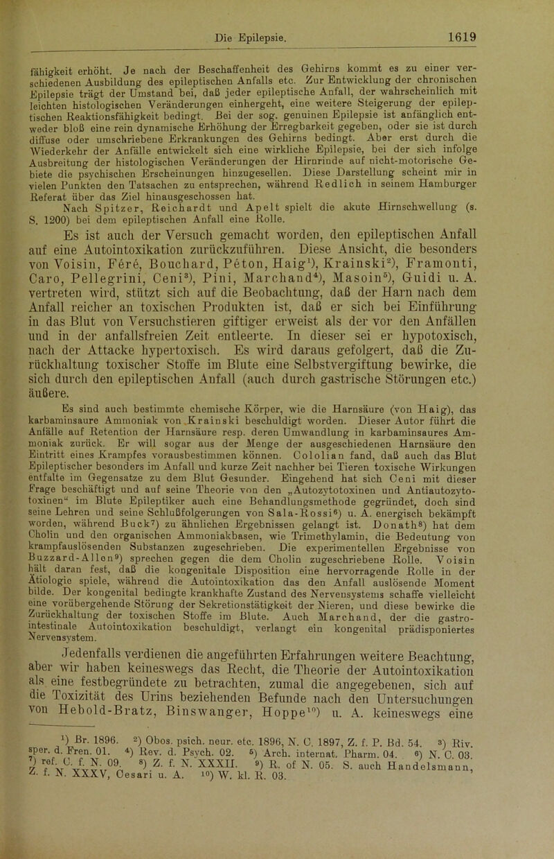 Fähigkeit erhöht. Je nach der Beschaffenheit des Gehirns kommt es zu einer ver- schiedenen Ausbildung des epileptischen Anfalls etc. Zur Entwicklung der chronischen Epilepsie trägt der Umstand bei, daß jeder epileptische Anfall, der wahrscheinlich mit leichten histologischen Veränderungen einhergeht, eine weitere Steigerung der epilep- tischen Reaktionsfähigkeit bedingt. Bei der sog. genuinen Epilepsie ist anfänglich ent- weder bloß eine rein dynamische Erhöhung der Erregbarkeit gegeben, oder sie ist durch diffuse oder umschriebene Erkrankungen des Gehirns bedingt. Aber erst durch die Wiederkehr der Anfälle entwickelt sich eine wirkliche Epilepsie, bei der sich infolge Ausbreitung der histologischen Veränderungen der Hirnrinde auf nicht-motorische Ge- biete die psychischen Erscheinungen hinzugesellen. Diese Darstellung scheint mir in vielen Punkten den Tatsachen zu entsprechen, während Redlich in seinem Hamburger Referat über das Ziel hinausgeschossen hat. Nach Spitzer, Reichardt und Apelt spielt die akute Hirnschwellung (s. S. 1200) bei dem epileptischen Anfall eine Rolle. Es ist auch der Versuch gemacht worden, den epileptischen Anfall auf eine Autointoxikation zurückzuführen. Diese Ansicht, die besonders von Voisin, Fere, Bouchard, Peton, Haig1), Krainski2), Framonti, Caro, Pellegrini, Ceni3), Pini, Marcliand4), Masoin6), Guidi u. A. vertreten wird, stützt sich auf die Beobachtung, daß der Harn nach dem Anfall reicher an toxischen Produkten ist, daß er sich bei Einführung iu das Blut von Versuchstieren giftiger erweist als der vor den Anfällen und in der anfallsfreien Zeit entleerte. In dieser sei er hypotoxisch, nach der Attacke hypertoxisch. Es wird daraus gefolgert, daß die Zu- rückhaltung toxischer Stoffe im Blute eine Selbstvergiftung bewirke, die sich durch den epileptischen Anfall (auch durch gastrische Störungen etc.) äußere. Es sind auch bestimmte chemische Körper, wie die Harnsäure (von Haig), das karbaminsaure Ammoniak von Krainski beschuldigt worden. Dieser Autor führt die Anfälle auf Retention der Harnsäure resp. deren Umwandlung in karbaminsaures Am- moniak zurück. Er will sogar aus der Menge der ausgeschiedenen Harnsäure den Eintritt eines Krampfes vorausbestimmen können. Cololian fand, daß auch das Blut Epileptischer besonders im Anfall und kurze Zeit nachher bei Tieren toxische Wirkungen entfalte im Gegensätze zu dem Blut Gesunder. Eingehend hat sich Ceni mit dieser Frage beschäftigt und auf seine Theorie von den „Autozytotoxinen und Antiautozyto- toxinen“ im Blute Epileptiker auch eine Behandlungsmethode gegründet, doch sind seine Lehren und seine Schlußfolgerungen von Sala-Rossi6) u. A. energisch bekämpft worden, während Buck7) zu ähnlichen Ergebnissen gelangt ist. Donath8) hat dem Cholin und den organischen Ammoniakbasen, wie Trimethylamin, die Bedeutung von krampfauslösenden Substanzen zugeschrieben. Die experimentellen Ergebnisse von Buzzard-Allon9) sprechen gegen die dem Cholin zugeschriebene Rolle. Voisin hält daran fest, daß die kongenitale Disposition eine hervorragende Rolle in der Ätiologie spiele, währeud die Autointoxikation das den Anfall auslösende Moment bilde. Der kongenital bedingte krankhafte Zustand des Nervensystems schaffe vielleicht eine vorübergehende Störung der Sekretionstätigkeit der Nieren, und diese bewirke die Zurückhaltung der toxischen Stoffe im Blute. Auch March and, der die gastro- intestinale Autointoxikation beschuldigt, verlangt ein kongenital prädisponiertes Nervensystem. Jedenfalls verdienen die angeführten Erfahrungen weitere Beachtung, aber wir haben keineswegs das Recht, die Theorie der Autointoxikation als eine festbegründete zu betrachten, zumal die angegebenen, sich auf die l oxizität des Urins beziehenden Befunde nach den Untersuchungen von Hebold-Bratz, Binswanger, Hoppe10) u. A. keineswegs eine l) Br. 1896. «per. d. Fren. 01. 7) ref. C. f. N. 09 Z. f. N. XXXV, C 2) Obos. psich. neur. etc. 1896, N. C. 1897, Z. f. P. Bd. 54. 8) RiV- 4) Rev. d. Psych. 02. 8) Arch. iDternat. Pharm. 04. «) N. C. 03. 8) Z. f. N. XXXII. B) R. ol' N. 05. S. auch Handelsmann, esari u. A. i°) W. kl. R. 03.