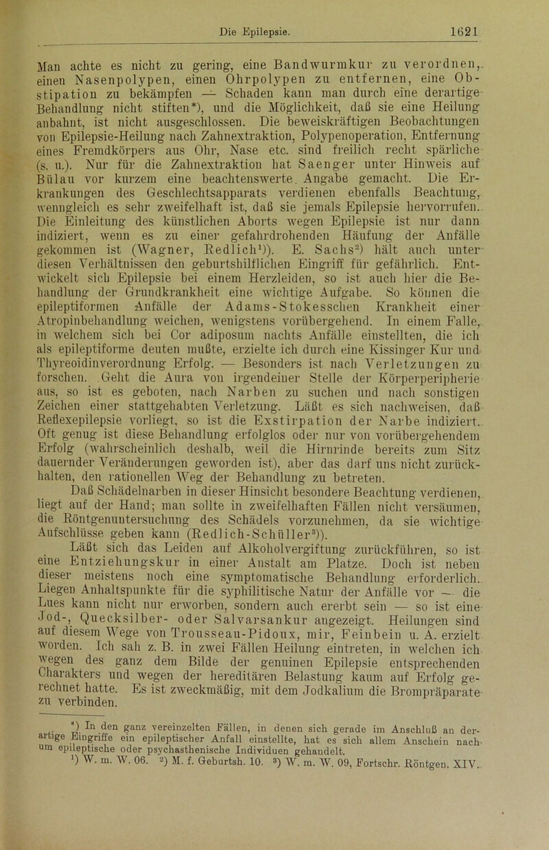 Man achte es nicht zu gering, eine Bandwurmkur zu verordnen,, einen Nasenpolypen, einen Ohrpolypen zn entfernen, eine Ob- stipation zu bekämpfen — Schaden kann man durch eine derartige Behandlung nicht stiften*), und die Möglichkeit, daß sie eine Heilung anbahnt, ist nicht ausgeschlossen. Die beweiskräftigen Beobachtungen von Epilepsie-Heilung nach Zahnextraktion, Polypenoperation, Entfernung eines Fremdkörpers aus Ohr, Nase etc. sind freilich recht spärliche (s. u.). Nur für die Zahnextraktion hat Saenger unter Hinweis auf Biilau vor kurzem eine beachtenswerte. Angabe gemacht. Die Er- krankungen des Geschlechtsapparats verdienen ebenfalls Beachtung, wenngleich es sehr zweifelhaft ist, daß sie jemals Epilepsie hervorrufen. Die Einleitung des künstlichen Aborts wegen Epilepsie ist nur dann indiziert, wenn es zu einer gefahrdrohenden Häufung der Anfälle gekommen ist (Wagner, Redlich1)). E. Sachs2) hält auch unter diesen Verhältnissen den geburtshilflichen Eingriff für gefährlich. Ent- wickelt sich Epilepsie bei einem Herzleiden, so ist auch hier die Be- handlung der Grundkrankheit eine wichtige Aufgabe. So können die epileptiformen Anfälle der Adams-Stokesschen Krankheit einer Atropinbehandlung weichen, wenigstens vorübergehend. In einem Falle, in welchem sich bei Cor adiposum nachts Anfälle einstellten, die ich als epileptiforme deuten mußte, erzielte ich durch eine Ivissinger Kur und Thyreoidinverordnung Erfolg. — Besonders ist nach Verletzungen zu forschen. Geht die Aura von irgendeiner Stelle der Körperperipherie aus, so ist es geboten, nach Narben zu suchen und nach sonstigen Zeichen einer stattgehabten Verletzung. Läßt es sich nachweisen, daß Reflexepilepsie vorliegt, so ist die Exstirpation der Narbe indiziert. Oft genug ist diese Behandlung erfolglos oder nur von vorübergehendem Erfolg (wahrscheinlich deshalb, weil die Hirnrinde bereits zum Sitz dauernder Veränderungen geworden ist), aber das darf uns nicht zurück- halten, den rationellen Weg der Behandlung zu betreten. Daß Schädelnarben in dieser Hinsicht besondere Beachtung verdienen, liegt auf der Hand; man sollte in zweifelhaften Fällen nicht versäumen, die Röntgenuntersuchung des Schädels vorzunehmen, da sie wichtige Aufschlüsse geben kann (Redlich-Schüller3)). Läßt sich das Leiden auf Alkoholvergiftung zurückführen, so ist eine Entziehungskur in einer Anstalt am Platze. Doch ist neben dieser meistens noch eine symptomatische Behandlung erforderlich. Liegen Anhaltspunkte für die syphilitische Natur der Anfälle vor — die Lues kann nicht nur erworben, sondern auch ererbt sein — so ist eine Jod-, Quecksilber- oder Salvarsankur angezeigt. Heilungen sind auf diesem Wege von Trousseau-Pidoux, mir, Feinbein u. A. erzielt worden. Ich sah z. B. in zwei Fällen Heilung eintreten, in welchen ich wegen des ganz dem Bilde der genuinen Epilepsie entsprechenden Charakters und wegen der hereditären Belastung kaum auf Erfolg ge- rechnet hatte. Es ist zweckmäßig, mit dem Jodkalium die Brompräparate zu verbinden. D. -h1 den ganz vereinzelten Fällen, in denen sich gerade im Anschluß an der- artige Eingriffe ein epileptischer Anfall einstellte, hat es sich allem Anschein nach um epileptische oder psychasthenische Individuen gehandelt. ]) W. m. W. 06. 2) 51. f. Geburtsh. 10. 3) W. m. W. 09, Fortschr. Röntgen. XIV.